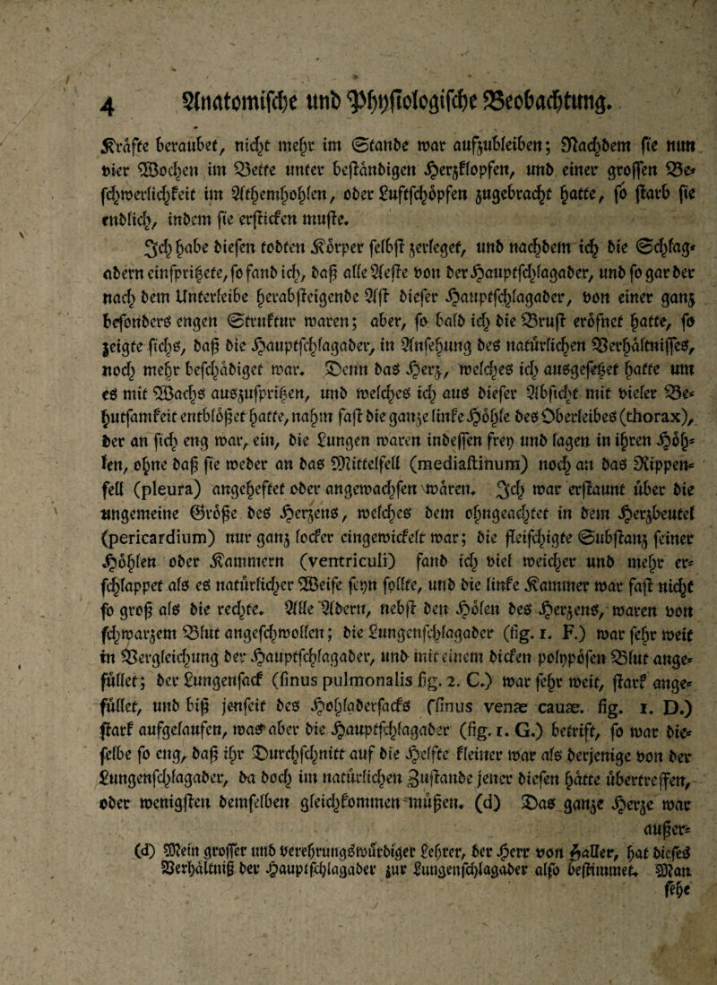 / * — i« * •• 9 < • \ - grafte kraubet, nidß mehr im ©taube mar aufjubfeibeu; Kalbern fte ntm Dier ®oc^en im 23etre unter beßanbigen £er$Hopfen, unb einer großen 25e* fcf^merlic^feit im 51themhohfen, ober Suftßhopfen gugebra^t §atfe, fb ßarb fte enbfich/ inbcm fte erßicfett muße* 3^ habe biefen tobten Körper fefbß jerfeget, unb nachbem ich bie ©d/ag* abern cinfpri^ete, fo fanb icfcv baß atte 21eße Don ber&auptfdßagaber, unb fo gar ber nach bem Unferfetbe herabßetgenbe 2iß btefer ijauptßhfagaber, Don einer gan$ beforibero engen ©truftur mären; aber, fo bafb idj bie SBruß erbfnef hatte, fo leigte ßd^o, baß bie ^auptfd)fagaber, in Stnfe^ung beS natürlichen 33erhaftniße$, nod) me^r befd^abiget mar* ©enn ba$ $erj, mefd^eo td) auogeßhet hufte um eö mit ®ad)es au6^ufpri|en, unb mefche3 ich au$ kefer 2(bftd?f mit oiefer 33e* hutfamfeit entblößet fyatte, nafyn faß bie gan;e finfe fyofyfc beö ÖbedeibeO (thorax), ber an ftd> eng mar, ein, bie Sungen maren inbeßen frep unb (agen in ihren ^oh* len, ohne baß fte meber an bao üttifteßett (rnediaftinum) nod^ an baefStippew* fett (pleura) angeheftet ober angemadßen \marem mar erßaunt über bie ungemeine ©vbße be£ ijerjenö, mefd)eo bem ofjngead^tet in bem ^er^kutel (pericardium) nur gan^ focfer cingemicfeft mar; bie ßetfdßgfe ©ubßang feiner Szfyktt ober Kammern (ventricuii) fanb ich kef meicher unb mehr er* fd^lappef afo es nattkfid)er ^Beife fcpn fottte, unb bie littfe Kammer mar faß nicht fo groß afs bie redete* $(tte '$ibcvn, nebß ben ipbfen bes Jper^ens, mären Don fd^mar^em 2Mut angefchmotteu; bie gungenfdßagabcr (fig. i. F.) mar fehr meit in fSergfeichung ber ^auptfchfagaber,*mb mit einem biefen pofppofen 55fut ange* füllet; ber Sungenfacf (finus pulmonalis fig, 2. C.) mar fehr meit, ßar? ange* füllet, unb biß jenfeit bes SScfyabexfadü ffinus venae cauae. fig. 1. D.) ßarf aufgefaufen, makaber bie jjauptfdßagaber (fig. 1. G.) betriff, fo mar bie* fefbe fo eng, baß ihr ©urehfd^nttf auf bie Reffte Heiner mar als berjentge Don ber jungenfdßagaber, ba bod^ im natiidid^en gußanbe jener biefen hatte uberfreßen, ober memgßen bemfdben gfeid^fommen müßetu (a) ©a$ gan^e $erje mar - / ' außer* (d) großer unb PerebrMtgSmurbigee iefßer, ber f>err von patter, hat btefeS s£ed>ältmß ber £aupßdßagaber $ur to&enfdßagaber alfo beßtmmet* Sftan Me