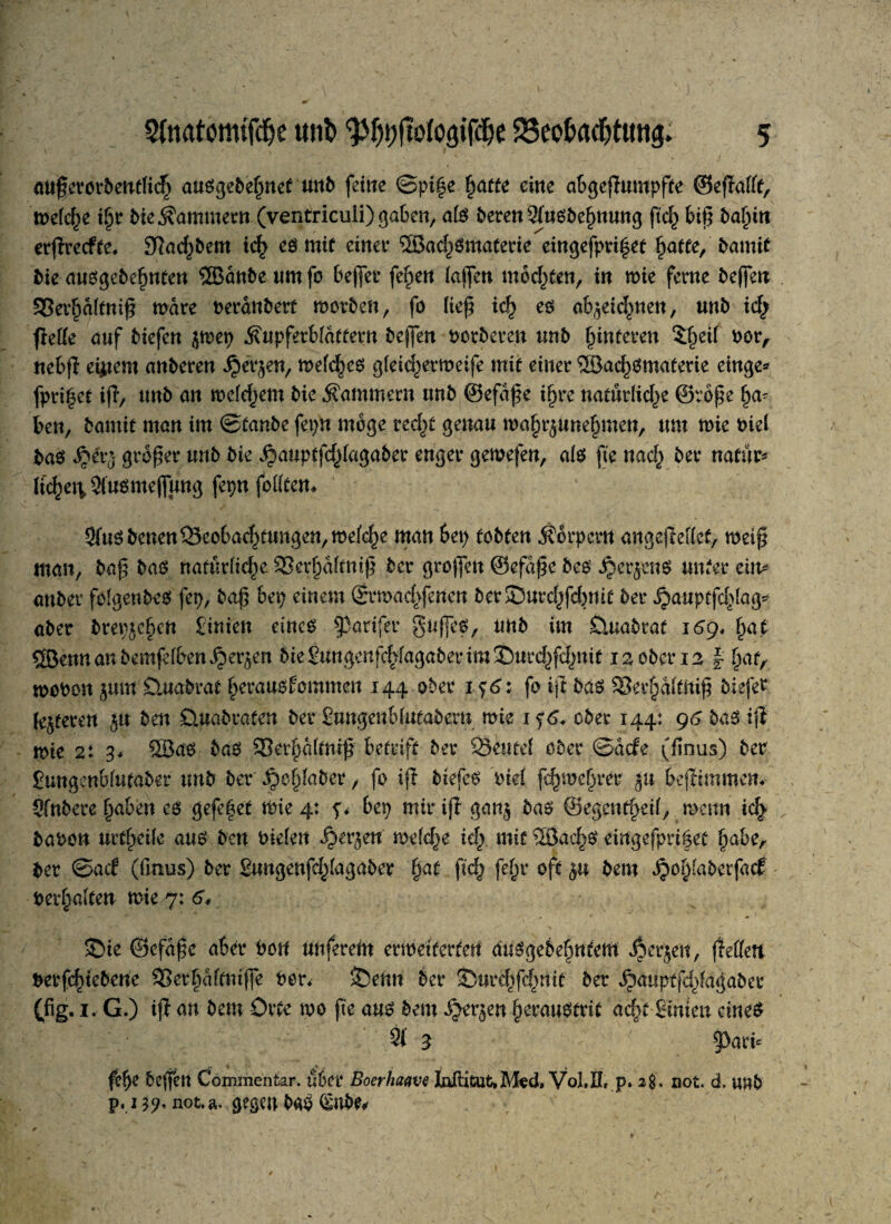 auferorbent(icf) ausgebehnet und feine ©pt|e fjatte eine abgekämpfte ©eflafft, tnefc^e ihr Me Kammern (ventricuii) gaben, a(S deren Ausdehnung ftch bifi balun erffredte, 9?achbem ich es mit einet* ®achsmaferie eingefpri|et fyatte,' bamic die ausgedehnten ®ande um fo befiel* fef)en (afien mosten, in mie ferne defien 3Sei*ha(tnifi märe deränbert morden, fo (iefi ich es ab^eic^nen, und ich fireUe auf btcfcn jmep .föupferbfättetn defien dorberen und (unteren 5^et( dor, nebfl eifern anderen ^erjen, meines g(eid)ermeife mit einer ®achsmaterie einge* fpri|et ifi> und an mefdjem die Kammern und ©efäfie ihre natürlid>e ©rofie den, damit man im ©taube fepn möge recht genau wafn^unefmten, um mie diel das $>ivö grofier und die ^auptfd^agader enger gemefen, als jte nach dev natur* (tc^ei\2temeflung fepnfolitem Aus denen ^Beobachtungen, mefc^e man bei) tobten Körpern angejMcf, meifi man, daß baö natürliche 33erhä(tnifi der großen ©efäfie des ^erjenö unter ein* ander folgendes fep, bafi bep einem ©rmachferten der J5urd;fd)nit der jjauptfchlag* aber drepjchcn £inien eines 93artfer gufies, und im Quadrat 169* §at ®ennandemfe(ben ijer^en diegungcnfchfagaderim^urd^nit 12 oder 12 | hafA modon jmn Dmadrat herausforameit 144 oder 1^6: fo ijt das 33ei*hä(t!tifi biefer (enteren ju den Quadraten der Sungenblutadem mie 1 f6, oder 144: g6 das ijt mie 2: 3* ®as das 93erf)d(tnifi betrift der 23eute( oder ©ade (finus) der iungenbfutader und der ^o§(ader , fo ijt diefes diel fchmehrer 51t bejtimmcm Andere haben es gefe|et mie 4: bep mir ijl gan§ das ©egmtfyäl, mcitn ich dadon urtheife aus den dielen ijer^en mefche ich mit ®achs eingefpri|et habe, der ©ad (fmus) der Sungenfd>(agaber fyat ftch fehl* oft $u dem ^opfaderfad der^alten mie 7: 6* £>te ©efafie aber dort nuferem erweiterten ausgedehntem jjerjen, Reffen derfi^tedene SSethäftmfie der* ©enn der Surchfchnit der ^a«ptfd)fagaber (fig. 1. G.) ijt an dem Orte mo fte aus dem ^er^en heraustrit acht Sinieit eines A 3 §>ari* fe!>e deffett Commentar. über Boerlmve Inftitut,M?d, Vol,K, p. 2$, not. d. und p. 139, not.a. gegen baS §nbe*