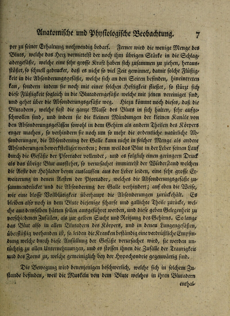 j><* 51t feinev (Stfwlftmg ttoffwenbig bebatf. ferner roirb bie roenige SUcnge bes Silits, rodele baö ^>etg »ecmittelft bet- noclj tjjm übrigen ©täife in bie ©cfclag* abergefdße, wefd^e eine fe§v griffe Äraft hüben ffd^ ^ufammen $u $ief)en/ heraus* fIoj§ee,fo fchned gebruefee, baß es nidß fo Pie( 3eit gewinnet, bamif fold^e glüjßg* feit in bie 3lbfonberungsgefd£e, meiere ftd^ an ben ©eiten beßnben, fyneintveten fan, fonbern inbeni fte nod$ mit einer fofd^en djeftigfeit pieket, fo ßür$t ftch tiefe g(üj$igfeit fogfeich in bie 23(utaberngefdf}e welche mit jenen bereiniget finb, unb gehet über bie 9(bfonberungSgefdße weg* dpie^u fbmmt noch biefes, baß bie 33(ufabern, we(d)e faß bie gan^e SKafje beS QMutS in ftd) Raiten, fef>r aufge* fd^woden ftnb, nnb inbem fte bie f leinen SKunbungen ber f leinen handle oon ben 9(bfonberungsgefdffen fowohl in bem ©e^irn als anbern $f)ei(en beS Körpers enger mad^en, fo berfnnbern fte nod^ nm fo mehr bie orbentlid^e naturüd^e 9(b* fonbermtgen, bie 2(bfonberung ber ©ade fann nifyt in fofe^er SWenge a(s anbere Sfbfonberungenbewerfßedigetmerben; benn weilbasSMut in berSeber feinen Sauf burd,) bie ©efdße ber $3fortaber bodenbet, unb es fofglid^ einen geringem 35rucf a(s bas übrige Q31uf ausßehet, fo berurfadc)et immittelß ber ®ieberßanb welken bie 9feße ber djchlaber bepm ausfauffen aus ber Seber (eiben, eine fef)r große ©r* Weiterung in benen Qleßen ber ^Pfortaber, weld^eS bie 9ibfonberungsgefdße ^u* fammenbrüefet unb bie Wbfonberung ber ©ade ber§inbert; auf eben bie ©eife, Wie eine bloße 33oÜblutigfeit überhaupt bie 9(bfonberungen juruefe^dk ©S bleiben a(fo noch in bem 2Mute biejenige fc^arfe unb gadidße $f)ei(e ^urtiefe, web d}t ausbemfelben haften foden ansgefu§ret merbe^unb biefe geben ©efegenfjeit $u PerfdßebenenSufdden, als ^ur gelben ©ud^t unbSvei^ung bes@ehirns* ©o(ange baS 25fut a(fo in allen SSfutabern bes Körpers, unb in benen Sungengcfdßen, tiberßußig Porhanben iß, fo (eiben bie^ranfenbeßdnbigeineoerbrußlid)e©mpßn* bung weld^e bttrd) biefe Sinfudung ber ©efdße Perurfachet wirb, fte roerben un= tüchtig öU allen Unternehmungen, unb es ßoßen ihnen bie 3ufufle ber $raurigfeip Hub bes 3ovnS $u, weld^e gemeiniglicfr bep ber ^ppod^onbrie gegenwärtig ftnb* 35ie Bewegung wirb benenjenigen befd^werdd^, wefebe ftd^ in fold^em 3m ßanbe beßnben, weil bie 2Hn$feln Pon bem 2Mme welkes W i^en Slutabern * «V tntfyaU