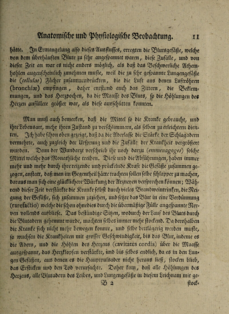 hafte« S« ©rmangefüng alfo biefes 2fusfIujfeS, erregten bie ‘^MutSgefaße, melche Pon bern überhäuften 33lute $u fdjr angefpannet maren, biefe Sufaüe, unb Pon biefer %eit an mar es niety attberS möglich, als baß bas 53cfchmerliche 2fthetm ho^en augcnfcheiulich §unehmen mujle, meil bie $u fefpr gefpannte gungengcfdße bie (celtulae) gdc^ec jufammenbrücften, bie bie guft aus benen guftrbhrett (bronchise) empfingen , ba§er entfiunb auch bas Sittern, bie §J5eF(em- mungen, unb'baS ^erjpod^en, ba bte 2)Zaajfe be$ $$luts, fo bie ^bljlungen be$ $ecje« anfüdete größer mar, als biefe ausfd^üften fonnten* SEttan muß aud^ bemerfen, baß bie SKittel fo bie $rattfe gebraust, «nb ihre’£ebenSarf, mehr i^rengufianb $u Perfd^immern, als fefben ju erleichtern bien¬ ten* 34' habe feiern oben gezeigt, baß ba bie 9fberlajfe bie ©rarFe ber Schlaga bern Permehrte, aud} jttgleid) bei* Urfprung mtb bie S^faKe berÄranFheif Pergroßerf murbett« 35ettu ber ©unbar^t Perfchrieb ihr noch barju (emmenagoges) fold>c Mittel melche bas 9Ronathliche treiben* £)iefeunb bie Abführungen, haben immer V mehr unb mehr burd^ ihre rei^enbe unbprücFelnbe Äraft bteSefdße $ufawmcnge=:- 5ogen,anflatt, baß man im ©egendjeil hatte fragten foden felbe fd^fapper^u mad^en, baraus man ftch eine g(ucf(id^ere®urFung ber Olrjnepen Pcrfprechen Fbnuen; ®dlj~ renb biefer Seit Perfldrfte bie Traufe felbfl bucc^ Ptefeö 25ranbmeintrinFen,bie3^eis gung ber@efdße, fich jufammeu Riehen, unbfchtebasQMut in eiue53erbüummg (rarefa&io) meld)e bie fd)Ott ohnebies burch bie übermäßige gülle angefpaunte 9ier- Pen PodenbS aufbliefe* £)as bejldnbige©i|en, moburd^ bergauf bes231wtsburch bie23lutabern gehemmt mürbe, machen fefbes immer mehr fioefenb. 35a berohalben bie ÄranFe ftd^ nicht mehr bemegen fonnte, unb felbe bettlägerig merben mufle, fo muffen bie ^ranFheiten mit groffer ©efchminbigfeit, bis bas 3Slttf, inbeme es bie 9(bern, unb bie fohlen bes 4>cr$enö (cavitates cordis) über bie 9Haaffe ausgefpaitnt, bas $er$Flopfen PerjtdrFte, imb bis fefbes enblich, ba es in ben £tm* gen©efdßeu, aus benen es bie djauptpulsaber heraus ließ, jTocfen blieb, bas SrfFicFen unb beu$ob perurfad)te* 35aher Farn, baß alle Xibblungen bes i?er$en$, atteSMitfabern bes Seibes, unbSuugengefdße in biefem Seichnaw mit ge* ' 2 floefs