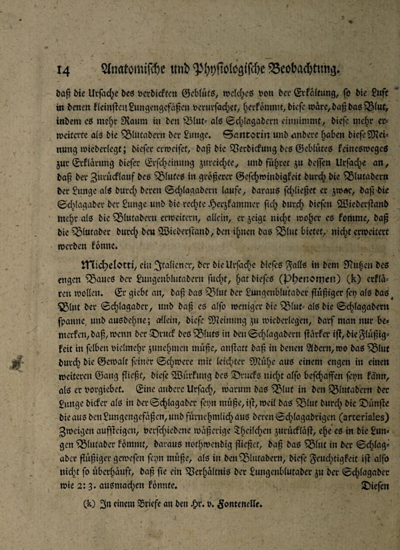 baß Me Urfad^e tes terbicftcn ©cbläts, mctcl>cö ton ter Srfältung, fö Me Juft in benen fleinffeuSungengcfäßen Pcrurfad^et, herfbmmt, tiefe wäre, baß tas $S(ut, intern cs me^r Kaum in ten 931ut* a(6 ©d^lagabernentnimmt, tiefe me£r et* tveitcvte als bk QMutatern ter Junge* ©aittorm unt untere haben tiefe SRei* nung roieterlegt; Mefer ermeifet, baß Me Vertiefung tes ©eblätes feinesweges gut Srflärung tiefer Srfd)einung jmrek^fe/ unt führet ju tejfen Urfac^e an, baß ter gurucflauf tes Blutes in größerer ©efc^mintigfeit turch tie $Slutabern ter Junge als turch teren ©djlagabern laufe, baraus fließet er jwar, baß'bie ©d^lagaber ter Junge unt tie rechte ^erjfammer ftch burch tiefen SSBieterffant mehr als tie QMutabern erweitern, allein, er jeigt nicht woher es fomme, baß tie 5$lutaber turcf^ teu Sßieterjlanb, ten i(men bas 5$lut bietet, nicf)£ erweitert werten fonne* ■ • ' ' * ITTic^elorti, ein Italiener, ter ttellrfacF>e tiefet galls in tem 9tu|en bes engen 55>aueS ter Jungenblutabern fud)t, §at tiefes (pfyenomett) (k) etfla* reu wollen* Sr giebt an, baß bas 351uf ter Jungenblutater ftößiger fet) als baS4 5$lut ter ©djlagaber, unt baß es alfo weniger tie QMufc als tie ©d^lagatem fpanne, unt anstelle; allein, tiefe Meinung $u wieterlegen, tarf man nur be* merfen, baß, wenn ter 35t*ucf bes25luts in ben©chlagabern ffärfer tft,Me§lußtgs feit in felben Melmehr june^men mäße, anffatt baß in tenen 5ltern,wo bas ^$lut burch tie ©ewalt feiner ©dimere mit letzter S^uße aus einem engen in einen weiteren ©ang fließt, tiefe 3Bdrfung bes 3>rucfs nic^f alfo befc^affen fepn fdnn, als er twrgiebet* Sine untere Urfad>, warum bas QMuf iu ten ^lutatern ter gunge tiefer als in ter©c^lagater fetm mäße, iß, weil tas Sßlut turd^ tie ©änße tie aus ten Jungengefäßen,unb furnehmlichaus teren ©c^lagatrigen (arteriales) gweigen aufjieigett, terfdßebene waßerige ?§eild^en jurucfldff, ehe es in tie Jun* gen Sßlutaber fommt, tavaus notf)wenbig fließet, taß tas $Slut in ter ©chlag* ater ßäßiger gewefen fepn mäße, als in ben^Slutatern, tiefe §atd)tigfeit iß alfo nid)t fo uberhäuft, taß fte ein Verhältnis ter Jungenblutater ju ber ©dßagaber wie 2:3* ausmad^en fomtte* SDiefen Ck) 3« dnem Briefe au ten £r* t* Sontmelfe*