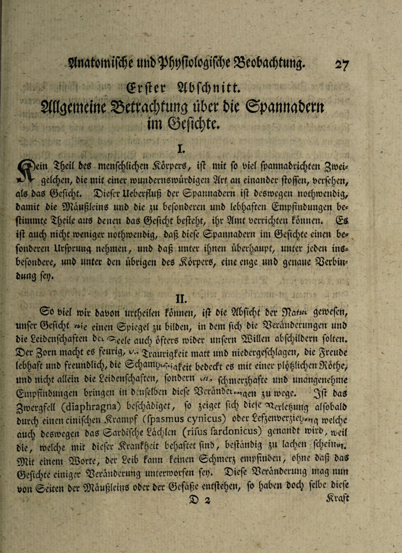 • (Jrfter Stbfdjnitt Maememe 2$etM$fun3 über t>tc ©panna&em im 0eft$te. i fein $fjei( beb mcnfc^id^en $6rperb, ift mit fo bie( fpamtabvicfyten gmet* gelegen, bie mit einer munbernbmürbigen 2frf an einanber ffoflen, berfefjen, afb jt>ab ©efteftf. £)iefer tleberßuß ber ©pannabern iß bebmegen notf^menbig, bamit bie SKdußleinb tmb bie $u befonberen unb lebhaften ©mpfmbungen be< ßimmte $f>eile aub benen bab ©eftd^t befiele, ifn* 9(mt betrieben Tonnen. ©b iß aud^ nid^t weniger not^wenbig, bafj biefe ©pannabern im ©eftd^te einen be* fonberen Urfprmtg nehmen, unb baß unter i^nen überhaupt, unter jeben mb* befonbere, unb unter ben übrigen beb $brperb, eine enge unb genaue Serbin* bung fet;. II. ©obief mir baoon urteilen Tonnen, iß bie 9fbftc$t ber gemefen, unfer ©efic^t *ie einen ©piegel ^u bilben, in bem ftd) bie 33eranberungen unb bie ßeibenfd^aften bev ^eefe atl(^ g^erb miber unfern SBillen abfdßlbern folten. £>er 3orn mad^t eb feurig, w, $Vaurigfeit matt unb niebergefd^lagen, bie greube (ebf)aft unb freunbUd^, bie @c^am^iafeit bebeeft eb mit einer pIp|(id^en9vot§e, unb nidß allein bie ßeibenfd^aften, fonbertt v//* fdnner^afte unb unangenehme ©mpßnbuugen bringen in bmfelben biefe ^erdnbei^aen .u n?ege. ;gß bab gmergfell (diaphragna) befd^dbiget, fo geiget ftd^ bie|e ^rlefung alfobalb imrd) einen cinifdjen Krampf (fpasmus cynicus) ober Seftenoerjier^ treidle auc^ bebmegen bab ©arbifd^e Sdd^len (rifus fardonicus) genanbf mirb/tt>ci( bte, meld)e mit biefer 5?rauf^eit behaftet ftnb, beßdnbig lad>en fd^eittut. mt einem ®orte, ber Seib fann feinen ©d^merj empftnben, cfme baß bab ©efid^te einiger 33erdubcrung untermptfen fep. ®iefe S3erdnberung mag nun uon ©eiten ber ‘iSKaußleiub ober ber ©efaße entße^en, fo fcaben bod^ felbe biefe £) 2 Ävaft