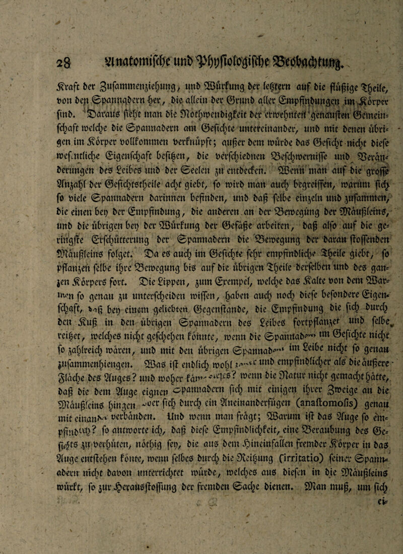 Äraft ber Sufammensiehung, unb ©ürfung ber feiern auf bie ßüßige tjjcilc, t>on bejt ©panngbern §er, bie allein ber ©runb aller Smpßnbungcn im.Körper finb* foaraüs ßHjt man Me Slbtjjwenbigfät ber erweitert genaußen ©emein* fd^aft welche bie ©pannabern am ©eftc^te untereinanber, unb mit benen übri* gen im Körper noüfommen berfnüpft; außer bem mürbe bas ©cftdß nid)t biefe meflntfiche (Stßenfc^aft beft^en, bie berfcfnebnen 23efd)weroijfe unb $5erau* berungen bes Seibcs tmb ber©ee(en juentbeifen* 5Benh man auf Me große Sln^l ber ©eßdßstheife ad)t giebt, fo wirb man aud^ begreiffen, warum ßdj fo t>iele ©pannabern barinnen beßnben, unb baß felbe einzeln unb $ufammen, bie einen bep ber ©mpßnbung, bie anberen .an ber Sewegung ber SDftiußletns, unb bie übrigen bep berSßürfung ber ©efaße arbeiten, baß alfo auf bie ge* riugße ©tfdnttterung ber ©pannabern bie Bewegung ber baran ßojfenben Sftaußleins folget* SDa es aucf^ im ©eftc^te fe£r empfntMte^e Steife giebt > fo pflanzen felbe i§re Bewegung bis auf bie übrigen ^eite berfelbett unb bes gan* $en Körpers fort* £)ie Sippen, $um ©rempel, welche bas Äalte t>on bem ®ar* men fo genau §u unterfef^eiben mißen, haben auch nod> biefe befonbere ©gern fd^aft, bep einem geliebten ©egenßanbe, bie ©mpßnbung bie fid^ burd^ ben Äuß in bett übrigen ©pannabern bes Seibes fortpßan^et unb felbe,. reifet, weldjes nid^t gefd^el^en lohnte, wenn bie ©pannab^v» m ®cf<ehte nich'r fo zahlreich waren, unb mit ben übrigen ©pannab^1 *m fo genau ptfammenhiengen* ®as iß enblid^ wo^l unb entpßnblid^er als bie äußere * gladje bes Sluges? unb woher fam^^es? wenn 3latn* ni$t gemad^t hafte, baß bie bem Sluge eignen opannabern ftd) mit einigen ihrer an bie Sftaußfeins gingen ^er f*<$ frurd) ein Slneinanberfügen (anaftomofis) genau mit einanN^ uerbanben* Unb wenn man fragt; SBarum iß bas Sfugefo ein« pßnM'd?? fo antworte % baß biefe ©npßnblid^feit, eine Beraubung bes @e* ß<$ts ^uwerßüfen, notlüg fep, bie aus bem ^ineinfallen frember jfbrper in bas Singe entfielen fönte, wenn felbcs burd^ bie Su’ihung firritatio) feiner ©pann* abertr ntdtf banon unterrichtet würbe, weld)es aus biefen in bie Sftaußfeins würft, fo $ur ^cvausßoßung ber fremben ©ad^e bienen* SKan muß, um ßd> ■ ' ei*
