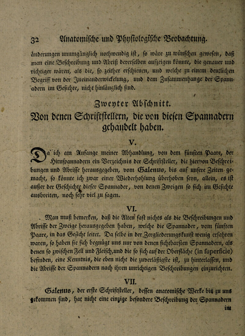 9ftatouufd)e tttifc ^pffologiföc $3eof>ad)ttwg. änberungen unumgänglich nothrocnbig tfl, jowäre- §u münfthen gemefen, ba£ man eine SSefchreibuhg unb 9fbr$ bererfetben aufteigen fbnnte, bie genauer unb » ,. / richtiger mären, afs bie, fo §eitf)er etfc^tencn, unb wefd)e $u einem beutltd^cn 523egrtff t>en bcr ^neinanbermicfefung, unb bem 3«fammenf)auge ber ©panm abern im ©eft elfte, nidft hinlänglich fmb. <.. ■ * / ‘ 3iuet)tev 5(t>fd)nitt 5Son tuten ©ctnftjMttn, tte oott tiefen @pannatern oe&aijtelt l;aten. ''' : v. t^Ha ich am Anfänge meiner Sfbhanbfung, oon bem fünften 9^aare, ber .^irnfpannabern ein SBer^eid^niS ber ©chriftftefler, bie ^ier^on 33efc^rei- bungenttnb Qfbriffe herausgegeben, oom (Salemie, bis auf unfere Seiten ge* macht, fo fbunte id^ jmar einer ®ieber§o^fung überleben fepn, affein, es ift aufftr ber ©efdftdfte biefer ©paunaber, oon benen Steigen fo ftc^ im ©eftdfte ausbreiten, nodc> fepr oief §u fagen. VI. , Sftan mu£ bemerfen, baß bie 9Uteri faft nichts afs bie 23efdfteibungen unb 9fbrijfe ber Steige §erausgegeben haben, mefc^e bie ©pannaber, oom fünften gbaare, in bas ©eftdft feitet. 35a fefbe in ber.Serglieberungsfunft menig erfahren waren, fo haben fte ftdt begnügt uns nur oon benen ftdftbarften ©pannabern, afs. benen fo jnufc^en 5*eü unb5feifch,unb bie fo ftchaufber Öberftadft (in fuperficie) beftnben, eine Kenntnis, bie eben nidft bie juberfaßigfte ift, $u hütterfajfen, unb bie 9lbrijfe ber ©pannabern nach ihren unrichtigen 23efdfteibungen einjuridftem VII. * (SalettUö, ber erfte ©dftiftfteffer, bejfen anatomifche ®erfe bis $u uns fefommen finb, §at nicht eine einjige befonbere Sefthreibung ber ©pannabern im