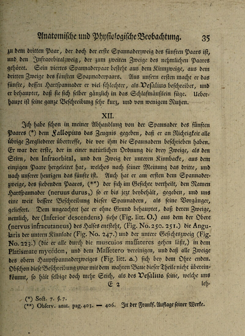 ju bem brieten 9>aar, ber bod; ber erfle ©pannaberjmeig bed fünften $)aard ifi, tmb bcn ^nfraorbita^meig, bet* 511m $meiten 3meige bed tiejmlic^eit $aared gehöret ©ein Pierted ©pannaberpaar befielt aus; bem ^inn^mei^e, aud bem brieten 3meige bed fünften ©papnaberpaard* 9lüd unfern erpen macht er bad fünfte, bejfen ijarffpannaber er Piel fd;led;ter, als X>e|dlius betreibet, unb er behauptet, bap fte pch fefber gan^tef^ in bad ©d^afmaupfein füge* lieber^ h<mpt ifl feine gan^e 23efd;reibung fefjr fur$, unb pon menigem 97u|em—- XII. 3cf; §abe fd;on itt meiner 3fb§nnb(ung Pon ber ©pannaber bed fünften ^aared (*) bem ^aUopius bad 3e«3nid gegeben, er an 9ud;tigfeit alle übrige 3trg(ieberet* übertreffe, bie Por ifmt bie ©pannabern befd;t*ieben haben* Sr mar ber erjie, ber in einer natürlichen Qrbnung bie brep Steige, <*fd beit ©ttrn, ben Infraorbital, unb ben 3*^3 bev unteren Äinnbacfe, aud bem einzigen $3aare ^ergeleitef hah mefched nach feiner SWeinung bad briete, unb nach nuferer heutigen bad fünfte ip. 9lüd; haf Cl‘ am ttpw ^em ©pannaber- jmeige, bed ftebenben ^aared, (**) tot* ftef) im ©efid^te Pert^eilt, ben 9tamen jjartfpannaber (neruus durus,) fo er bid je$f bepbe^dlt, gegeben, unb und eine meit befere 33efd;reibung biefer ©pannabern, a(d feine Vorgänger, geliefert* S)em ungeachtet hat et* ohne ©runb behauptet, bap bereu Steige, «entlief;, ber (Inferior descendens) ftehe (Fig. litt. O.) and bem ber Obere (nervus infracutaneus) bed ^affed entpeht, (Fig. No. 250* 251.) bie Angu¬ laris ber untern ^innfabe (Fig. No. 247*) unb ber untere ©eftd^tdjmeig (Fig. No. 223O (bie er alle burch bie museuios maffateres gehen (apt,) in bem Platismate myoidon, unb bem Maffetero Pereinigen, unb bap alle Steige bed obern ^auptfpannaberjmeiged (Fig. litt, a.) ftd> bet; bem Öf)te enben. Obfd^on btefeSefchreibung^mar mit bem mähren Saue biefer tfycik nicht überein* fommt, fo halt felbige bod; mehr ©tief;, ald bed X^efalüm feine, meld;e und S % fef* * ' ,* •».*■.* 1 * ✓ „ (*) Seft. 7- $-7- (**) Obferv. anat. pag.403. — 4°r>- 3<t bergremff,Auflagefeiner ©etfe.