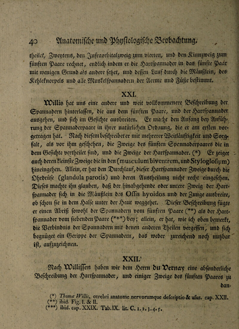 ttyikt, Sweptens, ben ^nfraorbitaljmeig $um Kletten, unb ben $innjwetg jum fünften $3aare rechnet, enblid; inbem er bie jjartfpgnnaber in baö fünfte 3)aar mit wenigen ©runb atö anbere fe^et, nnb beflfcn Senf butch bie SKauf lein, be$ 5?ehlefnorpelö nnb alle SNusfelfpannabetn bet* Stemme nnb §üj?e fcefiimmt. XXI. XOtUrn §at unö eine anbere unb weit roflfommenere 33efd;teibung bet* ©pannabern hmterlajfen, bie aus bem fünften $aare, nnb bet* ^arffpannabei* ausgehen, unb ftd; im ©eftchte ausbreiten. St* macht ben Anfang bet; Qinfü^ tung bet ©pannaberpaare in ihrer natürlichen Örbmmg, bie et* am erflen rot* getragen hot. 3?ad; biefembefdjreibeter mit mehrerer ®eitlauftigfeit nnb (Sorg¬ falt, als not i^m gefc^en, bie 3wei9e beS fünften ©pennaberpaates bie in fcem ©eftchte oertheilet ftnb, nnb bie 3n>^ge ber ijartfpannaber. -(*) Sr jeiget *- and; beten f (einfle3weige bie in ben (musenlurri bi ventrem, nnb Styloglofium) hineingehen. Allein, et hot ben Smrd^lauf, biefet ^artfpannaber 3n>eigebntd; bte Oh^brufe (glandula parotis) nnb beten SinSfheilnng nicht recht eingefehen. SDiefeS machte ihn glanben, ba£ bet htnabgehenbe ober untere S^eig bet ^art* fpannabet ftch in bie SKäuflein beS Ollis hyoidos nnb bet 3unge ausbreite, ob fd;on fte in bem jjalfe unter bet ^aut weggehet. liefet* 23efd)teibnng fügte et einen $ibri£ fowohl bet ©pannabern oom fünften $3aare (**) als bet fyavt* fpannabet bom ftebenben^aare (***) bet;; allein, er hat, mie td; oben bentetft, bie 33erbinbnis bet ©pannabern mit benen anbeten ?he^en bergeffen, nnb ftch begnüget ein ©erippe bet ©pannabern, bas webet jureidjenb nod; nufbar i|i, aufou$cid;nen. * , * C ' '  ' 1 ' -i ■ .• ' : i • ’ \ ' v .• xxii: ST^acf) WiUtffcrt fjaktt mir 6cm ijerrn tu Vctitety eine ntfoubevüdje fSefc^reitmng ber Jjartfpanna&er, nnb einiger 3*^*3« beb fünften g)aareö 5« 6an= (*) Thrna Willis, cerebri anatome nervorumque deferiptio & ufus. cap. XXII. (**) ibid. Fig. I. & II. (***) ibid. cap. XXIX. Tab.IX. lit. C. 1,2.3.4.r. 1 \