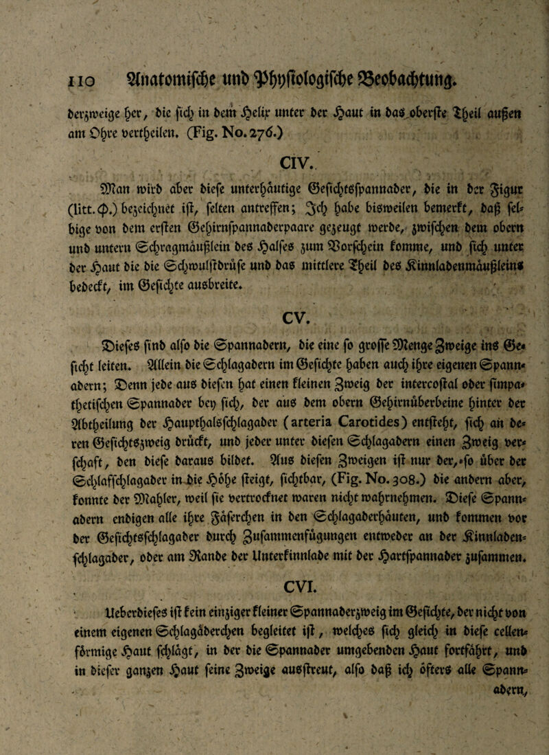 % I V— 1 + bet^weige Ijcr, bie ftd^ in bem ,$elip unter ber £aut in ba$,oberpe 'iljeil aupen am Of>ve oert^eilen. (Fig. No. 276.) CIV. , - % k *; , . ! ' f /V 1 ' « -/ « ' < * ♦ 5!ftan roirb aber tiefe unterlaufige ©epd^töfpannaber, bie in ber Jigur (litt. 4>.) be^eid^net ip, feiten antrejfen; §obe bisweilen bemerft, bap fcU bige ton bem erpen ®el)irnfpannaberpaare gezeugt werbe, jmifc^en bem obertt unb untern ©d)ragmauplein beö .$alfe$ 511m SSorfcf^cin fomme, unb pef> unter ter ^5aut bie bie ©4)mulpbrüfe unb bas mittlere $f)eü beö j?innlabenmauplein* bebecft, im ©eftd^ee auobreite. CV. SDiefeS ftnb alfo bie ©pannabern, bie eine fo grofie SRenge Steige in$ ©e« ftcf>t leiten. 2i(lein bie ©cfpagabern im ©eftcfpe f)aben aucf^ ifjre eigenen ©pann* abern; ©enn jebe aus biefen f)at einen fkinen 3^eig ber infercopat ober pmpa* tfcetifcfyen ©pannaber bcp p4), ber au$ bem obern ©eljirnuberbeine hinter ber Sibt^eilung ber jjauptl)atef4)lagaber (arteria Carotides) entpept, pcf) an be¬ ten ©eftdpSjweig brüeft, unb jeber unter biefen ©4>lagabern einen 3weig oer* f4aft, ben biefe baraus bilbef. 9fus biefen Steigen ip nur ber,*fo über ber ©cX>laffc^lagabev in bie £öl)e peigt, ftef^tbar, (Fig. No. 308.) bte anbern aber, fonnte ber 9Ra£ler, weil fie oertroefnet waren nid)t waprne^men. JMefe ©pann* abern enbigen atte i£te gäferetjen in ben ©cfpagaberfjauten, unb fommen oor ber ®eft4fe!f4lagaber burcf^ gufammenfugungen entweber an ber Äinnlabem fd^fagaber, ober am SKanbe ber Unterfinnlabe mit ber ijartfpannaber $ufammen. CVI. * • . UebcrbiefeS ip fein einziger fleiner ©pannaber^weig im ©ep4>te, ber nic^t oon einem eigenen ©c^lagaberdjen begleitet ip, welches pd) gleich in biefe ceöen* fbrmige ^aut fdpagt, in ber bie ©pannaber umgebenben £aut fortfäfpt, unb in biefev ganzen ijaut feine 3weige auopreut, alfo bap i<$ öftere alle ©pantt* - 7 abern,