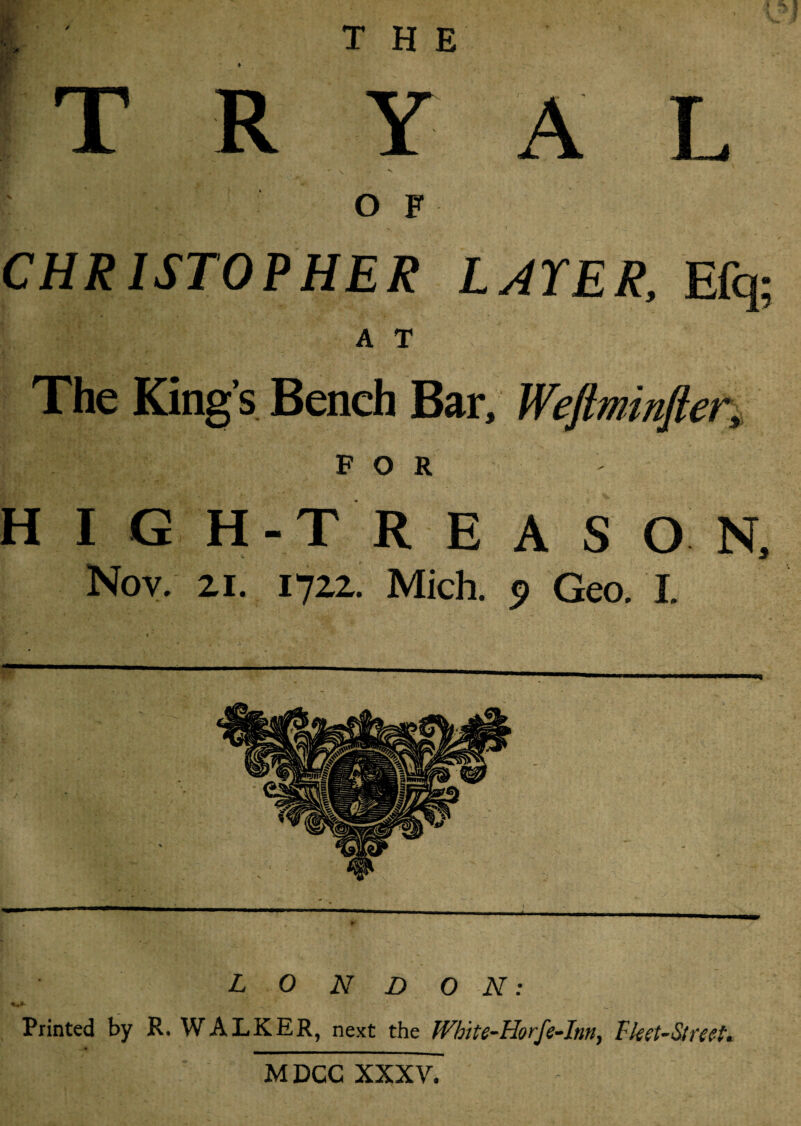 THE ♦ & T •• |T R Y A L OF CHRISTOPHER LAYER, Efq; A T The King’s Bench Bar, Weftminfler, FOR H I G H-T R E A S O N, Nov. 21. 1722. Mich. 0 Geo. I. Z, O iV Z> o AT: Printed by R. WALKER, next the White-Horfe-Inny Fket-Streeh M DCC XXXV.