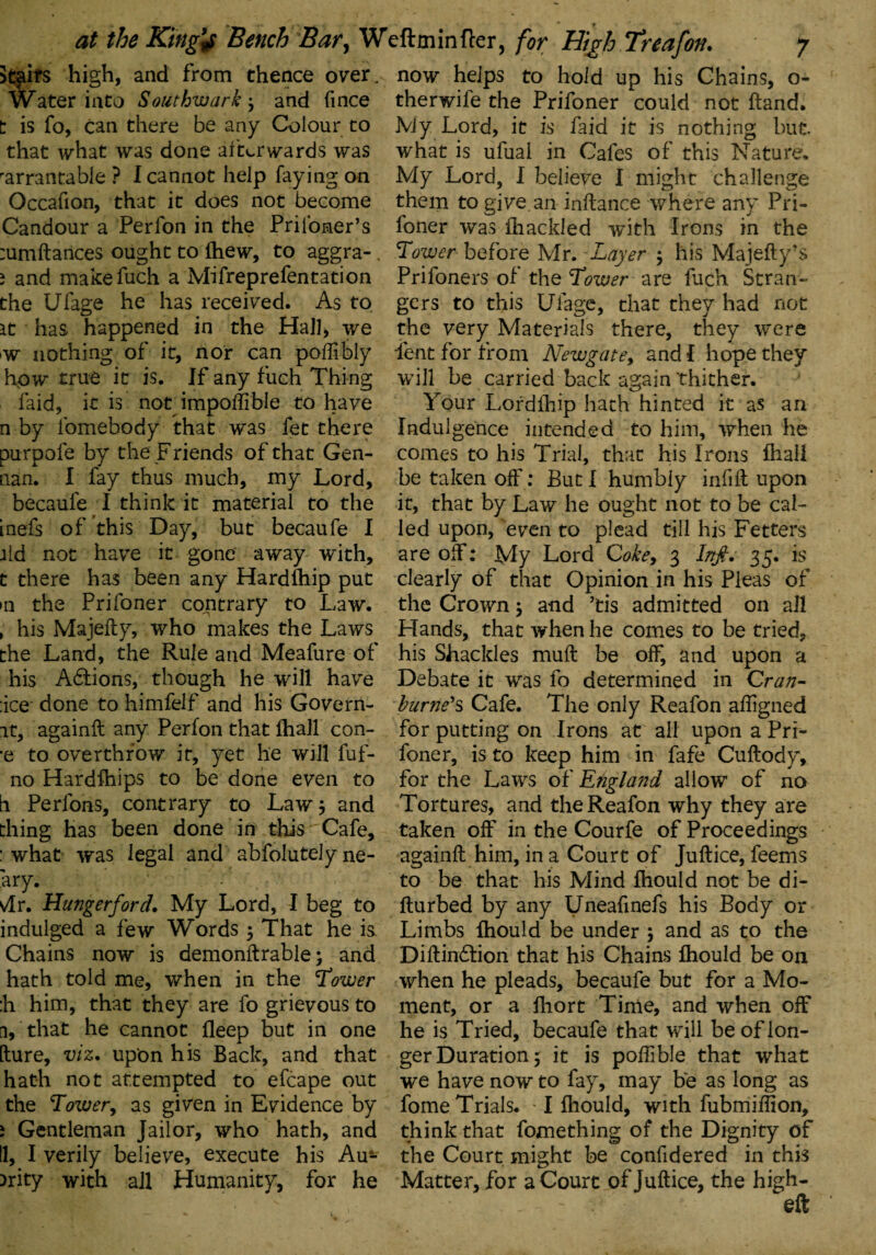 Stairs high, and from thence over. Water into Southwark} and fince t is fo, can there be any Colour to that what was done afterwards was rarrantable ? I cannot help faying on Occafion, that it does not become Candour a Perfon in the Prii'oner’s :umftances ought to fhew, to aggra-. i and makefuch a Mifreprefentation the Ufage he has received. As to it has happened in the Hall, we w nothing of it, nor can poffibly how true it is. If any fuch Thing faid, it is not impoftible to have n by fomebody that was fet there purpofe by the Friends of that Gen- nan. I fay thus much, my Lord, becaufe I think it material to the inefs of this Day, but becaufe I aid not have it gone away with, t there has been any Hardfhip put •n the Prifoner contrary to Law. , his Majefly, who makes the Laws the Land, the Rule and Meafure of his Adtions, though he will have :ice done to himfelf and his Govern- it, againft any Perfon that fhall con- ■e to overthrow it, yet he will fuf- no Hardfhips to be done even to h Perfons, contrary to Law $ and thing has been done in this Cafe, : what was legal and abfolutely ne- ary. vlr. Hungerford. My Lord, I beg to indulged a few Words 5 That he i& Chains now is demonftrable; and hath told me, when in the Tower :h him, that they are fo grievous to a, that he cannot lleep but in one [lure, viz. upon his Back, and that hath not attempted to efcape out the Tower, as given in Evidence by i Gentleman Jailor, who hath, and II, I verily believe, execute his Au- )rity with all Humanity, for he now helps to hold up his Chains, o- therwife the Prifoner could not hand. My Lord, it is faid it is nothing but. what is ufuai in Cafes of this Nature. My Lord, I believe I might challenge them to give, an inftance where any Pri¬ foner was (hackled with Irons in the Tower before Mr. Layer , his Majefly-s Prifoners of the Tower are fuch Stran¬ gers to this Ufage, that they had not the very Materials there, they were lent for from Newgate, and I hope they will be carried back again thither. Your Lord (hip hath hinted it as an Indulgence intended to him, when he comes to his Trial, that his Irons fhall be taken off: But I humbly infill upon it, that by Law he ought not to be cal¬ led upon, even to plead till his Fetters are off: My Lord Coke, 3 Inft. 35. is clearly of that Opinion in his Pleas of the Crown; and ’tis admitted on all Hands, that when he comes to be tried, his Shackles mud be off, and upon a Debate it was fo determined in Cran- burned Cafe. The only Reafon affigned for putting on Irons at all upon a Pri¬ foner, is to keep him in fafe Cuftody, for the Laws of England allow of no Tortures, and the Reafon why they are taken off in the Courfe of Proceedings againll him, in a Court of Juftice, feems to be that his Mind fhould not be di- flurbed by any Uneafinefs his Body or Limbs fhould be under 5 and as to the Diftindlion that his Chains fhould be on when he pleads, becaufe but for a Mo¬ ment, or a fhort Time, and when off he is Tried, becaufe that will be of lon¬ ger Duration 5 it is poffible that what we have now to fay, may be as long as fome Trials. -1 fhould, with fubmiftion, think that fomething of the Dignity of the Court might be confidered in this Matter, for a Court of Juftice, the high-