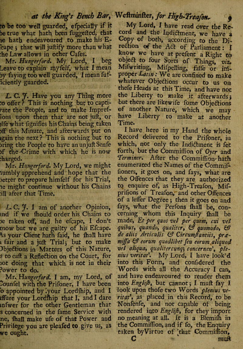 at the Kings Bench Bar, to be too well guarded, efpecially if it be true what hath been fuggefted, that ie hath endeavoured to make his E- 'cape ; that will juftify more than what :he Law allows in other Cafes. Mr. Hunger ford* My Lord, I beg Leave to explain myfel£ what I mean by faying too well guarded, I mean fuf- iciently guarded. L. C. J. Have you any Thing more to offer ? This is nothing but to capti¬ vate the People, and to make ImpreL ions upon them that are not juft, or ilfe what fignifies his Chains being taken >ff this Minute, and afterwards put on igain the next? This is nothing but to )ring the People to have an unjuft Senfe >f the 'Crime with which he is now charged. 1 - Mr. Hutigerford. My Lord, we might \umbly apprehend and hope that the setter to prepare himfelf for his Trial, is might continue without his Chains :ill after that Time. L, C. J. I am of another Opinion, md if we ftiould order his Chains to :>e taken off, and he efcape, I don’t enow but we are guilty of his Efcape* \s your Client hath faid, he fhall have i fair and a juft Trial; but to make 3bjeCtions in Matters of this Nature, s to caft a Reflexion on the Court, for iot doing that which is not in their Power to do. Mr. Hunger ford, I am, my Lord, of ^ounfel with the Prifoner, I have been b appointed by ^your Lordfhip, and I iffure your Lordmip that I, and I dare mfwer for the other Gentleman that s concerned in the fame Service with ne, lhall make ufe of that Power and Privilege you are pieafed to give us, as we ought. Weftminfter, for Htgh-Treafon* $ My Lord, I have read over the Re¬ cord and the Indictment, we have a Copy of both, according to the Di¬ rection of the ACt of Parliament: I know we have at prefent a Right to objeCt to four Sorts of Things, viz* Mifwriting, Mifpelling, falfe or im¬ proper Latin: We are confined to make whatever Objections occur to us on. thefe Heads at this Time, and have not the Liberty to make it afterwards $ but there are likewife fome Objections of another Nature, which we may have Liberty to make at another Time. > : I have here in my Hand the whole Record delivered to the Prifoner, in which, not only the Indictment is fet forth, but the Commiftlon of Oyer and Terminer. After the Commiffion* hath enumerated the Names of the Commif- fioners, it goes on, and fays, what are the Offences that they are authorized to enquire of, as High-Treafon, MiA prifions of Treafon, and other Offences of a lefler Degree $ then it goes on and fays, what the Perfons fhall be, con^ cerning whom this Inquiry fhall be made, Et per quos vel per qtiem> cui vel quibus, quando, qualitcr, & quomodo, £f? de aliis Artieulis £5? Circumftantiis, pra~ mijfa £3? eorum quodlibet feu eorum aliquod Vel aliquai qualitercunqy concernen\ pie- nius veritat1. My Lord, I have look’d into this Form, and confidered the Words with all the Accuracy I can, and have endeavoured to reader them into Englifii but cannot; I muft fay I look upon thofe two Words plenius ve- ritat\ as placed in this Record, to be Nonfenfe, and not capable of being rendered into Englifh, for they import no meaning at all. It is a Blemifh in the Commiffion, and if fo, the Enquiry taken by Virtue of [that Commiffion, C muft