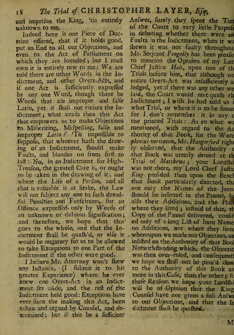 and imprifon the King, ’tis entirely unknown to me. Indeed here is one Piece of Doc¬ trine offered, that if it holds good, put an End to all our Objections, and even to the Act of Parliament on which they are founded; but I muft own it is entirely new to me: We are told there are other Words in the In¬ dictment, and other Overt-A£ts, and if one Act is fufficiently expreffed by any one Word, though there be Words that are improper and .falfe Latin, yet it fhall not vitiate the In¬ dictment • what avails then this Act that empowers us to make Objections to Mifwriting, M.ifpelling, falfe and improper Latin ? ’Tis impoftible to fuppofe, that whoever hath the draw¬ ing of an Indictment, fhould make Faults, and blunder on from fir ft to laft : No, in an Indictment for High- Treafoo, the greateft Care is, or ought to be taken in the drawing of it, and where the Life of a Perfon, and all that is valuable is at Stake, the Law will not fubject any one to fuch dread¬ ful Penalties and Forfeitures, for an Offence expreffed. only by Words of an unknown or dubious Signification; .and therefore, we hope that this' goes to the whole, and that the In¬ dictment fhall be quafh’d, or elfe it would be nugatory for us to be allowed to take Exceptions to one Part of the indictment if the other were good. I believe Mr. Attorney won’t fhew any Inftance, (I fiibmit it to his greater Experience) where he ever knew one Overt-Act in an Indict¬ ment fet afide, and the reft of the Indictment held good: Exceptions have ever fmce the making this Act, been taken and argued by Gounfel, and de¬ termined ; but if this be a fufftcient Anfwer, furely they fpent the Tim of the Court to very little Purpoft in debating whether there were an Faults in the Indictment, when it wr fhewn it was not faulty throughout Mr. Serjeant Pengelly has been pleafe< to mention the Opinion of my Lor Chief Juftice Holt, upon one of th Trials before him, that although on entire Overt-Act was infufficiently a3 ledged, yet if there was any other we laid, the Court would notquafh th Indictment; I wifh he had told us i what Trial, or where it* is to be founc for I don’t remember it in any c the printed Trials : As to what ws mentioned, with regard to the At thority of that Book, for the Wore plenius veritatem,, Mr. Hunger ford right ly obferved, that the Authority c that Book was utterly denied at th Trial of Matthews ; your Lordfhi was not there, my'Lord Chief Juftic King prefided then upon the Bend that Book particularly directed, th; not only the Names of the Juro] fhould be inferred in the. Pannel, hi alfo their Additions, and the Plat! where they lived ; inftead of that, tli Copy of the.Pannel delivered, confiil ed only of a long Lift of bare Name: no Additions, nor where they livec whereupon we made our Objection, an infifted on the Authority of that Bool Notwithftanding which, the Objectio was then over-ruled, and confequentl we hope we fhdl not be pinn’d dow to the Authority of this Book an more in this Cafe, than the other; fc thefe Reafons we hope your Lordfhi will be of Opinion that the King Gounfel have not given a full Anfwe to our Objections, and that the It dictment fhall be quafhetL M.: