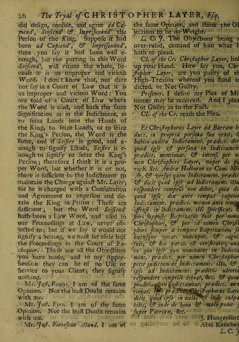 so The Tryal of-C HRISTO P H E R LAYER,'Efq>y did defign, confult, arid. agree ridCd- piendft - Setftetidy‘ & r lhprifonarid*j 'the Perfon of the Kirig. Suppofe 'ft:Bad been ad Capiend’, £s? Imprifonand\ then you lay it had been well e- nough, but the putting in this Word >&[eifiend', will vitiate the whole, be- caufe it is an improper and vicious Word. I don’t know that, nor dare not fay in a Court of Law that it is an improper and vicious Word : You are told of a Court of Law where the Word is ufed, and hath the fame 'Signification as ih the Indictment, as to feize Lands into the Hands of the King, to feize Lands, or to feize the King’s Perfon, the^ Word is the fame, and if Seifire is good, and e- nough to fignify Lands, Seifire is e- nough to fignify to feize the King’s Perfon j therefore I think it is a pro¬ per Word, but whether it is or not, there is fufficient In the Indictment to maintain the Charge againft Mr. Layer \ for he is charged with a Confultatioii and Agreement to imprifon and de¬ tain the King in Prifon : Thefe are fufficient .5 but the Word Seifiend' hath been a Law Word, and ufed ih our Proceedings at Law, never ob¬ jected to j but if we fay it would not fignify a Seizing, we rnuft let abide half the Proceedings in the Court of Ex¬ chequer. Thefe are all the Objections you have made, and in my Appre¬ hend on they can be of no Ufe or Service to your Client; they fignify nothing. Mr. ?:///, P owys. I am of the fame Opinion.- Not the Ieaft Doubt remains '•with me. Mr .Juft, Eyre. I am of the fame -Opinion. Not the leaft Doubt remains with me. Mr. Juft. Fortefcue ft land. I am of t T «* , » the fame Opinion, and think the 01 ^jeCtiohf tB; beirtocW}eight; L. C: J. Tire Objeftions being a over-ruled, demand of him what f hath to plead. Cl. of the Cr. Chriftopher Layer, hoi up your Hand. How fay you, Qhr ‘ft of her Layer, are you guilty of tie High-Treafon whereof you ftand ir dieted, or Not Guilty. Prifoner. I defire my Plea of MiJ homer may be received. And I jpiea Not Guilty as to the FaCt. CL of the Cr* reads the Plea* Et Chriftopher us Layer ad Bar ram h, duct, in propria perfon a fua venit, £ habito auditu Indictament. predict, die quod ipfe eft perfona in Indictamen\ predict, mentionat. £5? intenf. per in men Chriftopheri Layer, nuper de pc rofh. Sti. ftndrti Holborne in Com. Mit ftp. & verfus quem Indictament. prtidie £f? dicit quod ipfe ad Indictament. illu refpondere compeUi non debet, quia di\ quod ipfe diit ante tempus captio? Indictament. predict, necnon ante tempt often fit in; Indictament. ill. fpecificat. c fieri fuppofit Baptizatus fail per nome Chrtftophori, & per id nonien Chriftt phori fern per a tempore Baptization* fu hucufque vocat. nuncupat. £5? cognh ftuit, & hoc 'parat. eft verificarej una ex quo ipfe . non nominatur in Indict a 1 ment. - prtidier, per nomen Chriftophon petit judicium de Indic'fament. illo, £5? J J ipfe ad Indictament. prti diet. alter in refpondere compelli debeat, &c. £5? quod pfodiiionL in fridictament, pradict. men t ion at. ipfe prftd^M^hftftophorus' Laye dicit quod ipfe in nullo^ft inde culpa bilisl & inde de bono £5? malo ponit J fuper Patriam, &c. J. Hunger-fore gnibio: $4 or zi AbehK^telbe’V L. C. j