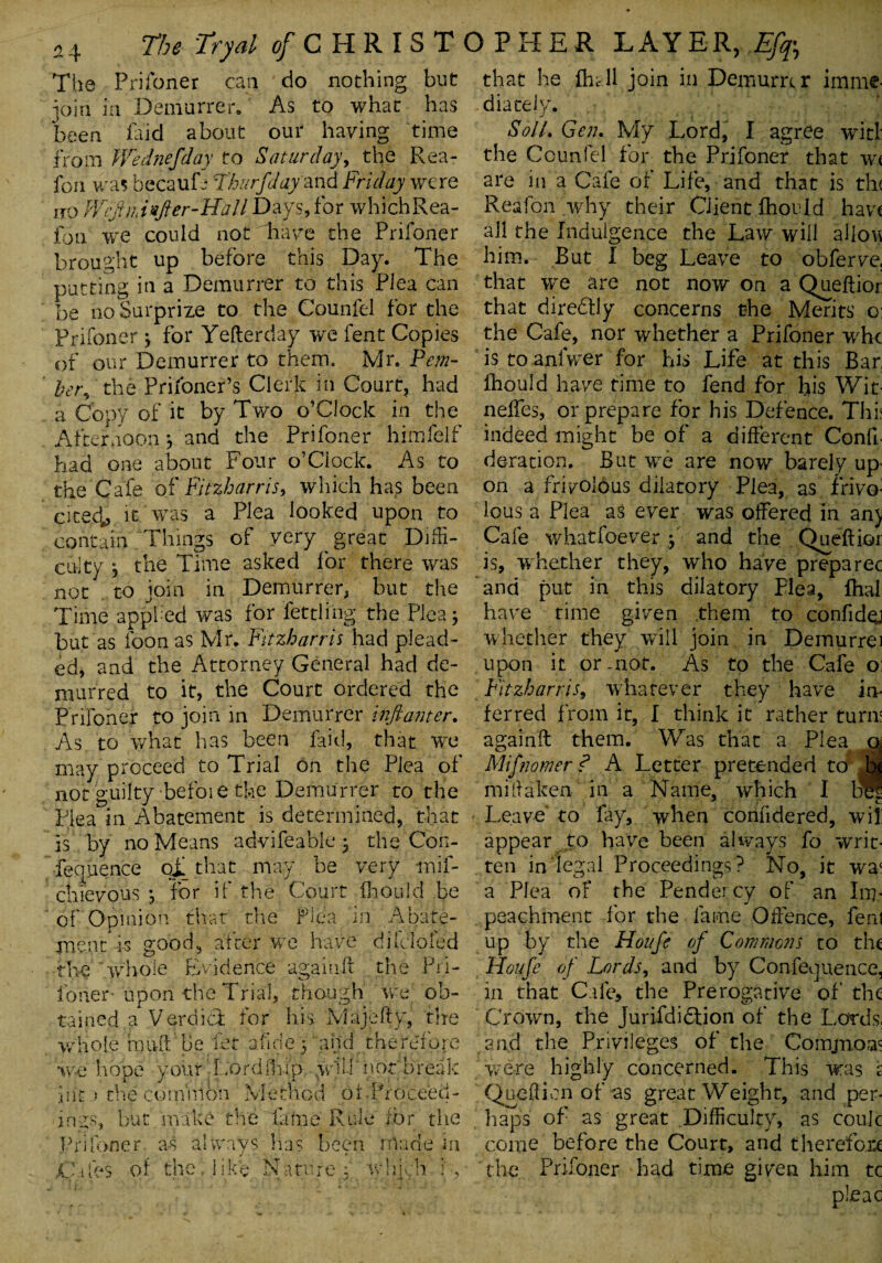 The Prifoner can do nothing but join in Demurrer. As to what has been Did about our having time from Wednefday to Saturday, the Rea- fon was becaufe Lbur flay and Friday were iro WcjUiinfier-Uall Days, for whichRea- fon we could not have the Prifoner brought up before this Day. The putting in a Demurrer to this Plea can be no Surprize to the Counfel for the Prifoner} for Yefterday we fent Copies of our Demurrer to them. Mr. Pent- her, the Prifoner’s Clerk in Court, had a Copy of it by Two o’CIoclt in the Afternoon \ and the Prifoner himfelf had one about Four o’Clock. As to the Cafe of Fitzharris, which has been citecb it was a Plea looked upon to contain 'Things of very ^ great Diffi¬ culty 3 the Time asked for there was not to join in Demurrer, but the Time appfed was for lettling the Plea; but as foon as Mr. Fitzharris had plead¬ ed, and the Attorney General had de¬ murred to it, the Court ordered the Prifoner to join in Demurrer inftanter. As to what has been laid, that we may proceed to Trial on the Plea of not guilty befoie the Demurrer to the Plea in Abatement is determined, that is by no Means advifeable j the Con- fequence of that may be very -mif- chievous *, for if the Court fhould be of Opinion that the Flea in Abate¬ ments good, after we have difclofed the 'whole Evidence again ft the Pri- i'oner- upon the Trial, though we ob¬ tained a Verdict for his Majefty, the whole rnu-ft be let abide 5 and therefore w-e hope your LordOaip will' not break in't.) tlie common Method pi Proceed¬ ings, but make the lame Rule tor the Li Toner as always has been made in of the J i k'e N a tu r e ; w 11 i ch that he fhc 11 join in Demurrer imme¬ diately. Soil. Gen. My Lord, I agree witl: the Counfel for the Prifoner that w< are in a Cafe of Life, and that is tin Reafon why their Client fhould have all the Indulgence the Law will allon him. Rut I beg Leave to obferve. that we are not now on a Queftior that diredtly concerns the Merits o: the Cafe, nor whether a Prifoner whe is to anlwer for his Life at this Bar, fhould have time to fend for his Wit- neffes, or prepare for his Defence. Thi; indeed might be of a different Conft- deration. But we are now barely up- on a frivolous dilatory Plea, as frivo¬ lous a Plea as ever was offered In anj Cafe whatsoever y and the Queftior is, whether they, who have preparec and put in this dilatory Plea, fhal have time given them to confidej whether they will join in Demurrei upon it or mot. As to the Cafe o; Fitzh arris, whatever they have in¬ ferred from it, I think it rather turn? againft them. Was that a Plea a Mifnomer ? A Letter pretended to jjj mi [Taken in a Name, which I be? Leave to fay, when confidered, wit appear to have been always fo writ¬ ten in legal Proceedings ? No, it wac a Plea of the Pendercy of an Im¬ peachment for the lame Offence, fent up by the Hoitfe of Commons to the Houfe of Lords, and by Confluence, in that Cafe, the Prerogative of’ the Crown, the Jurifdidlion of the Lords, and the Privileges of the Comjnom were highly concerned. This was r Quell ion of as great Weight, and per¬ haps of as great Difficulty, as coulc come before the Court, and therefore the Prifoner had time given him tc plead