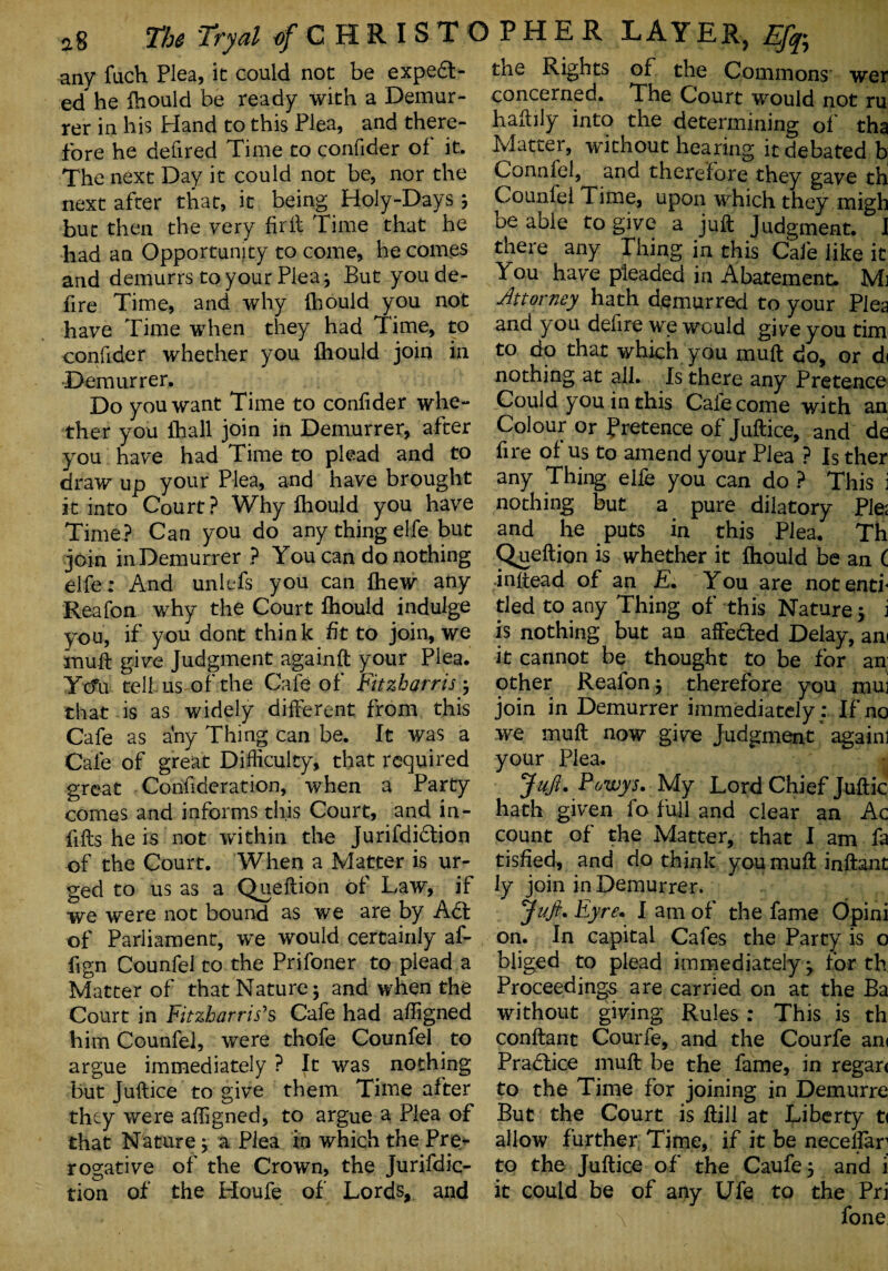 any fuch Plea, it could not be expedt- ed he Ihould be ready with a Demur¬ rer in his bland to this Plea, and there¬ fore he defired Time to confider of it. The next Day it could not be, nor the next after that, it being Holy-Days; but then the very firit Time that he had an Opportunity to come, he comes and demurrs to your Plea j But you de¬ fire Time, and why Ihould you not have Time when they had Time, to confider whether you Ihould join in Demurrer. Do you want Time to confider whe¬ ther you Ihall join in Demurrer, after you have had Time to plead and to draw up your Plea, and have brought it into Court? Why ihould you have Time? Can you do any thing elfe but join in Demurrer ? You can do nothing elfe: And unlefs you can Ihew any Reafon why the Court Ihould indulge you, if you dont think fit to join, we muft give Judgment againft your Plea. Yo*u tell us of the Cafe of Fitzharris , that is as widely different from this Cafe as any Thing can be. It was a Cafe of great Difficulty, that required great Confideration, when a Party comes and informs this Court, and in¬ fills he is not within the Jurifdidtion of the Court. When a Matter is ur¬ ged to us as a Queftion of Law, if we were not bound as we are by Adt of Parliament, we would certainly af- fign Counfel to the Prifoner to plead a Matter of thatNature; and when the Court in Fitzharris's Cafe had affigned him Counfel, were thofe Counfel to argue immediately ? It was nothing but Juftice to give them Time after they were affigned, to argue a Plea of that Nature} a Plea in which the Pre¬ rogative of the Crown, the Jurifdic- tion of the Houfe of Lords, and the Rights of the Commons wer concerned. The Court would not ru haftily into the determining of tha Matter, without hearing it debated b Connfel, and therefore they gave th Counfel Time, upon which they migh be able to give a juft Judgment. I there any Thing in this Cafe like it You have pleaded in Abatement. Mj Attorney hath demurred to your Plea and you defire we would give you tim to do that which you muft do, or d< nothing at all. Is there any Pretence Could you in this Cafe come with an Colour or pretence of Juftice, and de fire of us to amend your Plea ? Is ther any Thing elfe you can do ? This i nothing but a pure dilatory Pie; and he puts in this Plea. Th Queftion is whether it Ihould be an ( inffead of an E, You are notentf tied to any Thing of this Nature j i is nothing but an affedted Delay, an< it cannot be thought to be for an other Reafon$ therefore you muj join in Demurrer immediately ; If no we muft now give Judgment againl your Plea. Juft, Powys. My Lord Chief Juftic hath given fo full and clear an Ac count of the Matter, that I am fa tisfied, and do think you muft inftant ly join in Demurrer. Juft. Eyre, I am of the fame Opini on. In capital Cafes the Party is o bliged to plead immediately} for th Proceedings are carried on at the Ba without giving Rules : This is th conftant Courfe, and the Courfe an< Practice muft be the fame, in regar< to the Time for joining in Demurre But the Court is ftill at Liberty t< allow further Time, if it be necelfar to the Juftice of the Caufe} and i it could be of any Ufe to the Pri