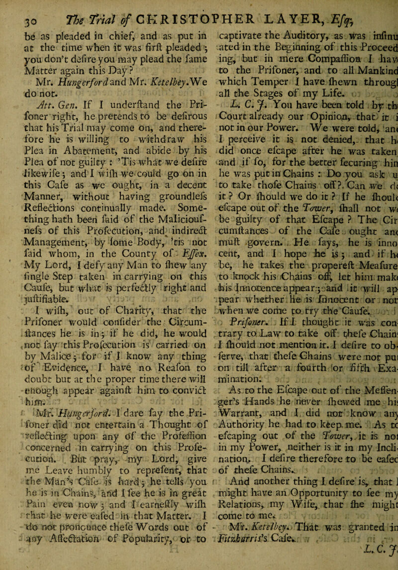 be as pleaded in chief, and as put in at the time when it was firft pleaded 3 you don’t defire you may plead the fame Matter again this Day ? Mr. Hungerford and Mr. Ketelbey.We do not. Att. Gen. If I underftand the Pri- foner right, he pretends to be defirous that his Trial may come on, and there¬ fore he is willing to withdraw his Plea in Abatement, and abide by his Plea of not guilty : ’Tis what we defire likewife; and I wilh we could go on in this Cafe as we ought, in a decent Manner, without having groundlefs Reflexions continually made. Some¬ thing hath been faid of the Maliciouf- nefs of this Profecution, andv indirect Management, by fome Body, ’tis not faid whom, in the County of EJfex. My Lord, I defy any Man to fliew any Angle Step taken in carrying on this Caufe, but what is perfeXIy right and jufliflable. I wflfh, out of Charity, that the Prifoner would confider the Circum- ffances he is in j if he did, he would not fay this Profecution is carried on by Malice 3 for if I know any thing of Evidence, I have no Reafon to doubt but at the proper time there will enough appear againft him to conviX him. *Mr. Hunger ford. I dare fay the Pri¬ foner did not entertain a Thought of refleXing upon any of' the Profeflion concerned in carrying on this Profe¬ cution. But pray, my Lord, give me Leave humbly to reprefent, that the Man’s Cafe is hard 3 he tells you he is in Chains, and I fee he is in greX Pain even now 3 and I eameffly wifli that he Were eafed in that Matter. I do not pronounce thefe Words out of my AffeXatiori of Popularity,' or to captivate the Auditory, as was inftnu ated in the Beginning of this Proceed ing, but in mere Compaflioa I hav< to the Prifoner, and to all Mankind which Temper I have Ihewn througl all the Stages of my Life. L. C. J. You have been told by th Court already our Opinion, that it i not in our Power. We were told, an< I perceive it is not denied,- that hi did once efcape after he was taken mnd if fo, for the better fecuring hin he was put in Chains : Do you ask u to take thofe Chains off ?. Can we d< it ? Or fhould we do it ? If he fhouk efcape out of the Tower, ftiall not w< be guilty of that Efcape ? The Cir cumffances of the Cafe ought anc muff govern. , He fays, he is inno cent, and I hope he is 3 and if hi be, he takes the propereft Meafure to knock his Chains off, let him mak< his Innocence appear^- arid it will ap pear whether he is Innocent or not when we come po try the Caufe. 1 Prifoner. Ifi thought it was con¬ trary to Law to take off thefe Chain; I fhould not mention it. I defire to ob- ferve, that thefe Chains were not pui on till after a fourth or fifth Exa¬ mination. ... As to the Efcape out of the Meflen- ger’s Hands he never fhewed me hi; Warrant, and I did not know an) Authority he had to keep, me. As tc efcaping out of the Tower, it is noi in my Power, neither is it in my Incli¬ nation. I defire therefore to be eafec of thefe Chains.. And another thing I defire is, that J might have an Opportunity to fee my Relations, my Wife, that fhe might come to me. Mr. Ketelbey. That was granted in Fitzharris's Cafe*. , ‘ L. C. J,