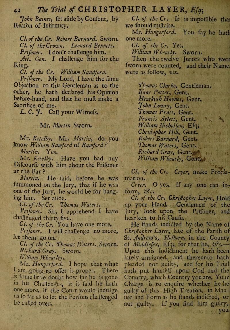 John Baines, fet afide by Confent, by Reafon of Infirmity. Cl. of the Cr. Robert Barnard. Sworn. Cl. of the Crown. Leonard Bennett. Prifiner. I don’t challenge him. Attm Gen. . I challenge him for the Ring. Cl. of the Cr. William San df or d. Prifoner. My Lord, I have the fame Objection to this Gentleman as to the other, he hath declared his Opinion before-hand, and that he muH make a Sacrifice of me. L. C. J. Call your Witnefs. Mr. Martin Sworn. Mr. Ketelby. Mr. Martin, do you know William Samford of Rumford f Martin. Yes. Mr. Ketelby. Have you had any Difcourfe with him about the Prifoner at the Bar ? Martin. He fa id, before he was fummoned on the Jury, that if he was one of the Jury, he would be for hang¬ ing him. Set afide. Cl. of the Cr. Thomas Waters. Prifiner. Sir, I apprehend I have challenged thirty five. Cl. of the Cr. You have one more. Prifiner. I will challenge no more, let them go on. Cl. of the Cr. Thomas Waters* t Sworn. Richard Gray. Sworn. William Wheatley.. Mr. Hunger ford.' I hope that what £ am going to offer is proper. There is fome little doubt how far he is gone in his Challenges, it is laid he hath one more, if the Court wrould indulge us fo far as to let the Perfons challenged be called over.. Cl. of the Cr. It is impoffibje that we fhould miftake. Mr. Hungerford. You fay he had: one more. Cl. of the Cr. Yes. William Wheatly. Sworn. Then the twelve Jurors who were fworn were counted, and their Names were as follow, viz. Thomas Clarke, Gentleman, Ifaac Pottery Gent. Hezekiah Haynes, Gent. John Lowry, Gent. Thomas Pratt, Gent. Francis Aylett, Gent. * William Nicholfon, E% Chriftopher Hill, Gent. Robert Barnard, Gent. Thomas Waters, Gent. Richard Gray, Gent.,$v* William Wheat ly, GenQ^ , Cl. of the Cr. Cryer, make Procla¬ mation. Cryer. O yes.. If any one can inr form, &c. Cl. of the Cr. Chriftopher Layer, Hold up your Hand. Gentlemen of the Jury, look upon the Prifoner, and hearken to his Caufe. He Hands indidted by the Name of Chriftopher Layer, late of the Parifh of St. Andrew’s, Holborn, in the County of Middlefex, Efq* for that he, Upon this Indictment he hath been lately arraigned, - and thereunto hath pleaded not guilty, and for his Trial hath put himfeff- upon God and the Country, which Country you are. Your Charge is to enquire whether he be guilty of this High Treafon, in Man¬ ner and Form as he Hands indidted, or not guilty. If you find him guilty, you