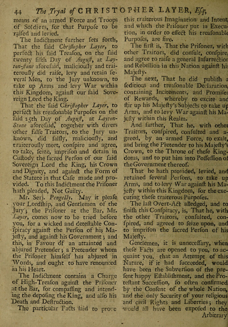 means of an armed Force and T roops of Soldiers, for that Purpofe to be raifed and levied. The Indictment further fets forth. That the faid Chrijiopher Layer, to perfect his faid Treafon, on the faid twenty fifth Day of Auguft, at Lay- ton-Jione aforefaid, malicioufly and trai- teroufly did raife, levy and retain fe- veral Men, to the Jury unknown, to take up Anns and levy War within this Kingdom, againft our faid Sove¬ reign Lord the King. That the faid Chrijiopher Layer, to perfedt his treafonable Purpofes on the faid 25th Day of Auguft, at Layton- Stone aforefaid, together with divers other falfe Traitors, to the Jury un¬ known, did falfly, malicioufly, and traiteroufly meet, confpire and agree, to- take, feize, imprilon and detain in Cuftody the facred Perfon of our faid Sovereign Lord the King, his Crown and Dignity, and againft the Form of the Statute in that Cafe made and pro¬ vided. To this Indictment the Prifoner hath pleaded, Not Guilty. Mr. Serj, Pengelly. May it pleafe * your Lordfhip, and Gentlemen of the jury 3 the Prifoner at the Bar, Mr. Layer, comes now to be tried before you, for a wicked and deteftable Con¬ spiracy againft the Perfon of his Ma¬ jefly, and againft his Government 3 and this, in Favour of an attainted and abjured Pretender 3 a Pretender whom the Prifoner himfelf has abjured in Words, and ought to have renounced in his Heart. The Indictment contains a Charge of High-Treafon againft the Prifoner at the Bar, for compafling and intend¬ ing the depofing the King, and alfo his Death and DeflruCtion. The particular FaCts laid to prove this traiterous Imagination and Intent, and which the Prifoner put in Execu¬ tion, in order to effect his treafonabk Purpofes, are five. The firft is. That the Prifoner, with other Traitors, did confult, confpire. and agree to raife a general lnfurreCtior and Rebellion in this Nation againft hh Majefly. The next, That he did publifh a feditious and treafonable Declaration, containing Incitements, and Promifes of Rewards, whereby to excite and ltir up his Majefly’s Subjects to take up Arms, and to levy War againft his Ma- jefty within this Realm. And farther. That he, with other Traitors, confpired, confulted and a- greed, by an armed Force, to exalt, and bring the Pretender to his Majefty’s Crown, to the Throne of thefe King¬ doms, and to put him into PoffefTion of the Government thereof. That he hath provided, levied, and retained feveral Perfons, to take up Arms, and to levy War againft his Ma¬ jefly within this Kingdom, for the exe¬ cuting thefe traiterous Purpofes. The laft Overt-ACt alledged, and to finifh this Confpiracy, is, That he, with the other Traitors, confulted, con¬ fpired, and agreed to feize upon, and to imprilon the facred Perfon of his Majefly. Gentlemen, it is unneceffary, when thefe FaCts are opened to you, to ac¬ quaint you, that an Attempt of this Nature, if it had fucceeded, would have been the Subverfion of the pre- fent happy Effcablifhment, and the Pro- teflant Succeffion, fo often confirmed by the Confent of the whole Nation, and the only Security of your religious and civil Rights and LibertieS3 they would all have been expofed to the Arbitrary