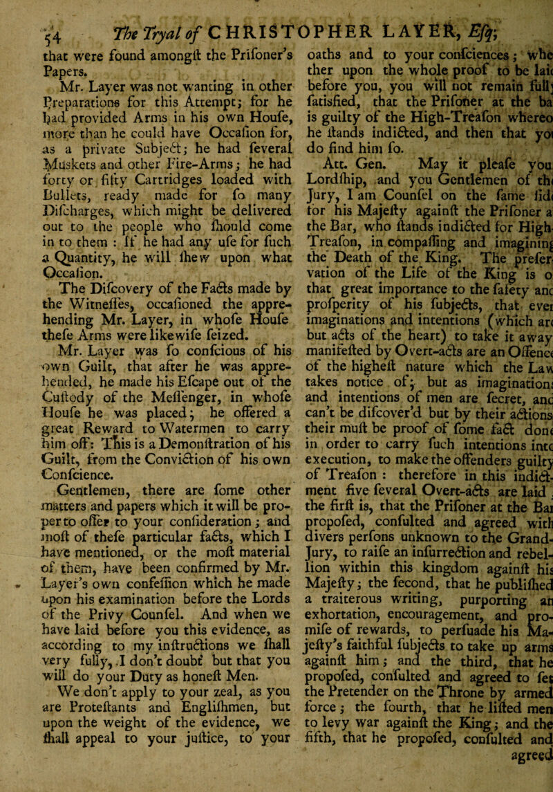 that were found amongft the Prifoner’s Papers. Mr. Layer was not wanting in other preparations for this Attempt; for he had provided Arms in his own Houfe, more than he could have Occafion for, as a private Subject; he had feverai Muskets and other Fire-Arms ; he had forty or fifty Cartridges loaded with Bullets, ready made for fo many Difcharges, which might be delivered out to the people who fhould come in to them : if he had any ufe for fuch a Quantity, he will ihew upon what Occafion. The Difcovery of the Fads made by the Witnefles, occasioned the appre¬ hending Mr. Layer, in whofe Houfe thefe Arms werelikewife feized. Mr. Layer was fo confcious of his own Guilt, that after he was appre¬ hended, he made his Efcape out of the Cuftody of the Meffenger, in whofe Houfe he was placed} be offered a great Reward to Watermen to carry him off*: This is a Demonftration of his Guilt, from the Convidion of his own Confcience. Gentlemen, there are fome other matters and papers which it will be pro¬ per to offer to your confederation; and moft of thefe particular fa&s, which I have mentioned, or the moft material of them, have been confirmed by Mr. Layer’s own confefiion which he made upon his examination before the Lords of the Privy Counfel. And when we have laid before you this evidence, as according to my inftrudions we fhall very fully, .1 don’t doubt' but that you will do your Duty as honeft Men. We don’t apply to your zeal, as you are Proteftants and Englilhmen, but upon the weight of the evidence, we fhall appeal to your juftice, to your oaths and to your confciences; whe ther upon the whole proof to be laic before you, you will not remain full] fatisfied, that the Prifotier at the ba is guilty of the High-Treafon whereo he Hands indi&ed, and then that yoi do find him fo. Att. Gen. May it pleafe you: Lordfhip, and you Gentlemen of the Jury, I am Counfel on the fame iid< tor his Majeffy againft the Prifoner a the Bar, who Hands indided for High- Treafon, in compaffing and imagining the Death of the King. The prefer- vation of the Life of the King is o that great importance to the fafety anc profperity of his fubjeds, that ever imaginations and intentions (which arc but ads of the heart) to take it away manifefted by Overt-ads are an Offence of the higheft nature which the Law takes notice of} but as irnaginatiom and intentions of men are fecret, and can’t be difeover’d but by their adions. their mud be proof of fome fad done in order to carry fuch intentions into execution, to make the offenders guilty of Treafon : therefore in this indid- ment five feverai Overt-ads are laid . the firff is, that the Prifoner at the Bai propofed, confulted and agreed with divers perfons unknown to the Grand- Jury, to raife an infurredion and rebel¬ lion within this kingdom againff his Majeffy; the fecond, that he publilhed a traiterous writing, purporting an exhortation, encouragement, and pro- mife of rewards, to perfuade his Ma- jeffy’s faithful fubjeds to take up arms againff him; and the third, that he propofed, confulted and agreed to fet the Pretender on the Throne by armed force; the fourth, that he lilted men to levy war againft the King; and the fifth, that he propofed, confulted and agreed