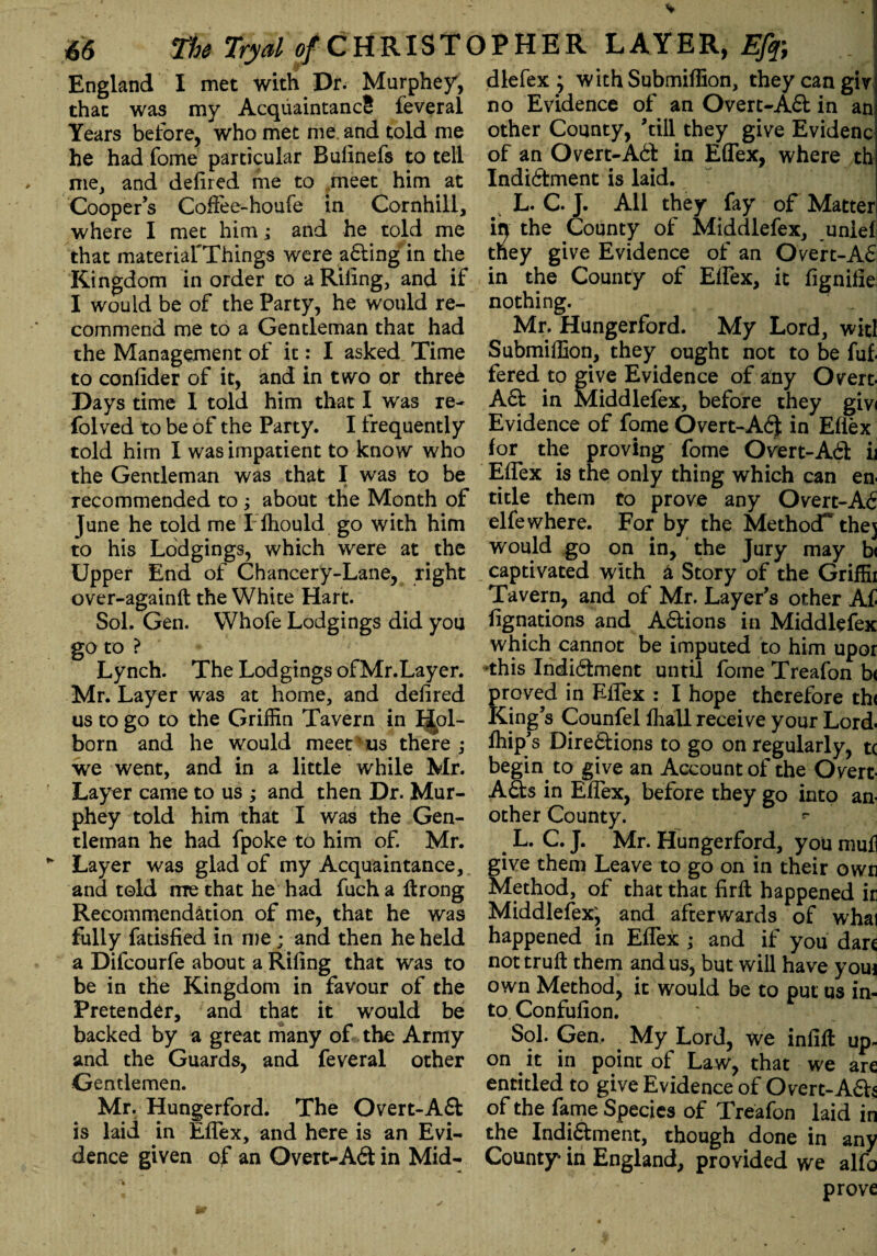 * • > U The Tryal of CHRISTOPHER LAYER, Ef# England I met with Dr. Murphey, that was my AcquaintancS feveral Years before, who met me. and told me he had fome particular Bulinefs to tell me, and defired me to meet him at Cooper’s Coflee-houfe in Cornhill, where I met him; and he told me that materiarThings were ading in the Kingdom in order to a Riling, and if I would be of the Party, he would re¬ commend me to a Gentleman that had the Management of it: I asked Time to conlider of it, and in two or three Days time I told him that I was re- folved to be of the Party. I frequently told him I was impatient to know who the Gentleman was that I was to be $ recommended to ; about the Month of June he told me Flhould go with him to his Lodgings, which were at the Upper End of Chancery-Lane, right over-againlt the White Hart. Sol. Gen. Whofe Lodgings did you go to ? Lynch. The Lodgings ofMr.Layer. Mr. Layer was at home, and defired us to go to the Griffin Tavern in I|pl- born and he would meet us there ; we went, and in a little while Mr. Layer came to us ; and then Dr. Mur¬ phey told him that I was the Gen¬ tleman he had fpoke to him of. Mr. Layer was glad of my Acquaintance, and told me that he had fuch a ftrong Recommendation of me, that he was fully fatisfied in me ; and then he held a Dilcourfe about a Riling that was to be in the Kingdom in favour of the Pretender, and that it would be backed by a great many of the Army and the Guards, and feveral other Gentlemen. Mr. Hungerford. The Overt-Ad is laid in Eflex, and here is an Evi¬ dence given of an Overt-Ad in Mid¬ dle fex ; with Submillion, they can giv no Evidence of an Overt-Ad in an other County, ’till they give Evidenc of an Overt-Abb in Eflex, where th Indictment is laid. L. C. J. All they fay of Matter in the County of Middlefex, unief tney give Evidence of an Overt-AC in the County of Eflex, it fignifie nothing. \ ■ . , , j Mr. Hungerford. My Lord, wit! Submillion, they ought not to be fuf. fered to give Evidence of any Overt. Ad in Middlefex, before they giv< Evidence of fome Overt-Ad in Eflex for the proving fome Overt-Ad ii Eflex is the only thing which can en¬ title them to prove any Overt-AC elfe where. For by the Method* thej would go on in, the Jury may b< captivated with 4 Story of the Griffii Tavern, and of Mr. Layer’s other Af Agnations and Adions in Middlefex which cannot be imputed to him upor this Indidment until fome Treafon b< proved in Eflex : I hope therefore th< King’s Counfel fhall receive your Lord, fhip’s Directions to go on regularly, tc begin to give an Accountof the Overt- Ads in Eflex, before they go into an¬ other County. # L. C. J. Mr. Hungerford, you mufl give them Leave to go on in their own Method, of that that firffc happened ir Middlefex^ and afterwards of whai happened in Eflex ; and if you dare not trull them and us, but will have youi own Method, it would be to put us in¬ to Confufion. Sol. Gen. My Lord, we infill up¬ on it in point of Law, that we are entitled to give Evidence of Overt-Ads of the fame Species of Treafon laid in the Indidment, though done in any County in England, provided we alfo prove