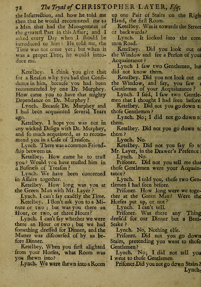 the Infurre&ion, and how he told me then that he would recommend me to a Man that had the Management of the greateft Part in this Affair* and I asked every Day when I fhould be introduced to him: He told me3 the Time was not come yet; but when it was a proper Time, he would intro¬ duce me. Ketelbey. I think you give that for a Reafon why you had that Confi¬ dence in him, becaufe you had been recommended .by one Dr. Murphey. How came you to have that mighty Pependance on Dr. Murphey? Lynch. Becaufe Dr. Murphey and I had been acquainted feveral Years sg°* Ketelbey. I hope you was not in any wicked Defign with Dr. Murphey, and fo much acquainted, as to recom¬ mend you in a Cafe of Treafon. Lynch. There was a common Friencf- ihip between us. Ketelbey. How came he to truft you ? Would you have trnfted him in a Bufinefs of Treafon ? Lynch. We have been concerned in Affairs together. Ketelbey. How long was you at the Green Man with Mr. Layer ? Lynch. I can’t fay exa£Uy the Time. Ketelbey. I don’t ask you to a Mi¬ nute or two ; but was you there an Hour, or two, or three Hours ? Lynch. I can’t fay whether we were there an Hour or two ; but we had fomething drefled for Dinner, and the Matter was difcourfed of bv us be¬ fore Dinner. Ketelbey. When you firft alighted from your Horfes, what Room was you ihewn into? Lynch. We were ihewn into a Room up one Pair of Stairs on the Righi Hand, the fir ft Room. Ketelbey. Was it towards the Street or backwards? Lynch. It looked into the com¬ mon Road. Ketelbey. Did you look out oi the Window and fee a Perfon of your Acquaintance ? Lynch 1 faw two Gentlemen, but did not know them. Ketelbey. Did you not look out ol the Window, and fay, you faw $ Gentleman of your Acquaintance ? Lynch. I faid, I faw two Gentle¬ men that 1 thought I had feen before. Ketelbey. Did,not you go down tc thofe Gentlemen ? Lynch. No; I did not go down tc them. Ketelbey. Did not you go down tc them } Lynch. No. Ketelbey. Did not you fay fo tc Mr. Layer, in the Drawer’s Prefence i Lynch. No. Prifoner. Did not you tell me that thofe Gentlemen were your Acquain¬ tance ? Lynch. I told you, thofe two Gen¬ tlemen I had feen before. Prifoner. How long were we toge¬ ther at the Green Man ? Were the Horfes put up, or not ? Lynch. I can’t tell. Prifoner. Was there any Thing drefs’d for our Dinner but a Beet- Stake ? Lynch. No, Nothing elfe. Prifoner. Did not you go down Stairs, pretending you went to thofe Gentlemen? Lynch. No; I did not tell you I went to thofe Gentlemen. Prifoner.Did you not go down Stairs? Lynch*