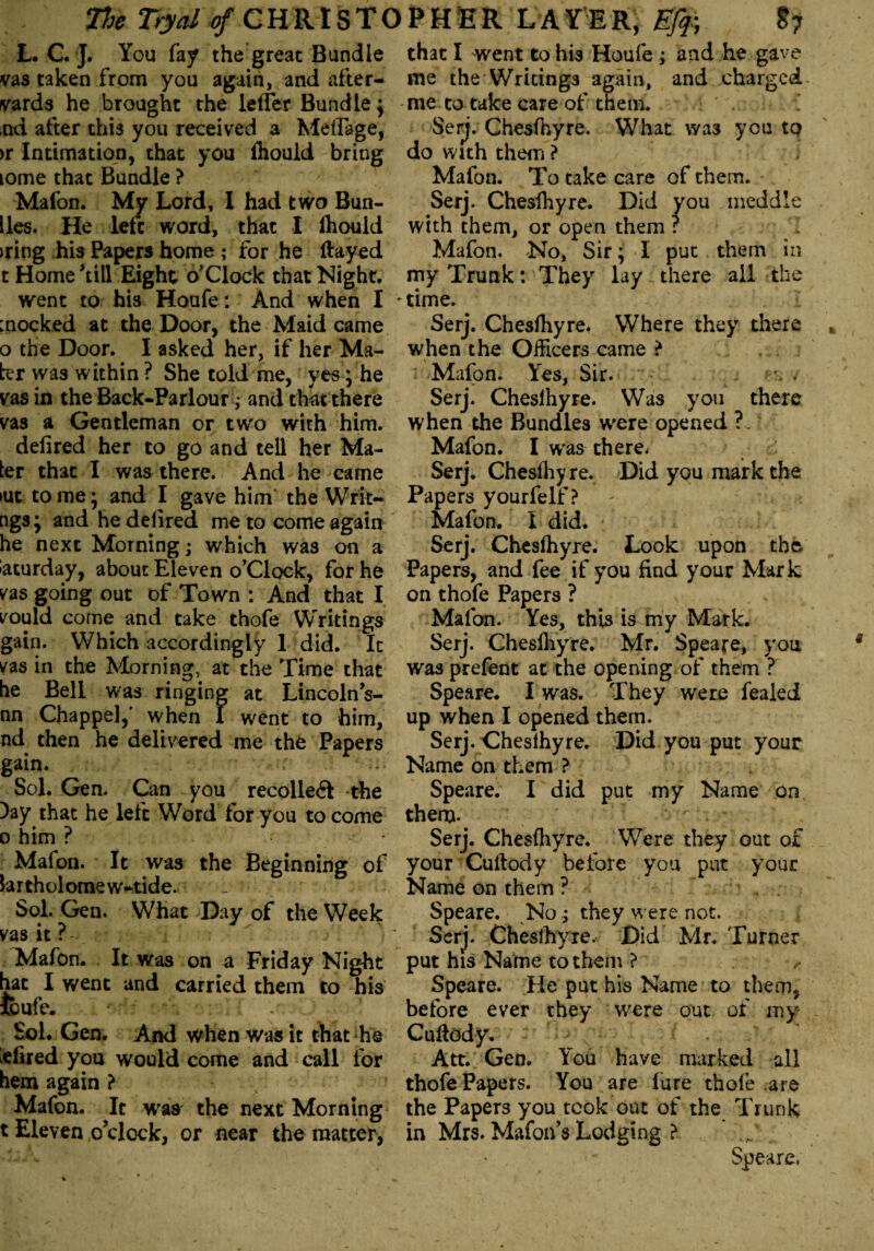 L. C. J. You fay the great Bundle vas taken from you again, and after- vards he brought the letter Bundlej ,nd after this you received a Meflage, >r Intimation, that you fliouid bring Lome that Bundle ? Malon. My Lord, I had two Bun- lies. He left word, that I ihouid >ring his Papers home ; for he flayed t Home’till Eight o’clock that Night. went to his Houfet And when I mocked at the Door, the Maid came o the Door. I asked her, if her Ma¬ ter was within ? She told me, yes * he vas in the Back-Parlour ; and that there vas a Gentleman or two with him. defired her to go and tell her Ma¬ ter that I was there. And he came >ut to me • and I gave him the Wiri¬ ngs; and hedelired me to come again he next Morning; which was on a Saturday, about Eleven o’Clock, for he vas going out of Town : And that I vould come and take thofe Writings gain. Which accordingly 1 did. It vas in the Morning, at the Time that he Bell was ringing at Lincoln’s- nn Chappel,' when I went to him, nd then he delivered me thfc Papers gain. ;• Sol. Gen. Can you recollect the )ay that he left Word for you to come o him ? Malon. It was the Beginning of lartholomew-tide. _ Sol. Gen. What Day of the Week vas it r - Mafon. It was on a Friday Night hat I went and carried them to his icufe. Sol. Gen. And when was it that he lefired you would come and call for hem again ? Mafon. It was the next Morning t Eleven o’clock, or near the matter, that I went to his Houfe ; and he gave me the Writings again, and charged me to take care of them. Serj. Chesfhyre. What was you to do with them ? Mafon. To take care of them. Serj. Chesfhyre. Did you meddle with them, or open them ? Mafon. No, Sir; I put them in my Trunk: They lay there all the *time. Serj. Chesfhyre. Where they there when the Officers came > Mafon. Yes, Sir. f-% . Serj. Cheslhyre. Was you there when the Bundles were opened ?. Mafon. I was there. Serj. Cheslhyre. Did you mark the Papers yourfelf ? Malon. X did. Serj. Chesfhyre. Look upon the Papers, and fee if you find your Mark on thofe Papers ? Mafon. Yes, this is my Mark. Serj. Chesfhyre. Mr. Speare, you was prefent at the opening of them ? Speare. I was. They were fealed up when I opened them. Serj. Cheslhyre. Did you put your Name on them ? Speare. I did put my Name on them. Serj. Chesfhyre. Were they out of your Cullody before you put your Name on them ? Speare. No .; they were not. Serj. Cheslhyre. Did Mr. Turner put his Name to them ? Speare. He put his Name to them, before ever they were out of my Cuflody. Att. Gen. You have marked all thofe Papers. You are lure thofe are the Papers you took out of the Trunk in Mrs. Mafon’s Lodging > Speare,