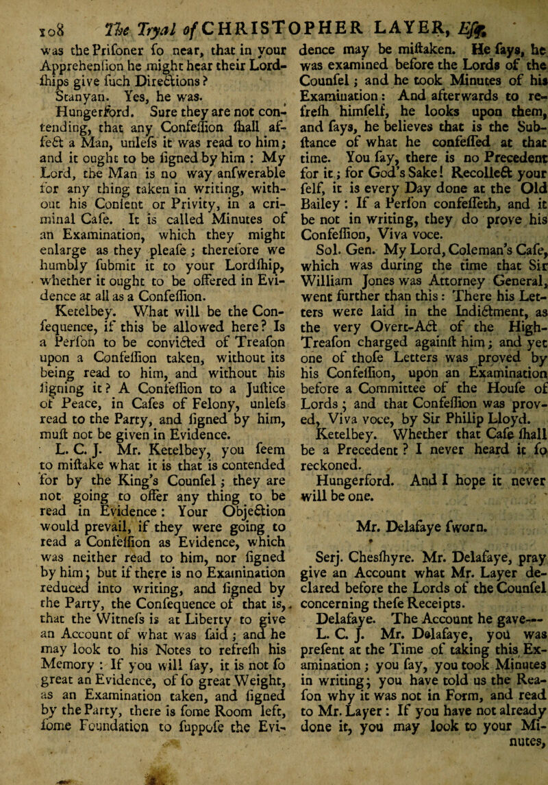 was thePrifoner fo near, that in your Apprehenfion he might hear their Lord- ffiips give fuch Dire&ions? Stanyan. Yes, he was. Hungerford. Sure they are not con¬ tending, that any Confeffion ffiall af- fe£t a Man, unlefs it was read to him; and it ought to be ligned by him : My Lord, the Man is no way anfwerable for any thing taken in writing, with¬ out his Content or Privity, in a cri¬ minal Cafe. It is called Minutes of an Examination, which they might enlarge as they pleafe; therefore we humbly fubmic it to your Lordffiip, « whether it ought to be offered in Evi¬ dence at all as a Confeffion. Ketelbey. What will be the Con- fequence, if this be allowed here? Is a Perfon to be convicted of Treafon upon a Confeffion taken, without its being read to him, and without his ligning it? A Confeffion to a Juftice of Peace, in Cafes of Felony, unlefs read to the Party, and ligned by him, mull not be given in Evidence. L. C. J. Mr. Ketelbey, you feem to miftake what it is that is contended for by the King’s Counfel; they are not going to offer any thing to be read in Evidence: Your Obje&ion would prevail, if they were going to read a Confeffion as Evidence, which was neither read to him, nor ligned by him; but if there is no Examination reduced into writing, and ligned by the Party, the Confequence of that is,* that the Witnefs is at Liberty to give an Account of what was faid ,* and he may look to his Notes to refreffi his Memory : If you will fay, it is not fo great an Evidence, of fo great Weight, as an Examination taken, and ligned by the Party, there is fome Room left, fome Foundation to fuppofe the Evi¬ dence may be miftaken. He fays, he was examined before the Lords of the Counfel; and he took Minutes of his Examination: And afterwards to re¬ freffi himfelf, he looks upon them, and fays, he believes that is the Sub- ftance of what he confeffed at that time. You fay, there is no Precedent for it; for God’s Sake! Recolleft your felf, it is every Day done at the Old Bailey: If a Perfon confeffeth, and it be not in writing, they do prove his Confeffion, Viva voce. Sol. Gen. My Lord, Coleman’s Cafe, which was during the time that Sir William Jones was Attorney General, went further than this: There his Let¬ ters were laid in the Indi£iment, as the very Overt-Aft of the High- Treafon charged again!! him; and yet one of thofe Letters was proved by his Confeffion, upon an Examination before a Committee of the Houfe of Lords ; and that Confeffion was prov¬ ed, Viva voce, by Sir Philip Lloyd. Ketelbey. Whether that Cafe ffiall be a Precedent ? I never heard it fo reckoned. Hungerford, And I hope it never will be one. Mr. Delafaye fworn, Serj. Chesffiyre. Mr. Delafaye, pray give an Account what Mr. Layer de¬ clared before the Lords of the Counfel concerning thefe Receipts. Delafaye. The Account he gave¬ ls C. J. Mr. Delafaye, you was prefent at the Time of taking this Ex¬ amination ; you fay, you took Minutes in writing \ you have told us the Rea- fon why it was not in Form, and read to Mr. Layer : If you have not already done it, you may look to your Mi¬ nutes,