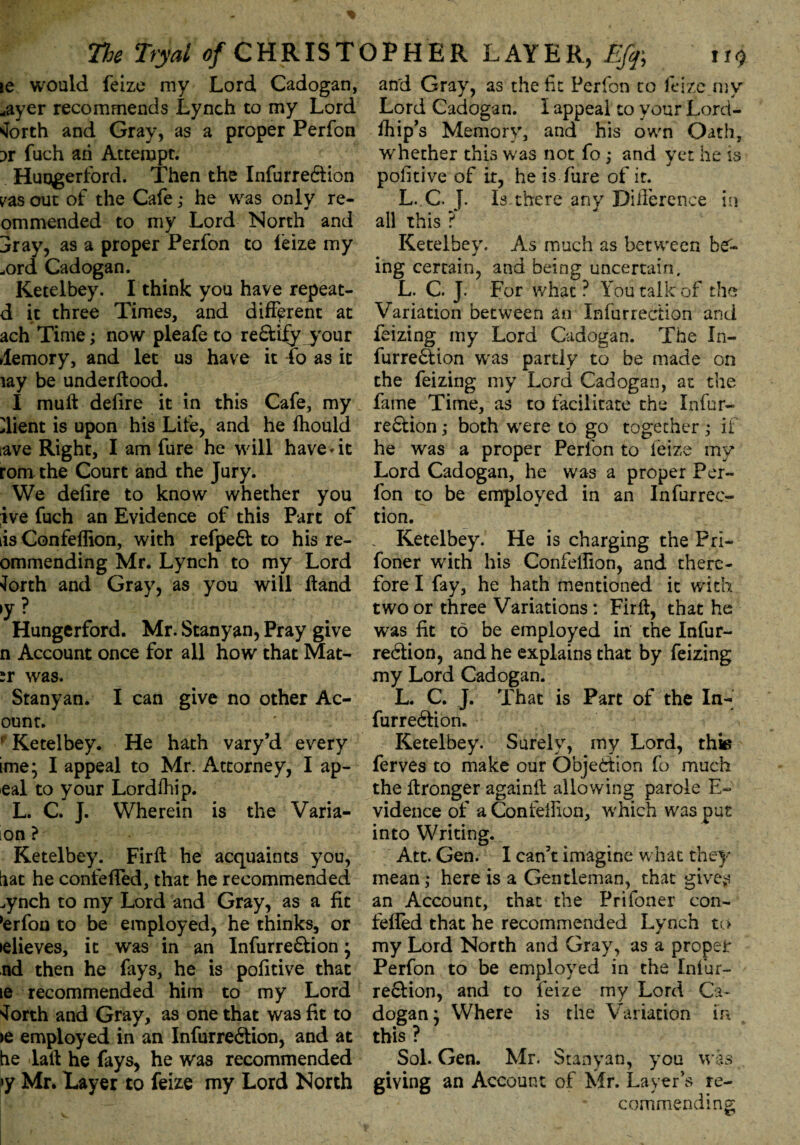 ie would feize my Lord Cadogan, *ayer recommends Lynch to my Lord forth and Gray, as a proper Perfon ;>r fuch ah Attempt. Huqgerford. Then the Infurre&ion zas out of the Cafe,• he was only re- ommended to my Lord North and 3ray, as a proper Perfon to leize my „ord Cadogan. Ketelbey. I think you have repeat- d it three Times, and different at ach Time; now pleafe to re&ify your demory, and let us have it fo as it my be underftood. I muft defire it in this Cafe, my Client is upon his Life, and he fhould tave Right, I am fure he will havedt roni the Court and the Jury. We defire to know whether you ive fuch an Evidence of this Part of is Confelfion, with refpeft to his re- ommending Mr. Lynch to my Lord forth and Gray, as you will Hand >y ? Hungerford. Mr. Stanyan, Pray give n Account once for all how that Mat- sr was. Stanyan. I can give no other Ac- ount. ; Ketelbey. He hath vary’d every ime; I appeal to Mr. Attorney, I ap- eal to your Lordihip. L. C. J. Wherein is the Varia- on ? Ketelbey. Firft he acquaints you, hat he confefled, that he recommended ^ynch to my Lord and Gray, as a fit 'erfon to be employed, he thinks, or •elieves, it was in an Infurre&ion; nd then he fays, he is pofitive that ie recommended him to my Lord forth and Gray, as one that was fit to >e employed in an Infurre6lion, and at he laft he fays, he was recommended »y Mr. Layer to feize my Lord North and Gray, as the fit Perfon to feize my Lord Cadogan. I appeal to your Lord- flfip’s Memory, and his own Oath, whether this was not fo; and yet he is pofitive of it, he is fure of it. L. C. J. Is there any Difference in all this ? Ketelbey. As much as between be'- ing certain, and being uncertain, L. C. J. For what? You talk of the Variation between an Infurrection and feizing my Lord Cadogan. The In- furre&ion was partly to be made on the feizing my Lord Cadogan, at the fame Time, as to facilitate the Infur- re&ion ,* both were to go together ; if he was a proper Perfon to feize my Lord Cadogan, he was a proper Per¬ fon to be employed in an Infurrec¬ tion. _ Ketelbey. He is charging the Pri- foner with his Confelfion, and there¬ fore I fay, he hath mentioned it with two or three Variations : Firft, that he was fit to be employed in the Infur- redtion, and he explains that by feizing my Lord Cadogan. L. C. J. That is Part of the In- furredfion. Ketelbey. Surely, my Lord, thie ferves to make our Objection fo much the ftronger againft allowing parole E~ vidence of a Confelfion, which was put into Writing. Att. Gen. I can’t imagine what the)-' mean ,* here is a Gentleman, that gives an Account, that the Prifoner con¬ fefled that he recommended Lynch to my Lord North and Gray, as a proper Perfon to be employed in the Infur- redtion, and to feize my Lord Ca¬ dogan : Where is the Variation in this ? Sol. Gen. Mr. Stanyan, you was giving an Account of Mr. Layer’s re¬ commending