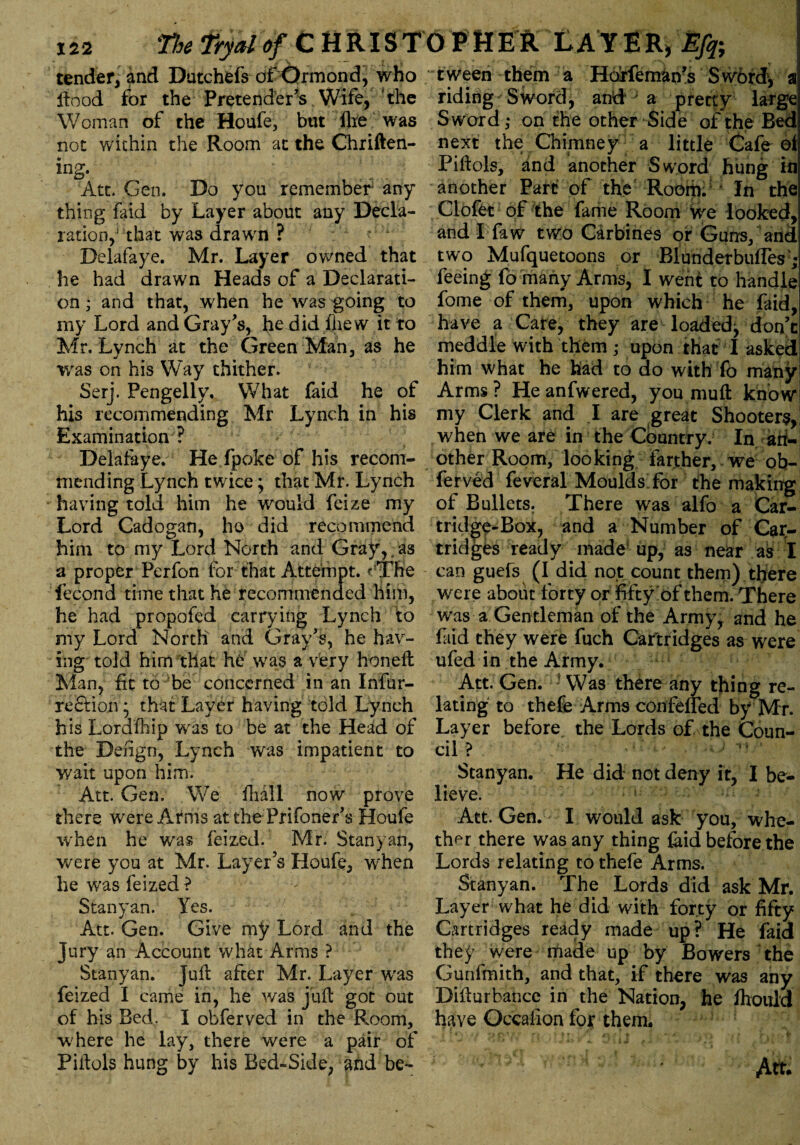 The Thaio/CHRIST0 PttE R LAY ER, Efq; tender, and Dutchefs of Ormond, who flood for the Pretender's Wife, the Woman of the Houle, but fire was not wichin the Room at the Chriften- ing. Att. Gen. Do you remember any thing faid by Layer about any Decla¬ ration,*' that was drawn ? Delafaye. Mr. Layer owned that he had drawn Heads of a Declarati¬ on ; and that, when he was going to my Lord and Gray's, he did fhew it to Mr, Lynch at the Green Man, as he was on his Way thither. Serj. Pengelly, What faid he of his recommending Mr Lynch in his Examination ? Delafaye. He fpoke of his recom¬ mending Lynch twice; that Mr. Lynch having told him he would feize my Lord Cadogan, ho did recommend him to my Lord North and Gray,, as a proper Perfon for that Attempt. rThe fecond time that he recommended him, he had propofed carrying Lynch to my Lord North and Gray's, he hav¬ ing told him that he was a very honeffc Man, fit to be concerned in an Infur- rection; that Layer having told Lynch his Lordfhip was to be at the Head of the Dengn, Lynch was impatient to wait upon him. Att. Gen. We fhall now prove there were Arms at the Prifoner's Houfe when he was feized. Mr. Stanyan, were you at Mr. Layer’s Houfe, when he was feized ? Stanyan. Yes. Att. Gen. Give my Lord and the jury an Account what Arms ? Stanyan. Juft after Mr. Layer was feized I came in, he was juft got out of his Bed. I obferved in the Room, where he lay, there were a pair of Piilols hung by his Bed-Side, and be¬ tween them a Hdrfeman?s Swbrdv a riding Sword, and*; a pretty large Sword ,• on the other Side of the Bed next the Chimney a little Cafe of Piflols, and another Sword hung in another Part of the Room. In the Clofet of the fame Room we looked, and I faw two Carbines or Guns/ and two Mufquetoons or Blunderbuflesj feeing fo many Arms, I went to handle fome of them, upon which he faid, have a Care, they are loaded^ don’t meddle with them ; upon that I asked him what he had to do with To many Arms ? He anfwered, you mull know* my Clerk and I are great Shooters, when we are in the Country. In an¬ other Room, looking farther, we ob¬ ferved feveral Moulds for the making of Bullets. There was alfo a Car¬ tridge-Box, and a Number of Car¬ tridges ready made up, as near as I can guefs (I did not count them) there were about forty or fifty of them. There was a Gentleman of the Army, and he faid they were fuch Cartridges as were ufed in the Army. Att. Gen. • Was there any thing re¬ lating to thefe Arms confefled by Mr. Layer before the Lords of the Coun¬ cil ? •• 1 * Stanyan. He did not deny it, I be¬ lieve. Att. Gen. I would ask you, whe¬ ther there was any thing laid before the Lords relating to thefe Arms. Stanyan. The Lords did ask Mr. Layer what he did with forty or fifty Cartridges ready made up? He faid they were made up by Bowers the Gunfmith, and that, if there was any Dillurbance in the Nation, he ihould have Occafion for them. i * * ‘ ov/ rr * *■ * t * < .. j t * t > t Att.