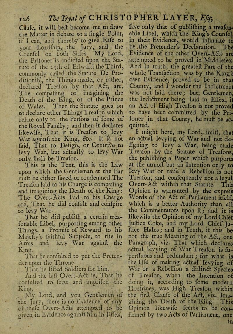 Ctufe, it will belt become me to draw the Matter in debate to a Angle Point, if I can, and thereby to give Eafe to your Lordihip, the Jury, and the Counfel on both Sides.% My Lord, the Frifoner is induced upon the Sta¬ tute of the 25th of Edward the Third, commonly called the Statute De Pro- ditionib5, the Things made, or rather, declared Treafon by that A61, are. The comparing or' imagining the Death of the King, or of the Prince of Wales. Then the Statute goes on to declare other Things Treafon which relate only to the Perfons of fome of the Royal Family; and then it declares likewife, That it is Treafon to levy War'again ft the King, &c. It is not laid, That to Ddign, or Contrive to levy War, but aitually to levy War only fhall be Treafon. This is the Text, this is the Law upon which the Gentleman at the Bar muft be either faved or condemned.The Treafon laid to his Charge is comparing and imagining the Death of the King: The Overt-Ails laid to his Charge are, That he did confult and confpire to levy War. That he did publifh a certain trea- fonable Libel, purporting among other Things, a Promife of Reward to his Majefty’s faithful Subjeits, to rife in Arms ’ and levy War againft the King. That he confulted to put the Preten¬ der upon the Throne- That he lifted Soldiers for him. And the laft Overt-Ail is, That he confulted to feize and imprifon the King. My Lord, and you Gentlemen of the jury, there is no E Aide nee of any of thefe Overt-Ails attempted to be given, in Evidence againft him in Tffex, fave only that of publifhing a treafon- able Libel, which the. King’s Counfel, in their Evidence, would, inAnuate ta be,the Pretender’s Declaration. The Evidence of the other Overt-Ails are attempted to be proved in Middlefex. And in truth, the greateft Part of the whole Tranfailion was by the Kings own Evidence, proved to be in that County, and I wonder the Indiilment was not laid there; but. Gentlemen, the Indiilment being laid in Effex, ii an Ail of High Treafon is not proved to have been committed by the Pri- foner in that County, he muft be ac¬ quitted. I might here, my Lordr inftft, that an aitual levying of War and not de- Agning to levy a War, being made Treafon by the Statute of Treafons, the publishing a Paper which purports at the utmoft but an Intention only to levy War or raife a Rebellion is not Treafon, and confequently not a legal Overt-Ail within that Statute. This Opinion is warranted by the exprefs Words of the Ail of Parliament itfelf, which is a better Authority than all the Commentators upon it; and it is likewife the Opinion of my Lord Chief Juftice Coke, and my Lord Chief Ju- ftice Hales; and in Truth, if this be not the true Meaning of the Ail, one Paragraph, viz. That which declares aitual levying of War Treafon is fu- perfluous and redundant ,* for what is the life of making aitual levying of War or a Rebellion a diftinit Species of Treafon, when the . Intention of doing it, according to fome modern Doctrines, was High Treafon within the Arft Claufe of the Ait, viz. Ima¬ gining the Death of .the King. This Opinion likewife feerns to be con- Armed by two Ails of Parliament, one