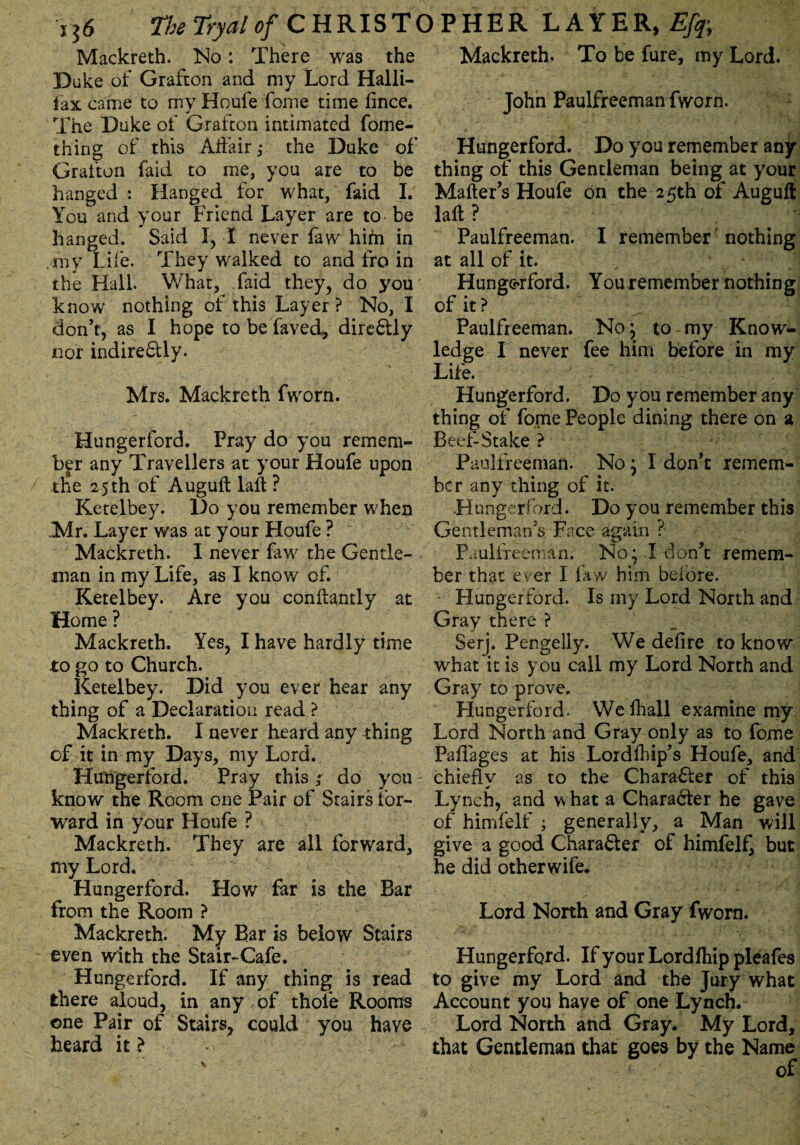 Mackreth. No: There was the Duke of Grafton and my Lord Halli- fax came to my Houfe fonie time fince. The Duke of Grafton intimated fome- thing of this Affair,* the Duke of Grafton faid to me, you are to be hanged : Hanged for what, faid I. You and your Friend Layer are to be hanged. Said I, I never faw him in my Life. They walked to and fro in the Hall What, Laid they, do you know nothing of this Layer ? No, I don’t, as I hope to be fayed, dire&ly nor indire£tly. Mrs. Mackreth fworn. Hungerford. Pray do you remem¬ ber any Travellers at your Houfe upon the 25 th of Augult laft? Ketelbey. Do you remember when Mr. Layer was at your Houfe ? Mackreth. I never faw the Gentle¬ man in my Life, as I know of. Ketelbey. Are you conftantly at Home ? Mackreth. Yes, I have hardly time to go to Church. Ketelbey. Did you ever hear any thing of a Declaration read ? Mackreth. I never heard any thing of it in my Days, my Lord. Hungerford. Pray this; do you- know the Room one Pair of Stairs for¬ ward in your Houfe ? Mackreth. They are all forward, my Lord. Hungerford. How far is the Bar from the Room ? Mackreth. My Bar is below Stairs even with the Stair-Cafe. Hungerford. If any thing is read there aloud, in any . of thofe Rooms one Pair of Stairs, could you have heard it? Mackreth. To be fure, my Lord. John Paulfreeman fworn. Hungerford. Do you remember any thing of this Gentleman being at your Mailer’s Houfe on the 25th of Auguft laft? # ' Paulfreeman. I remember nothing at all of it. Hungerford. You remember nothing of it ? Paulfreeman. No; to my Know¬ ledge I never fee him before in my Life. Hungerford. Do you remember any thing of fome People dining there on a Beef-Stake ? Paulfreeman. No; I don’t remem¬ ber any thing of it. Hungerford. Do you remember this Gentleman’s Face again ? Paulfreerrian. No; I don’t remem¬ ber that ever I faw him before. Hungerford. Is my Lord North and Gray there ? Serj. Pengelly. We delire to know what it is you call my Lord North and Gray to prove. Hungerford. We fhall examine my Lord North and Gray only as to fome Paffages at his Lordlhip’s Houfe, and chiefly as to the Character of this Lynch, and w hat a Chara6ter he gave of himfelf ; generally, a Man will give a good Character of himfelf, but he did otherwife. Lord North and Gray fworn. Hungerford. If your Lordlhip pleafes to give my Lord and the Jury what Account you have of one Lynch. Lord North and Gray. My Lord, that Gentleman that goes by the Name of *