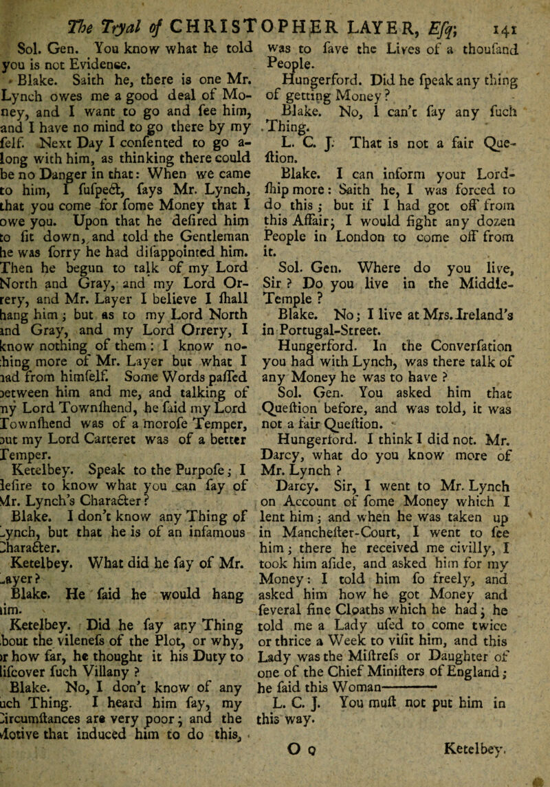 Sol. Gen. You know what he told you is not Evidence. * Blake. Saith he, there is one Mr. Lynch owes me a good deal of Mo¬ ney, and I want to go and fee him, and I have no mind to go there by my felf. Next Day I confented to go a- long with him, as thinking there could be no Danger in that: When we came to him, I fufpeft, fays Mr. Lynch, that you come for fome Money that I owe you. Upon that he defired him to fit down, and told the Gentleman he was forry he had di(appointed him. Then he begun to talk of my Lord North and Gray, and my Lord Or¬ rery, and Mr. Layer I believe I fhall hang him; but as to my Lord North ind Gray, and my Lord Orrery, I know nothing of them : I know no- :hing mote of Mr. Layer but what I lad from him felf. Some Words palled between him and me, and talking of ny Lord Townlhend, he faid my Lord Townfhend was of a rnorofe Temper, Dut my Lord Carteret was of a better Temper. Ketelbey. Speak to the Purpofe ,• I lefira to know what you can fay of Mr. Lynch’s Chara&er ? Blake. I don’t know any Thing of !.ynch, but that he is of an infamous Dharafter. Ketelbey. What did he fay of Mr. -ayer t Blake. He faid he would hang lim. ' Ketelbey. Did he fay any Thing bout the vilenefs of the Plot, or why, >r how far, he thought it his Duty to lifcover fuch Villany ? Blake. No, I don’t know of any uch Thing. I heard him fay, my ^ircumftances are very poor j and the Motive that induced him to do this, . was to fave the Lives of a thoufand People. Hungerford. Did he fpeakany thing of getting Money ? Blake. No, 1 can’t fay any fuch .Thing. L. C. J. That is not a fair Que- llion. ^ Blake. I can inform your Lord- fifip more: Saith he, I was forced to do this ,* but if I had got off from this Affair j I would fight any dozen People in London to come off from it. Sol. Gen. Where do you live. Sir ? Do you live in the Middle- Temple ? Blake. No; I live at Mrs. Ireland's in Portugal-Street. Hungerford. In the Converfation you had with Lynch, was there talk of any Money he was to have ? Sol. Gen. You asked him that Quellion before, and was told, it was not a tair Queftion. Hungertord. I think I did not. Mr. Darcy, what do you know more of Mr. Lynch ? Darcy. Sir, I went to Mr. Lynch on Account of fome Money which I lent him; and when he was taken up in Manchefter-Court, I went to fee him; there he received me civilly, I took him afide, and asked him for my Money: I told him fo freely, and asked him how he got Money and feveral fine Cloaths which he had; he told me a Lady ufed to come twice or thrice a Week to villt him, and this Lady was the Miftrefs or Daughter of one of the Chief Minifters of England ; he faid this Woman —* L. C. J. You mult not put him in this way.