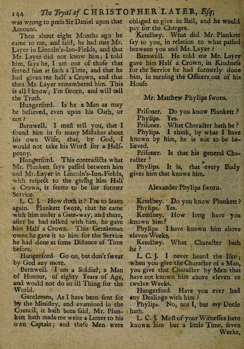 was wrong to prefsSir Dani&l upon that Account. Then about eight Months ago he came to me, and jaid, he had met Mr. Layer in Lincoln Vinn-Fields, and that Mr. Layer did not know him; I told him, fays he, I am one of thofe that ferved him at fuch a Time, and that he had given me half a Crown, and that then Mr. Layer remembered him. This is all I know; Fm fworn, and will tell the Truth. Hungetford. Is he a Man as may be believed, even upon his Oath, or not ? Barnwell. I mull tell you, that I found him in fo many Mistakes about his own Wife, that, by God, I would not take his Word for a Half¬ penny. Hungerford. This contradifts what Mr. Plunkett fays pafled between him and Mr. Layer in LincolnVInn-Fields, with refpeft to the giving him Half a Crown, it feems to be for former Service. L. C. J. How doth it ? Fra to learn again. Plunkett fwore, that he came with him under a Gate-way, and there, after he had talked with him, he gave him Half a Crown. This Gentleman owns he gave it to him for the Service he had done at fome Diftance of Time before. Hungerford’ Go on, but don't fwear by God any more. Barnwell. I am a Soldier, a Man of Honour, of eighty Years of Age, and would not do an ill Thing for the World. Gentlemen, As I have been fent for by the Miniftry, and examined in the Council, it hath been faid, Mr. Plun- , kett hath made me write a Letter to his own Captain; and thefe Men were obliged to give in Bail, and he would pay for the Charges. Ketelbey. What did Mr. Plunkett fay to you, in relation to what pafled between you and Mr. Layer ? Barnwell. He told me Mr. Layer gave him Half a Crown, in Kindnefs for the Service he had formerly done him, in turning the Officers out of his Houfe. , 1 \ Mr. Matthew Phylips fworn, Prifoner. Do you know Plunkett ? Phylips. Yes. Prifoner. What Character hath he ? Phylips. I think, by what I have known by him, he is not to be be¬ lieved. Prifoner. Is that his general Cha« rafter ? # Phylips. It is, that every Body gives him that knows him- i Alexander Phylips fworn. Ketelbey.' Do you know Plunkett ? Phylips. Yes. Ketelbey. How long have you known him? Phylips. I have known him above eleven Weeks. Ketelbey. What Charafter bath he ? L. C. J. I never heard the like; when you give the Charafter of a Man, you give that Charafter by Men that have not known him above eleven or twelve Weeks. Hungerford. Have you ever had any Dealings with him ? Phylips. No, not I, but my Uncle hath. L. C. J. Moll of your Witnefles hare known him but a little Time, feven - Weeks,