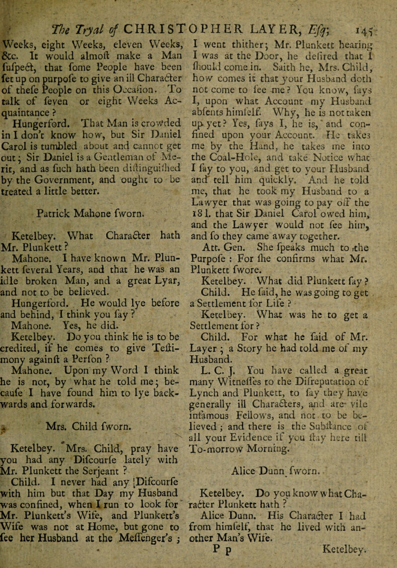 Weeks, eight Weeks, eleven Weeks, &c. It would almoft make a Man fufpeCt, that Tome People have been fet up on purpofe to give an ill Character of thefe People on this Occasion. To talk of feven or eight Weeks Ac¬ quaintance ? Hungerford. That Man is crowded in I don’t know how, but Sir Daniel Carol is tumbled about and cannot get out; Sir Daniel is a Gentleman of Me¬ rit, and as fuch hath been diftinguifhed by the Government, and ought to be treated a little better. Patrick Mahone fworn. Ketelbey. What Character hath Mr. Plunkett ? Mahone. I have known Mr. Plun¬ kett feveral Years, and that he was an idle broken Man, and a great Lyar, and not to be believed. Hungerford. Pie would lye before and behind, I think you fay ? Mahone. Yes, he did. Ketelbey. Do you think he is to be credited, if he comes to give TeHi- mony againft a Perfon ? Mahone. Upon my Word I think he is not, by what he told me; be- caufe I have found him to lye back¬ wards and forwards. 4 Mrs. Child fworn. * . f* ' ' \ Ketelbey. Mrs. Child, pray have you had any Difcourfe lately with Mr. Plunkett the Serjeant ? Child. I never had any [Difcourfe with him but that Day my Husband was confined, when I run to look for Mr. Plunkett’s Wife, and Plunkett’s Wife was not at Home, but gone to fee her Husbknd at the Meffenger’s ; I went thither* Mr. Plunkett hearing I was at the Door, he deli red that I fhould come in. Saith he, Mrs. Child, how comes it that jour Husband doth not come to fee me? You know, fays I, upon what Account my Husband abfents himleif. Why, he is not taken up yet ? Yes, fays I, he is, and con¬ fined upon your Account. He takes me by the Hand, he takes me into the Coal-Hole, and take Notice what I fay to you, and get to your Husband and' tell him quickly. And he told me, that he took my Husband to a Lawyer that was going to pay off the 181. that Sir Daniel Carol owed him, and the Lawyer would not fee him5 andTo they came away together. Att. Gen. She fpeaks much to rthe Purpofe : For line confirms what Mr. Plunkett fwore. Ketelbey. What did Plunkett fay ? Child. He faid, he was going to get a Settlement for Life ? Ketelbey. What was he to get a Settlement for ? Child. For whac he faid of Mr. Layer ; a Story he had told me of my Husband. L. C. J. You have called a great many Witneifes to the Difreputation of Lynch and Plunkett, to fay they have generally ill Chara&ers, and are' vile infamous Fellows, and not to be be¬ lieved ; and there is the Subltance of all your Evidence if you flay here till To-morrow Morning. Alice Dunn^ fworn, Ketelbey. Do you know what Cha¬ racter Plunkett hath ? Alice Dunn. His Character I had from hirafelf, that he lived with an¬ other Man’s Wife. P p Ketelbey,