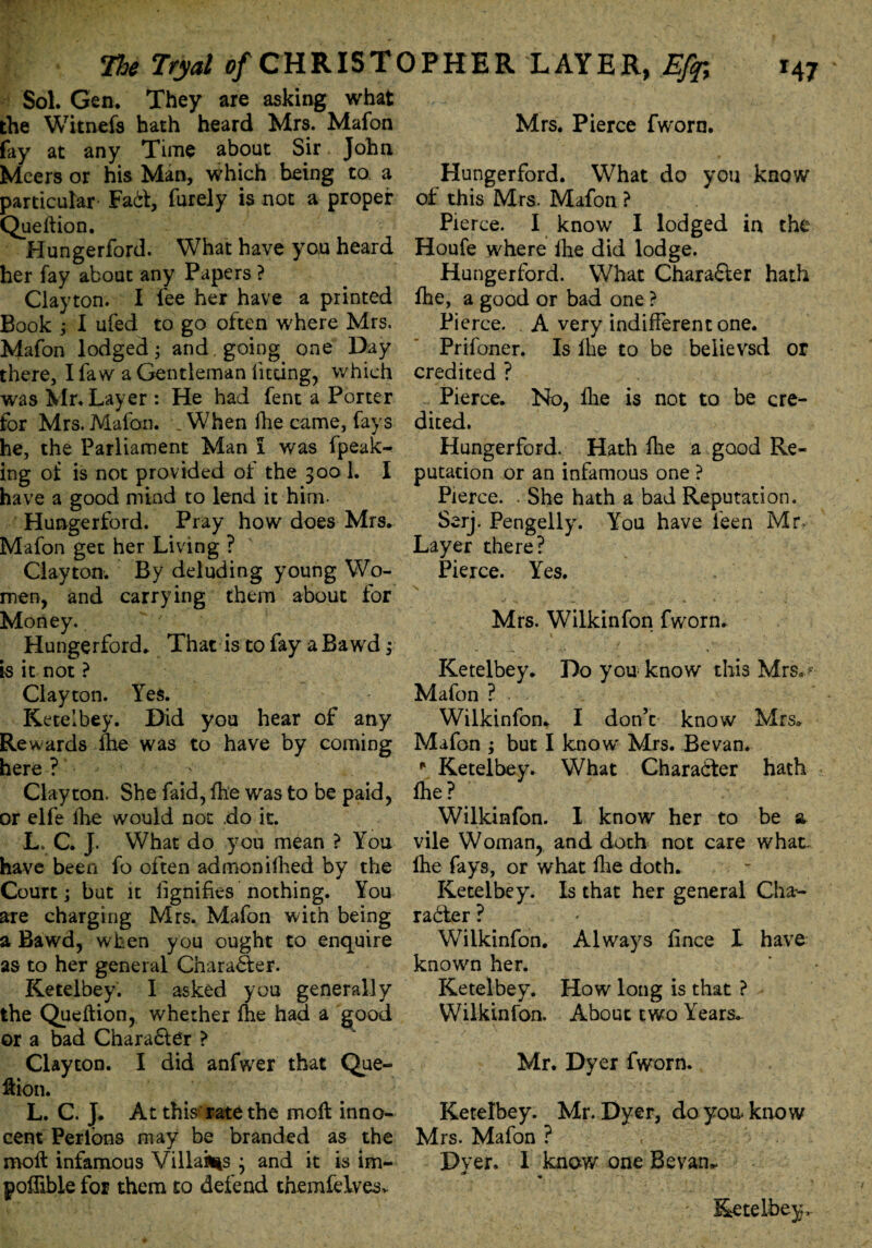 Sol. Gen. They are asking what the Witnefs hath heard Mrs. Mafon lay at any Time about Sir John Mcers or his Man, which being to a particular Fad, furely is not a proper Queftion. Hungerford. What have you heard her fay about any Papers ? Clayton. I fee her have a printed Book ; I ufed to go often where Mrs. Mafon lodged; and, going one Day there, Ifaw a Gentleman fitting, which was Mr. Layer : He had fent a Porter for Mrs.Mafon. .When fhe came, fays he, the Parliament Man I was fpeak- ing oi is not provided of the 300 1. I have a good mind to lend it him. Hungerford. Pray how does Mrs. Mafon get her Living ? Clayton. By deluding young Wo¬ men, and carrying them about for Money. Hungerford. That is to fay aBawd; is it not ? Clayton. Yes. Ketelbey. Did you hear of any Rewards fhe was to have by coming here ? Clayton. She faid, Ihe was to be paid, or elfe lhe would not do it. L» C. J. What do you mean ? You have been fo often admonilhed by the Court; but it fignifies nothing. You are charging Mrs. Mafon with being a Bawd, when you ought to enquire as to her general Chara&er. Ketelbey. 1 asked you generally the Queftion, whether lhe had a good or a bad Chara£ler ? Clayton. I did anfwer that Que¬ ftion. L. C. J. At this rate the mcft inno¬ cent Perlons may be branded as the rnoft infamous Villakts ; and it is im- pollible for them to defend themfelves* Mrs. Pierce fworn. Hungerford. What do you know of this Mrs. Mafon ? Pierce. I know I lodged in the Houfe where lhe did lodge. Hungerford. What Chara&er hath fhe, a good or bad one ? Pierce. . A very indifferent one. Prifoner. Is lhe to be believsd or credited ? Pierce. No, lhe is not to be cre¬ dited. Hungerford. Hath fie a good Re¬ putation or an infamous one ? Pierce. . She hath a bad Reputation. Serj. Pengelly. You have ieen Mr. Layer there? Pierce. Yes. Mrs. Wilkinfon fworn. Ketelbey* Do you know this MrSa Mafon ? Wilkinfon* I don’t know Mrs* Mafon ; but I know' Mrs. Be van. r Ketelbey. What Character hath lhe? Wilkinfon. I know her to be a vile Woman, and doth not care what- lhe fays, or what fie doth. Ketelbey. Is that her general Cha¬ racter ? Wilkinfon. Always fince I have known her. Ketelbey. How long is that ? Wilkinfon. About two Years* Mr. Dyer fworn. Ketelbey. Mr. Dyer, doyoaknow Mrs. Mafon ? Dyer. I know one Sevan*. m