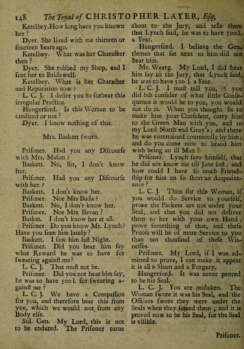 Retelbey.How long have you known her ? - - Dyer. She lived with me thirteen or fourteen Years ago. Ketelbey. What was her Chara&er then ? Dyer. She robbed my Shop, and I fent her to Bridewell. Ketelbey. What is her Chara&er and Reputation now ? L. C. J. I defire you to forbear this irregular Prablice. Hungerford. Is this Woman to be credited or not ? Dyer. I know nothing of that. Mrs. Baskett fworn. Prifoner. Had you any Difcourfe with Mrs. Mafon ? Baskett. No, Sir, I don’t know her. Prifoner. Had you any Difcourfe with her ? Baskett. I don’t know her. Prifoner. Nor Mrs Buda ? Baskett. No, I don’t know her. Prifoner. Nor Mrs. Bevan ? Basket. I don’t know her at all. Prifoner. Do you know Mr. Lynch? Have you feen him lately ? Baskett. I faw him laft Night. Prifoner. Did you hear him fay what Reward he was to have for fwearing again# me? L. C. J. That muft not be. Prifoner. Did you not hear him fay, he was to have 5001. for fwearing a- gainft me ? L. C. J. We have a Companion for you, and therefore bear this from you, which we would not from any Body elfe. Sol. Gen. My Lord, this is not to be endured. The Prifoner turns about to the Jury, and tells them that Lynch faid, he was to have 5001. a Year. . Hungerford. I believe the Gen¬ tleman that fat next to him did not hear him. Mr. Wearg. My Lord, I did hear him fay to the Jury, that Lynch faid, he was to have 500 1. a Year. L. C. J. I mu# tell you, :f you did but confider of what little Confe- quence it would be to you, you would not do it. When you thought fit to make him your Confident, carry him to the Green Man with you, and to my Lord North end Gray’s; and there he was entertained courteoufly by him; and do you come now to brand him with being an ill Man ? Prifoner. Lynch fays himfelf, that he did not know me till June la#; and how could I have fo much Friend- ffiip for Lim on fo ffiort an Acquaint¬ ance ? L. C. J. Then for this Woman, if you would do Service to yourfelf, pro^e the Packets are not under your Seal, and that you did not deliver them to her with your own Hand; prove fomething of that, and- thefe Proofs will be of more Service to you than ten thoufand of thefe Wit- nelies. • , ,1 Prifoner. My Lord, if I was ad¬ mitted to prove, I can make it appear it is all a Sham and a Forgery. Hungerford* It was never proved to be his Seal. L. C. J. You are mi#aken. The Woman fwore it was his Seal, and the Officers fwore they were under the Seals when they feized them ; and it is proved now to be his Seal, for the Seal is vifible. Prifoner.