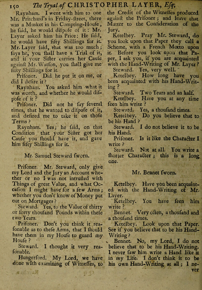 Raynham. I went with him to one Mr. Pritchard’s in Friday-ftreer, there was a Musket in his Compting-Houfe, he laid, he would diipofe of it: Mr. Layer asked him his Price: He laid, he would have fifty Shillings for it. Mr. Layer laid, that was too much; lays he, you lhall have a Trial of it, and if your Siller carries her Caufe again ft Mr. Watfon, you lhall give me' fifty Shillings for it. Prifoner. Did he put it on me, or did I delire it? Raynham. You asked him what it was worth, and whether he would dif- pofe of it ? Prifoner. Did not he fay feveral times, that he wanted to difpofe of it, and defired me to take it on thofe Terms ? Raynham. Yes; he faid, on that Condition that your Sifter got her Caufe you lhould have it, and gave him fifty Shillings for it. Mr. Samuel Steward fworn. Prifoner. Mr. Steward, only give my Lord and the Jury an Account whe¬ ther or no I was not intruded with Things of great Value, and what Oc- cafion I might have for a few Arms ; whether you don’t know-of Money put out on Mortgages ? Steward. Yes, to the Value of thirty or forty thoufand Pounds within thefe * two Years. Prifoner. Don’t you think it rea- fonable as to thefe Arms, that I lhould have them in my Houfe to guard my Houfe ? Steward. I thought it very rea- fonable. Hungerford. My Lord, we have done with examining of WitnefTes, to the Credit of the Witnelies produced again ft the Prifoner ; and leave that Matter to the Coniideration of the J^y. . . | Ketelbey. Pray Mr. Steward, do you look upon that Paper they call a Scheme, with a French Motto upon it. Before you look upon that Pa¬ per, I ask you, if you are acquainted with the Hand-Writing of Mr. Layer? Steward. Yes, very well. ~ Ketelbey. How long have you been acquainted with his Hand-Writ- ing ? Steward. Two Years and an half* Ketelbey. Have you at any time feen him write ? Steward. Yes, a thoufand times. Ketelbey. Do you believe that to be his Hand ? Steward. I do not believe it tobeN his Hand. Prifoner. Is it like the Character I write ? Steward. Not at all. You write a lhorter Chara&er ; this is a long one. Mr. Bennet fworn. Ketelbey. Have you been acquaint¬ ed with the Hand-Writing of Mr. Layer. Ketelbey. You have feen him write ? Bennet. Very often, a thoufand and a thoufand times. Ketelbey. Look upon that Paper. See if you believe that to be his Hand- Writing? > : ■  V r ' “‘y v Bennet. No, my Lord, I do not believe that to be his Hand-Writing. I never faw him write a Hand like it in my Life. I don*t think it to be his own Hand-Writing at all; I ne¬ ver