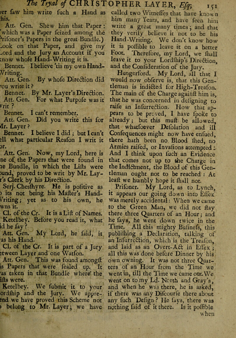 rer faw him write fuch a Hand as called two WitnefFes that have known his. Att. Gen. Shew him that Paper: 'which was a Paper feized among the 3ri Toner’s Papers in the great Bundle.) ^ook on that Paper, and give my L,ord and the Jury an Account if you [now whofe Hand-Writing it is. Bennet. I believe ’tis my own Hand¬ writing. Att. Gen. By whofe Dire&ion did rou write it ? Bennet. By Mr. Layer’s Direction. Att. Gen. For w hat Purpofe was it ^rit ? Bennet. I can’t remember. Att. Gen. Did you write this for dr. Layer ? Bennet. I believe I did ; but I can’t dl what particular Reafon I writ it or. . Att. Gen. Now, my Lord, here is ne of the Papers that were found in ie Bundle, in which the Lifts were )und, proved to be writ by Mr. Lay- r’s Clerk by his Dire&ion. Serj. Chesfhyre. He is politive as ) its not being his Matter’s Hand¬ writing ; yet as to his own, he wns it. CL of the Cr. It is a Lift of Names. Ketelhey. Before you read it, what id he fay ? * Att. Gen. My Lord, he Taid, it as his Hand. Cl, of the Cr. It is part of a Jury stween Layer and one Watfon. Att. Gen., This was found amongft is Papers that were feaied up. It ras taken in that Bundle wheref the ifls were. Ketelbey. We fubmit it to your ordfhip and the Jury. We appre¬ end we have proved this Scheme not ) belong to Mr. Layer, we have him many Years, and have feen him write a great many times * and that they verily believe it not to be his Hand‘Writing. We don’t know' how it is poflible to leave it on a better Foot. Therefore, my Lord, we fhall leave it to your Lordfhip’s Dire&ion, and the Conilderation of the Jury. Hungerford. My Lord, all that i would now obferve is, that this Gen¬ tleman is indi&ed for High-Treafon. The main of the Charge againfl him is, that he was concerned in defigning to raife an InTurre&ion. How that ap¬ pears to be proved, I have fpolce to already; but this mull be allowed, that whatfoever Defolation and ill Confequences might now have enfued, there hath been no. Blood fhed, no Armies raifed, or Invafions attempted o And I think upon fuch an Evidence that comes not up to die Charge in the Indi&ment, the Blood of this Gen¬ tleman ought not to be reached : Ac leaf! we humbly hope it fhall not. Prifoner. My Lord, as to Lynch, it appears our going down into Eflex:’ was merely accidental: When we came to the Green Man, we did not flay there three Quarters of an Hour; and he fays, he went down twice in the Time. All this mighty Bufinefs, this publifhing a Declaration, talking of an InTurre&ion, which is the Treafon, and laid as an Overt-A& in Eflex: ,* all this was done before Dinner by his own owning. It was not three Quar¬ ters of an Hour from the Time we went in, till the Time we came out. We went on to my Ld. Nc-rth and Gray’s, and when he was there, he is asked, if there was any Difcourfe there about any fuch Defign ? He fays, there was nothing faid of it there. Is it poffible when
