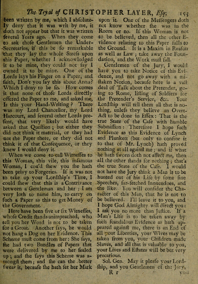 fhe Tydtf CHRIST been written by me, which I abfolute- ly deny that it was writ by me, it doth not appear but that it was written feveral Years ago. When they come to ask thofe Gentlemen the Under- -Secretaries, if this be fo remarkable that they lay the w hole Strefs upon this Paper, whether I acknowledged it to be mine, they could not fry I owned it to be mine. One of the Lords lays his Finger on a Paper, and faith, Don't you fay this about Arms? W7hich I deny to be fo. How comes it that none of thofe Lords directly offered the Paper to me, and asked me. Is this your Hand-Writing ? There was my Lord Chancellor, my Lord Harcourt, and feveral other Lords pre- fent, that very likely would have asked that Queftion ; but either they did not think it material, or they had not the Paper there, or they did not think it of that Confequence, or they knew I would deny it. When we come to call Wirneffes to this Woman, this vile, this infamous Woman, I cou'd fhew you fhe hath been privy to Forgeries. If it w'as not to take up your Lordfhip's Time, I could fhew that this is a Contrivance between a Gentleman and her ,• I am very loth to name him, to carry on fuch a Paper as this to get Money of the Government. Here have been five or fix Witneffes, whofe Credit (lands unimpeached, who tell you her Word is not to be taken for a Groat. Another fays, he would not hang a Dog on her Evidence. This Scheme mull come from her: She fays, (he had two Bundles of Papers that were delivered by me to her lealed up * and fhe fays this Scheme was a- mongft them; and fhe can the better fwear it, becaufe fhe hath fet her Mark OP HER LAYER, Efp i*j upon it. One of the Mefiengers doth not know whether fhe was in the Room or no. If this Woman is not to be believed, then all the other E- vidence relating to this Paper falls to the Ground. It is a Maxim in Reafori as well as Law j take away the Foun¬ dation, and the Work mult fall. Gentlemen of the Jury, I would have you to take Notice of this Evi¬ dence, and not go away with a mi- flaken Notion, becaufe here is a vail deal of Talk about the Pretender, go¬ ing to Rome, lifting of Soldiers for the Pretender's Service, &c. Your Lordfhip will tell them all that is no¬ thing, unlefs they believe an Overt- ACl to be done in Effex: That is the true State of the Cafe with humble Submiffion: Therefore I hope fuch Evidence as this Evidence ot Lynch and Plunkett (but only to confine it to that of Mr. Lynch) hath proved nothing at all againft me ; and if what he hath fworn doth not afFeCt me, then all the other Hands for nothing ,* that's the true State of the Cafe. I would not have the Jury think a Man is to be hunted out of his Life by fome fine Speeches, far-fetched Innuendoes, and the like. Y ou will confider the Cha¬ racter of this Man, that he is not to be believed. I’ll leave it to you, and I hope God Almighty w ill dired you : I ask you no more than fuftice. If a Man's Lite is to be taken away by fuch fcandalous Evidence as hath ap¬ peared againft me, there is an End of all your Liberties, your Wives may be ' taken from your your Children mado Slaves, and all that is valuable to you, your Lives and Eftates will be but very precarious. Sol. Gen. May it pleafe your Lord- lhip, and you Gentlemen of* the Jury, /