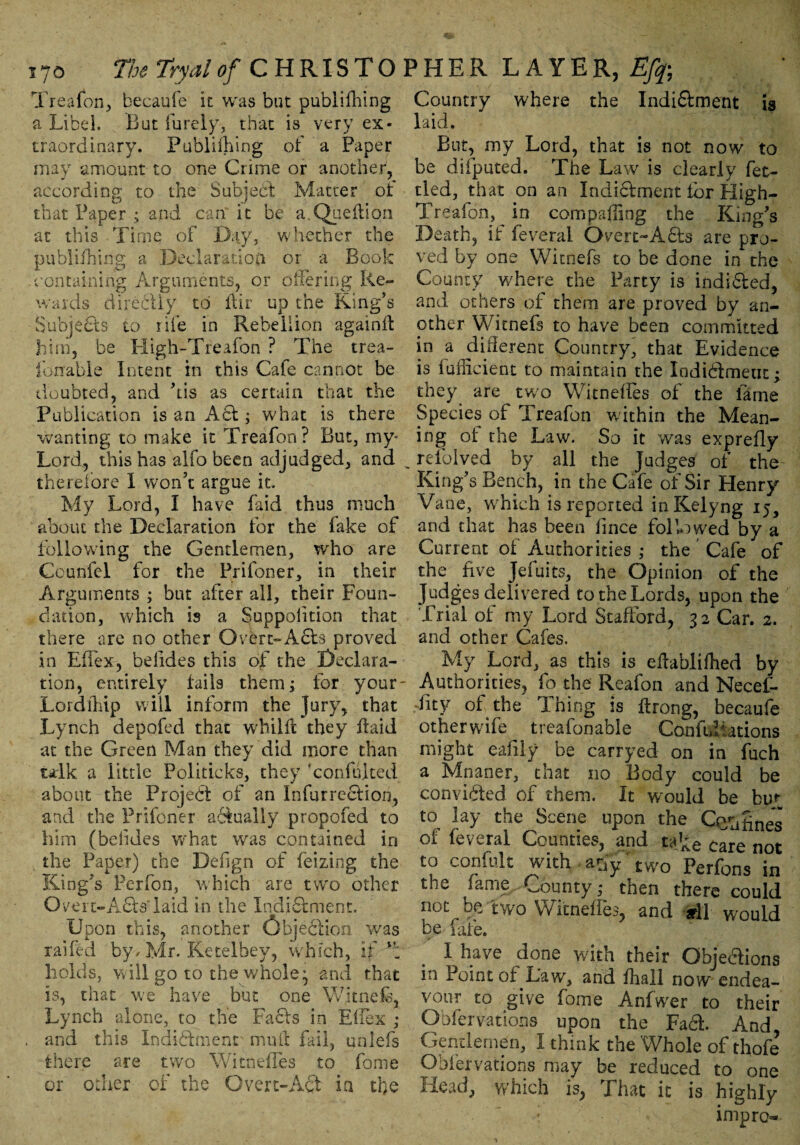 i7o The Tryalof CHRISTO Treafon, becaufe it was but publilhing a Libel. But furely, that is very ex¬ traordinary. Publilhing of a Paper may amount to one Crime or another, according to the Subject Matter of that Paper ; and can it be a.Queflion at this Time of Day, whether the publilhing a Declaration or a Book -containing Arguments, or offering Re¬ wards directly to ftir up the Ring’s Subjects to rife in Rebellion againit him, be High-Treafon ? The trea- fonable Intent in this Cafe cannot be doubted, and ’tis as certain that the Publication is an A St; what is there wanting to make it Treafon? But, my* Lord, this has alfo been adjudged, and therefore I won’t argue it. My Lord, I have faid thus much about the Declaration for the fake of following the Gentlemen, who are Counfel for the Prifoner, in their Arguments ; but after all, their Foun¬ dation, which is a Suppolition that there are no other Overt-Acts proved in Efiex, belides this of the Declara¬ tion, entirely tails them; for your- Lordihip will inform the Jury, that Lynch depofed that whilft they ftaid at the Green Man they did more than talk a little Politicks, they xonfuited about the Project of an InfurrecHon, and the Prifoner abtually propofed to him (belides what was contained in the Paper) the Design of feizing the King’s Perfon, which are two other Oveic-AdtsTaid in the Indictment. Upon this, another Objeclion was raifed by, Mr. Ketelbey, which, if holds, will go to the whole^ and that is, that we have but one Witnefe, Lynch alone, to the Facts in Eilex ; and this Indictment nmil fail, ualefs there are two WitnefTes to fame or other of the Overt-Act ia the 5HER LAYER, Efy Country where the Indi&ment 13 laid. But, my Lord, that is not now to be difputed. The Law is clearly fet¬ tled, that on an Indidtment tor High- Treafon, in com palling the King’s Death, if feveral Overt-A£ts are pro¬ ved by one YVitnefs to be done in the County where the Party is indidted, and others of them are proved by an¬ other Witnefs to have been committed in a different Country, that Evidence is iufficient to maintain the Indi&meut; they are two Witneffes of the lame Species of Treafon within the Mean¬ ing of the Law. So it was exprefly relolved by all the judges of the King’s Bench, in the Cafe of Sir Henry Vane, which is reported inKelyng 15, and that has been lince followed by a Current of Authorities ; the ' Cafe of the five Jeiuits, the Opinion of the Judges delivered to the Lords, upon the Trial of my Lord Stafford, 32 Car. 2. and other Cafes. My Lord, as this is effablifhed by Authorities, fo the Reafon and Necef- fity of the Ihing is ftrong, becaufe otherwife treafonable Canfidiations might eafily be carryed on in fuch a Mnaner, that no Body could be convidled of them. It would be bur to lay the Scene upon the tines or leveral Counties, and ta^e care not to confide with afiy' two Perfons in the fame. County ,* then there could not be two WitnefTes, and aril would be fate. X have done with their Obje&ions in Point of Law, and fhall now endea¬ vour to give fame Anfwer to their Obfervations upon the Fa61 And Gentlemen, I think the Whole of thofe Obfervations may be reduced to one Head, which is, That it is highly ; impro*