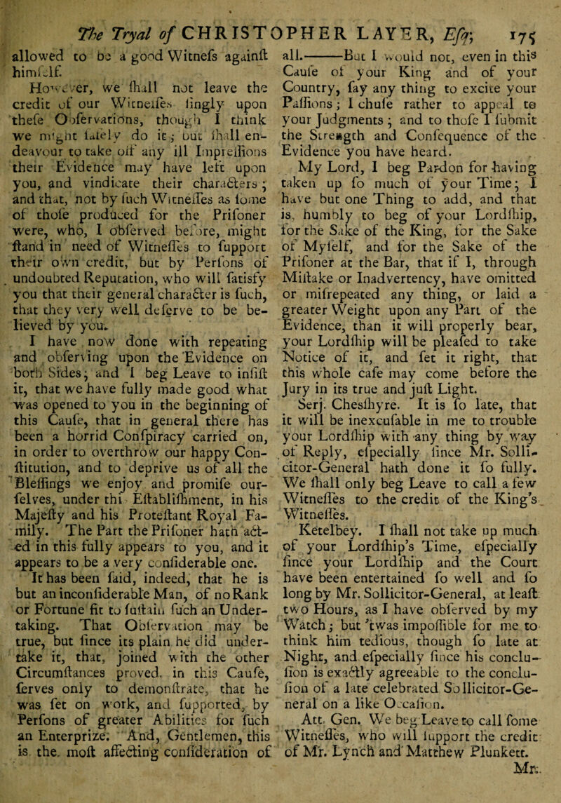 allowed to be a good Witnefs againfl himielf. However, we fhall not leave the credit of our Witneifes lingly upon thefe Oofervations, though I think we nvfent lately do it; uui fhall en¬ deavour to take oit any ill Imprellions their Evidence may have left upon you, and vindicate their characters; and that, not by fuch WitnefTes avs lome of thole produced for the Prifoner were, who, I obferved before, might ftarid in need of WitnefTes to fupport their own credit, but by Perfons of undoubted Reputation, who will fatisfy you that their general character is fuch, that they very well deferve to be be¬ lieved by you* I have now done with repeating and obferving upon the Evidence on both Sides j and I beg Leave to infill it, that we have fully made good what was opened to you in the beginning of this Caule, that in general there has been a horrid Confpiracy carried on, in order to overthrow our happy Con- flitution, and to deprive us of all the Bleffings we enjoy and promife our- felves, under thi Ellablilhinent, in his Majetty and his Protellant Royal Fa¬ mily. The Part the Prifoner hath aCi- cd in this fully appears to you, and it appears to be a very confiderable one. It has been faid, indeed, that he is but an inconliderable Man, of noRank or Fortune fit to fattain fuch an Under¬ taking. That Obfervation may be true, but lince its plain he did under¬ take it, that, joined with the other Circumflances proved, in this Caufe, ferves only to demondrate, that he was let on work, and fupported, by Perfons of greater Abilities lor fuch an Enterprize. And, Gentlemen, this is the, molt affe&ing confiderati'on of all.-Bat 1 would not, even in this Caule ol your King and of your Country, fay any thing to excite your Pallions; 1 chule rather to appeal te your Judgments \ and to thofe I fubmit the Strength and Confequence of the Evidence you have heard. My Lord, I beg Pardon for having taken up fo much of your Time* I have but one Thing to add, and that is, humbly to beg of your Lordfhip, lor the Sake of the King, for the Sake of Myfelf, and for the Sake of the Prifoner at the Bar, that if I, through Millake or Inadvertency, have omitted or mifrepeated any thing, or laid a greater Weight upon any Part of the Evidence, than it will properly bear, your Lordfhip will be pleafed to take Notice of it, and fet it right, that this whole cafe may come belore the Jury in its true and juft Light. Serj. Chesfhyre. It is fo late, that it will be inexcufable in me to trouble your Lordfhip with any thing by way of Reply, efpecially lince Mr. Solli¬ cker-General hath done it fo fully. We fhall only beg Leave to call a few WitnefTes to the credit of the King s WitnefTes. Ketelbey. I fhall not take up much of your Lordfhip’s Time, efpecially lince your Lordfhip and the Court have been entertained fo well and fo long by Mr. Soliicitor-General, at leafl two Hours, as I have obferved by my Watch,* but kwas impoflible for me to think him tedious, though fo late at Night, and efpecially lince his conclu- lion is exaClly agreeable to the conclu- fion of a late celebrated So llicitor-Gs- neral on a like Oecalion. Att, Gen. We beg;Leave to call Tome Witnefles, who will iupport the credit of Mi. Lynch and'Matthew Plunkett. Mrv