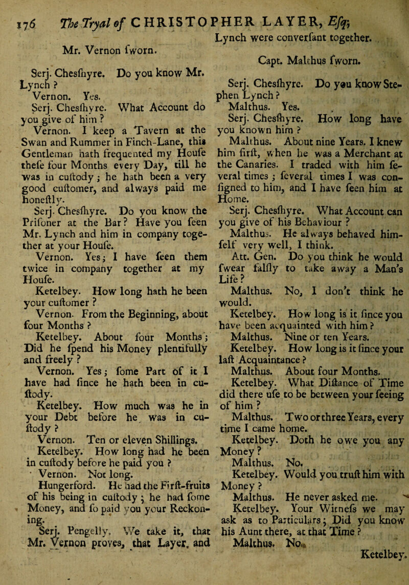 ,76 TheTryalof CHRISTOPHER LAYER, Mr. Vernon fworn. Seri. Chesfnyre. Do you know Mr. Lynch ? Vernon. Yes. Serj. Chesfhyre. What Account do you give of him ? Vernon. I keep a Tavern at the Swan and Rummer in Finch-Lane, thi* Gentleman hath frequented my Houfe thefe four Months every Day, till he was in cuftody; he hath been a very good cuftomer, and always paid me honeftly. Serj. Chesfhyre. Do you know the Prifoner at the Bar ? Have you feen Mr. Lynch and him in company toge¬ ther at your Houfe. Vernon. Yes; I have feen them twice in company together at my Houfe. Ketelbey. How long hath he been your cuftomer ? Vernon. From the Beginning, about four Months ? Ketelbey. About four Months'; Did he fpend his Money plentifully and freely ? Vernon. Yes; fome Part of it I have had fince he hath been in cu¬ ftody. Ketelbey. How much was he in your Debt before he was in cu¬ ftody } Vernon. Ten or eleven Shillings. Ketelbey. How long had he been in cuftody before he paid you ? * Vernon. Not long. Hungerford. He had the Firft-fruits of his being in cuftody • he had fome Money, and fo paid you your Reckon¬ ing. * I Serj. Pengelly, We take it, that Mr. Vernon proves, that Layer, and Lynch were converfant together. Capt. Makhus fworn. Serj. Cheslhyre. Do yeu know Ste¬ phen Lynch ? Makhus. Yes. Serj. Cheslhyre. How long have you known him ? Makhus. About nine Years. I knew him firft, w hen he was a Merchant at the Canaries. I traded with him fe- veral times ; feveral times I was con- figned to him, and I have feen him at Home. Serj. Cheslhyre. What Account can you give of his Behaviour ? Malthus. He always behaved him- felf very well, I think. Att. Gen. Do you chink he would fwear fallly to take away a Man's Life? * , Malthus. No, I don't think he would. Ketelbey. How long is it fince you have been acquainted w ith him ? Malthus. Nine or ten Years. Ketelbey. How long is it fince your laft Acquaintance ? Malthus. About four Months. Ketelbey. What Diftance of Time did there ufe to be between your feeing of him ? Malthus. Two or three Years, e very time I came home. Ketelbey. Doth he owe you any Money ? Malthus. No. Ketelbey. Would you truft him with Money ? Malthus. He never asked me. ^ Ketelbey. Your Witnefs we may ask as to Particulars; Did you know his Aunt there, at that Time ? Malthus. No* Ketelbey.