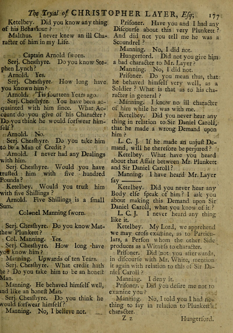 Kctelbey. Did you know any thing Prifoner. Have you and I had any of his Behaviour ? Difcourfe about this very Plunkett ? Malthus. I never knew an ill Cha- And did not you tell me he was a rafter of him in my Life. Scoundrel ? Captain Arnold fworm Serj. Chesihyre. Do you know Ste¬ phen Lynch ? Arnold. Yes. Serj. Chesihyre. How long have you known him? Arnold. 'Ids fourteen Years ago. Serj. Chesihyre. You have been ac¬ quainted with him fince. What Ac¬ count do you give of his Charafter? Do you think he w'ould forfwear him¬ felf ? Arnold. No. Serj. Chesihyre. Do you take him to be a Man of Credit ? Arnold. I never had any Dealings with him. Serj. Chesihyre. Would you have trufted him with five - hundred Pounds ? Ketelbey. Would you trull him with five Shillings ? Arnold. Five Shillings is a fmall Sum. Colonel Manning fworn. Serj. Chesihyre. Do you know Mat¬ thew Plunkett ? Col. Manning. -Yes. . Serj. Chesihyre. How long have yoh know him ? Manning. Upwards of ten Years. Serj. Chesihyre. What credit hath he ? Do you take him to be an honeft Man. Manning. He behaved himfelf well, tnd like an honell Man. Serj. Chesihyre. Do you think he would forfwear himfelf? Manning. No, I believe not. Manning. No, I did not. Hungerford. Did not you give him a bad charafter to Mr. Layer ? Manning. No, I did not. Prifoner. Do you mean thus, that he behaved himfelf very well, as a Soldier ? What is that as to his cha¬ rafter in general ? * Manning. I know no ill charafter of him while he was with me. Ketelbey. Did you never hear any thing in relation to Sir Daniel Carol], that he made a wrong Demand upon him ? L. C. J. If he made an unjufl De¬ mand, will he therefore be perjured? Ketelbey. What have you heard about that Affair between Mr. Plunkett and Sir Daniel Caroll ? Manning. I have heard Mr. Laver fay - Ketelbey. Did you never hear any Body elfe fpeak of him ? I ask you about making this Demand upon Sir Daniel Caroll, what you know of it ? L. C. J. 1 never heard any thing: like it. . Ketelbey. My Lord, we apprehend we may crofs examine, as to Particu¬ lars, a Perfon whom the other Side produces as a Witnefs to charafter. Prifoner. Did .not you afterwards, in difcourfe with Mr. White, mention it again with relation to this of'Sir Da¬ niel Caroll ? Manning. I deny it. Prifoner. r Did you defire me not to examine you ? Manning. No, I told you I had no¬ thing to fay in relation to Plunkett’s charafter. Z z Hungerford.