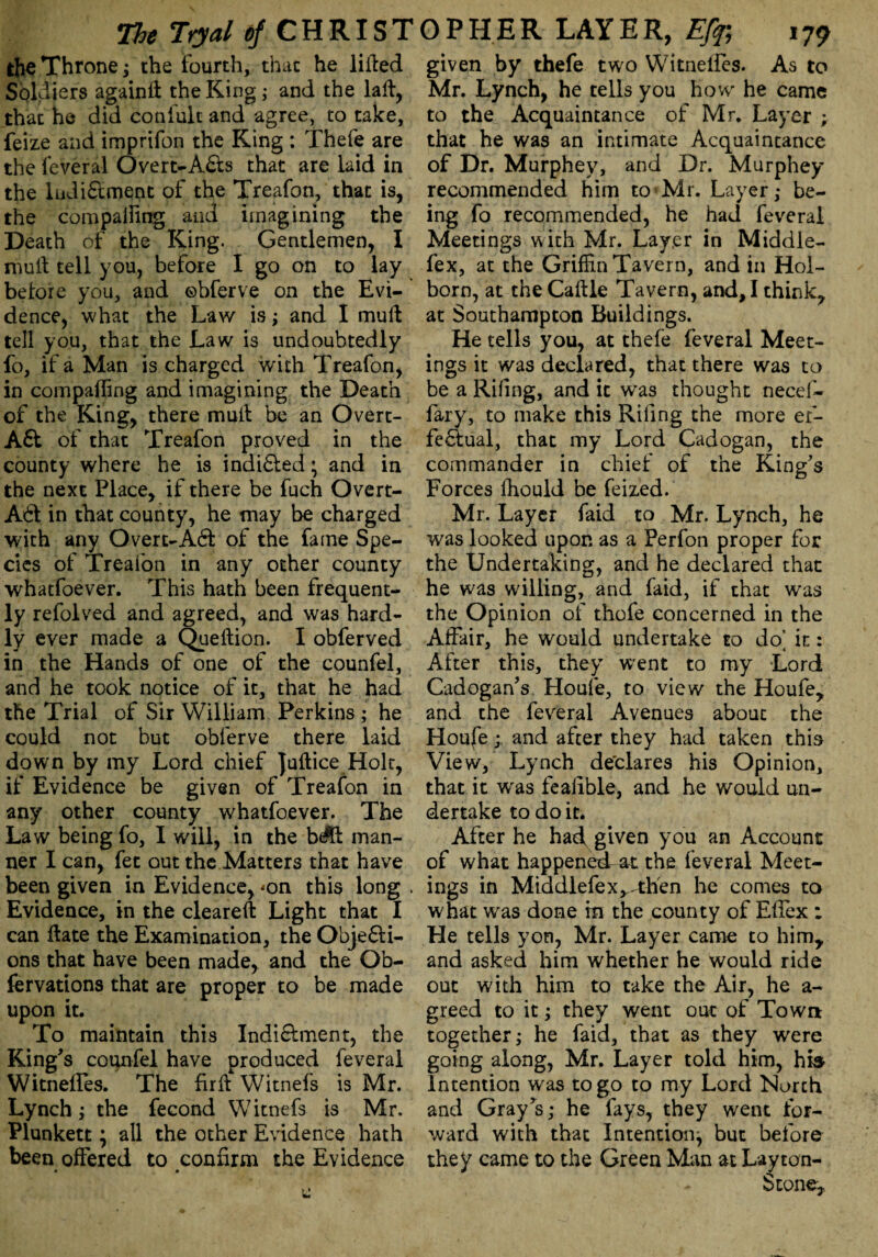 the Throne; the Fourth, that he lilted Soldiers again# the King; and the la#, that he did coniult and agree, to take, feize and imprifon the King : Thefe are the feveral Overt-Afts that are laid in the lndiftment of the Treafon, that is, the compaffing and imagining the Death of the King. Gentlemen, I mult tell you, before I go on to lay before you, and ©bferve on the Evi¬ dence, what the Law is; and I mult tell you, that the Law is undoubtedly fo, if a Man is charged with Treafon, in compalTing and imagining the Death of the King, there mult be an Overt- Aft of that Treafon proved in the county where he is indifted; and in the next Place, if there be fuch Overt- Aft in that county, he may be charged with any Overt-Aft of the fame Spe¬ cies of Treafon in any other county whatfoever. This hath been frequent¬ ly refolved and agreed, and was hard¬ ly ever made a Queftion. I obferved in the Hands of one of the counfel, and he took notice of it, that he had the Trial of Sir William Perkins ; he could not but obferve there laid down by my Lord chief juftice Holt, if Evidence be given of Treafon in any other county whatfoever. The Law being fo, I will, in the b$t man¬ ner I can, fet out the Matters that have been given in Evidence, <on this long . Evidence, in the cleareft Light that I can Hate the Examination, the Objefti- ons that have been made, and the Ob- fervations that are proper to be made upon it. To maintain this Indictment, the King's counfel have produced feveral WitnefTes. The firft Witnefs is Mr. Lynch; the fecond Witnefs is Mr, Plunkett; all the other Evidence hath been offered to confirm the Evidence • • e given by thefe two Witnelfes. As to Mr. Lynch, he tells you how he came to the Acquaintance of Mr. Layer ; that he was an intimate Acquaintance of Dr. Murphey, and Dr. Murphey recommended him to Mr. Layer,* be¬ ing fo recommended, he had feveral Meetings with Mr. Lay.er in Middle- fex, at the Griffin Tavern, and in Hoi- born, at the Caftle Tavern, and, I think, at Southampton Buildings. He tells you, at thefe feveral Meet¬ ings it was declared, that there was to be a Riling, and it w’as thought necel- fary, to make this Riling the more er- feftual, that my Lord Cadogan, the commander in chief of the King's Forces fhould be feized. Mr. Layer faid to Mr. Lynch, he was looked upon as a Perfon proper for the Undertaking, and he declared that he was willing, and faid, if that wras the Opinion of thofe concerned in the Affair, he wrould undertake to do' it: After this, they W'ent to my Lord Cadogan’s Houfe, to view the Houfe, and the feveral Avenues about the Houfe ; and after they had taken this View, Lynch de'clares his Opinion, that it wras fealible, and he would un¬ dertake to doit. After he hatf given you an Account of what happened at the feveral Meet¬ ings in Middlefex^tffen he comes to what was done in the county of Effex : He tells yon, Mr. Layer came to him, and asked him whether he would ride out with him to take the Air, he a- greed to it; they went out of Town together; he faid, that as they were going along, Mr. Layer told him, his Intention was to go to my Lord North and Gray's; he fays, they went for¬ ward with that Intention, but before they came to the Green Man at Layton- otone.