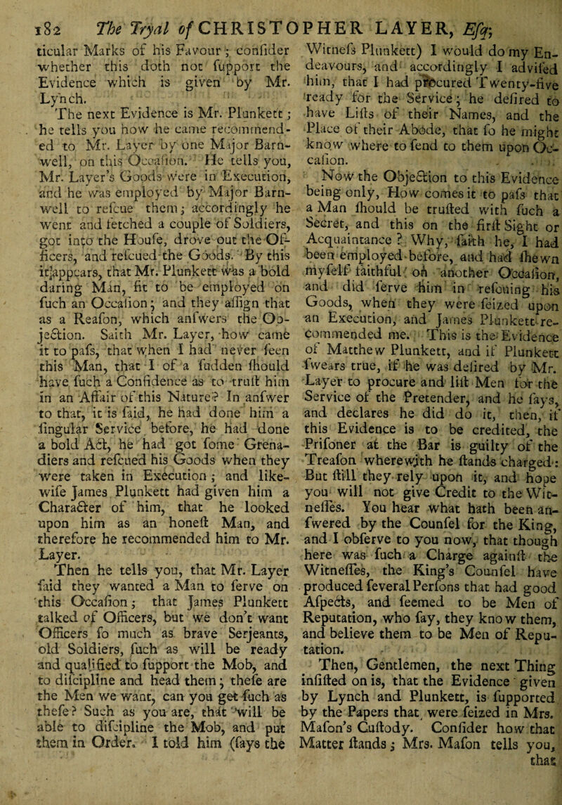 ticular Marks of his Favour ; confider whether this doth not fupport the Evidence which is given by Mr. Lyh ch. The next Evidence is Mr. Plunkett; he tells you how he came recommend¬ ed to Mr. Layer by one Major Barn- well, on this Occalion. He tells you, Mr. Layer’s Goods were in Execution, and he was employed by Major Barn¬ well to refcue them ; accordingly he went and fetched a couple of Soldiers, got into the Hbufe, drove out the Of¬ ficers, and reicued-the Goods, By this it|appcars, that Mr. Plunkett was a bold daring Man, fit to be employed on fuch an Occalion; and they afiign that as a Reafon, which anfwers the Ob¬ jection. Saith Mr. Layer, how came it to pafs, that when I had' never feen this Man, that I of a fudden fhould have fuch a Confidence as to trait him in an Adair of this Nature? In anfwer to that, it is laid, he had done him a lingular Service before, he had done a bold Act, he had got fome Grena¬ diers and refcued his Goods when they wrere taken in Execution ,• and like- wife James Plunkett had given him a €hara£fer of him, that he looked upon him as an honed Man, and therefore he recommended him to Mr. Layer. Then he tells you, that Mr. Layer faid they wanted a Man to ferve on this Occalion; that James Plunkett talked of Officers, but we don’t want Officers fo much as brave Serjeants, old Soldiers, fuch as will be ready and qualified to fupport the Mob, and to difcipline and head them; thefe are the Men we want, can yoa get fuch as thefe ? Such as you are, thstfc ’will be able to difcipline the Mob, and put them in Order. I told him (fays the Witnefs Plunkett) I would do my En¬ deavours, and accordingly I adviled him, that I had procured Twenty-five ready for the Service; he defired to have Lilts of their Names, and the Place of their Abode, that fo he might kno w where to fend to them upon Oc¬ calion. , : j; Now the Objection to this Evidence being only, How comes it to pafs that a Man fhould be truiled with fuch a Secret, and this on the firft Sight or Acquaintance ? Why, fafth he, I had been employed before, and had fhewn my fell faithful; oh another Occalion, and did ferve him in refcuing his Goods, when they were feized upon an Execution, and James Plunkett-re¬ commended me. This is the Evidence of Matthew Plunkett, and if Plunkett 1 wears true, if he was deiired by Mr. Layer to procure and lift Men for the Service of the Pretender, and he fays, and declares he did do it, then, if this Evidence is to be credited, the Prifoner at the Bar is guilty of the Treafon wherewith he Hands charged: But Hill they rely upon it, and hope you will not give Credit to the Wit- iiefies. You hear what hath been an- fwered by the Counfel for the King, and I obferve to you now, that though here was fuch a Charge againfi the Witneffes, the King’s Counfel have produced feveral Perfons that had good Afpe&s, and feemed to be Men of Reputation, who fay, they know them, and believe them to be Men of Repu¬ tation. Then, Gentlemen, the next Thing infilled on is, that the Evidence ' given by Lynch and Plunkett, is fupported by the Papers that were feized in Mrs. Mafon’s Cuftody. Confider how that Matter Hands Mrs. Mafon tells you, < that