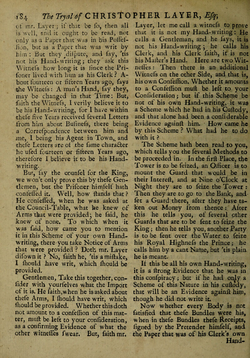 of mr. Layer ; if that be fo, then all is well, and it ought to be read, not only as a Paper that'was in his Poffei- Jion, but as a Paper that was writ by him : But they difpute, and fay, 'tis not his Hand-writing; they ask this Witnefs how long it is fince the Pri- foner lived with him as his Clerk? A- bout fourteen or fifteen Years ago, fays the Witnefs: A man's Hand, fay they, may be changed in that Time: But, faith the Witnefs, I verily believe it to be his Hand-writing, for I have within thefe five Years received feveral Letters from him about Bulinefs, there being a Correfpondence between him and me, I being his Agent in Town,, and thefe Letters are of the fame character he ufed fourteen or fifteen Years ago, Therefore 1 believe it to be his Hand¬ writing. Bur, fay the counfel for the King, we won’t only prove this by thefe Gen¬ tlemen, but the Prifoner himfelf hath confelled it. Well, how Hands that ? He confefled, when he was asked at the Council-Table, what he knew of Arms that were provided; he faid, he knew of none. To which when it was faid, how came you to mention it in this Scheme of your own Hand¬ writing, there you take Notice of Arms that were provided ? Doth mr. Layer difown it ? No, faith he, 'tis a miftake, I fhould have writ, which fhould be provided. Gentlemen, Take this together, con¬ sider with yourfelves what the Import ot it is. He faith,when he is asked about thefe Arms, I fhould have writ, which Should be provided. Whether this doth not amount to a confeflion of this mat¬ ter, muft be left to your confideration, as a confirming Evidence of what the other witneffes fwear. But, faith mr. Layer, let me call a witnefs to prove that it is not my Hand-writing: He calls a Gentleman, and he fays, it is not his Hand-writing; he calls his Clerk, and his Clerk faith, it is not his Mailer’s Hand. Here are two Wit- nefies: Then there is an additional Witnefs on the other Side, and that is, his own Confeflion. Whether it amounts to a Confeflion muft be left to your Confideration; but if this Scheme be not of his own Hand-writing, it was a Scheme which he had in his Cuftody, and that alone had been a confiderable Evidence againft him. How came he by this Scheme ? What had he to do with it ? The Scheme hath been read to you, which tells you the feveral Methods to be proceeded in. In the firft Place, the Tower is to be feized, an Officer is to mount the Guard that would be in their Intereft, and at Nine o’clock at Night they are to feize the Tower : Then they are to go to the Bank, and' fet a Guard there, after they have ta¬ ken out Money from thenceAfter this he tells you, of feveral other Guards that are to be fent to feize the King; then he tells you,another Party is to be fent over the Water to feize his Royal Highnefs the Prince; he calls him by a cant Name, but kis plain, he is meant. If this be all his own Hand-writing, it is a ftrong Evidence that, he was in this confpiracy; but if he had only a Scheme of this Nature in his cuftody, that will be an Evidence againft him, though he did not write it. Now whether every Body is not fatisfied that thefe Bundles were his, when in thefe Bundles thefe Receipts, figned by the Pretender himfelf, and the Paper that was of his Clerks own . Hand-