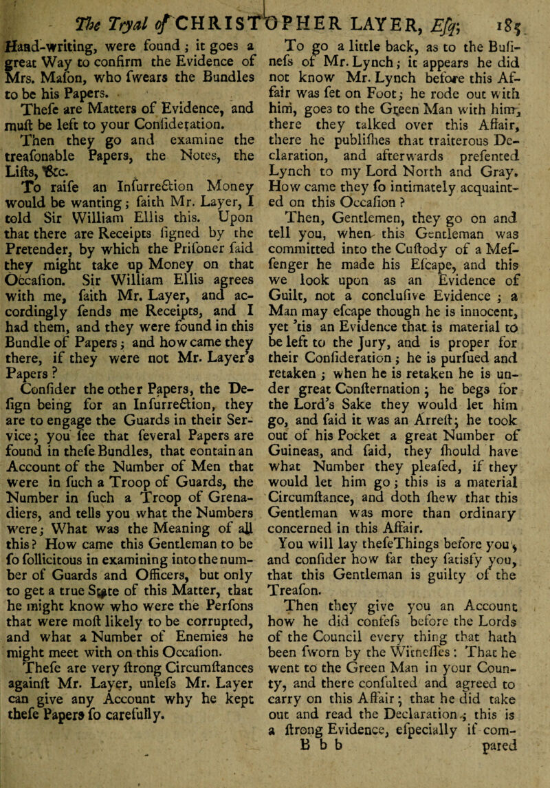 Hand-writing, were found; it goes a great Way to confirm the Evidence of Mrs. Mafon, who fwears the Bundles to be his Papers. Thefe are Matters of Evidence, and muft be left to your Confideration. Then they go and examine the treafonable Papers, the Notes, the Lifts, tfcc. To raife an Infurre&ion Money would be wanting; faith Mr. Layer, I told Sir William Ellis this. Upon that there are Receipts figned by the Pretender, by which the Prifoner faid they might take up Money on that Occafion. Sir William Ellis agrees with me, faith Mr. Layer, and ac¬ cordingly fends me Receipts, and I had them, and they were found in this Bundle of Papers; and how came they there, if they were not Mr. Layer’s Papers ? Confider the other Papers, the De- fign being for an Infurre6lion, they are to engage the Guards in their Ser¬ vice * you fee that feveral Papers are found in thefe Bundles, that contain an Account of the Number of Men that were in fuch a Troop of Guards, the Number in fuch a Troop of Grena¬ diers, and tells you what the Numbers were; What was the Meaning of aty this ? How came this Gentleman to be fo follicitous in examining into the num¬ ber of Guards and Officers, but only to get a true S^te of this Matter, that he might know who were the Perfons that were moft likely to be corrupted, and what a Number of Enemies he might meet with on this Occafion. Thefe are very ftrong Circumftances againft Mr. Layer, unlefs Mr. Layer can give any Account why he kept thefe Papers fo carefully. To go a little back, as to the Bufi- nefs of Mr. Lynch; it appears he did not know Mr. Lynch before this Af¬ fair was fet on Foot; he rode out with him, goes to the Gteen Man with him, there they talked over this Affair, there he publifhes that traiterous De¬ claration, and afterwards prefented Lynch to my Lord North and Gray. How came they fo intimately acquaint¬ ed on this Occafion ? Then, Gentlemen, they go on and tell you, wheiv this Gentleman was committed into the Cuftody of a Mef- fenger he made his Efcape, and this we look upon as an Evidence of Guilt, not a conclufive Evidence ; a Man may efcape though he is innocent, yet ’tis an Evidence that is material to be left to the Jury, and is proper for their Confideration; he is purfued and retaken ; when he is retaken he is un¬ der great Confternation } he begs for the Lord’s Sake they would let him go, and faid it was an Arreft; he took out of his Pocket a great Number of Guineas, and faid, they fhould have what Number they pleafed, if they would let him go; this is a material Circumftance, and doth lhew that this Gentleman was more than ordinary concerned in this Affair. You will lay thefeThings before you * and confider how far they fatisfy you, that this Gentleman is guilty of the Treafon. Then they give you an Account how he did confefs before the Lords of the Council every thing that hath been fworn by the Witneifes : That he went to the Green Man in your Coun¬ ty, and there confulted and agreed to carry on this Affair; that he did take out and read the Declaration ; this is a ftrong Evidence, eipecially if com- B b b pared