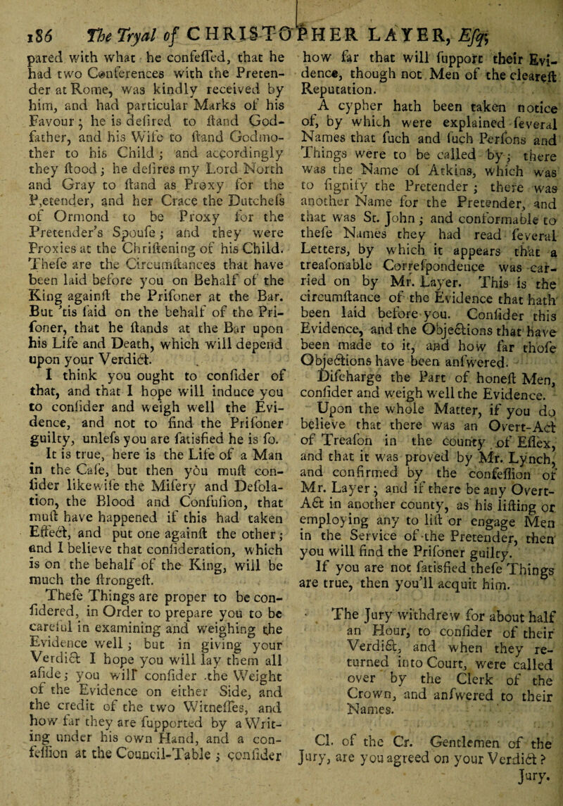 pared with what he confefled, that he had two Conferences with the Preten¬ der at Rome, ■ was kindly received by him, and had particular Marks of his Favour; he is defired to Hand God¬ father, and his Wife to Hand Godmo¬ ther to his Child ; and accordingly they Hood; he defires my Lord North and Gray to Hand as Proxy for the Pretender, and her Grace the Dutchefs of Ormond to be Proxy for the Pretender's Spoufe; and they were Proxies at the Chrifiening of his Child. Thefe are the Circumftances that have been laid before you on Behalf of the King againH the Prifoner at the Bar. But 'tis faid on the behalf of the Pri¬ foner, that he Hands at the Bar upon his Life and Death, which will depend upon your Verdid. I think you ought to confider of that, and that I hope will induce you to confider and weigh well the Evi¬ dence, and not to find the Prifoner guilty, unlefs you are fatisfied he is fo. It is true, here is the Life of a Man in the Cafe, but then you muH con¬ fider like wife the Mifery and Defola- tion, the Blood and Confufion, that muH have happened if this had taken Effed, and put one againH the other; end I believe that confideration, which is on the behalf of the King, will be much the HrongeH. Thefe Things are proper to be con- fidered, in Order to prepare you to be careful in examining and weighing die Evidence well; but in giving your Verdict I hope you will lay them all afide,* you will* confider .the Weight cf the Evidence on either Side, and the credit of the two Witnefles, and how far they are fupported by a Writ¬ ing under his own Hand, and a con- feffion at the Council-Table ^ confider how for that will fupport their Evi¬ dence, though not Men of the cleared Reputation. A cypher hath been taken notice of, by which were explained feveral Names that fuch and fuch Perfons and Things were to be called byq there was the Name oi Atkins, which was to fignify the Pretender ; there w'as another Name for the Pretender, and that was St. John ; and conformable to thefe Names they had read feveral Letters, by which it appears that a treaionable Correfpondence was car¬ ried on by Mr. Layer. This is the circumfiance of the Evidence that hath been laid before you. Confider this Evidence, and the Objedions that-have been made to it, and how far thofe Objedions have been anfwered. Difeharge the Part of honefi Men, confider and weigh W'elithe Evidence. Upon the whole Matter, if you dq believe that there was an Overt-Ad of Treafoh in the county of Eflex, and that it was proved by Mr. Lynch, and confirmed by the confeffion of Mr. Layer ; and if there be any Overt- Ad in another county, as' his lifting or employing any to lift or engage Men in the Service of-the Pretender, then you will find the Prifoner guilty. If you are not fatisfied thefe Things are true, then you'll acquit him. The Jury withdrew for about half an Hour, to confider of their Verdid, and when they re¬ turned into Court, were called over by the Clerk of the Crown, and anfwered to their Names. Cl. of the Cr. Gentlemen of the Jury, are you agreed on your Verdid >