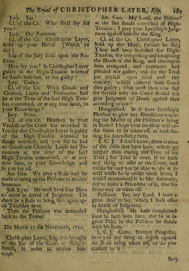 Jury. Yes. Cl. of the Cr. Who fhall fay for you >• v '' Jury. o ur Foreman. Cl. of.the Cr. Chriftopher Layer, hold up your Hand. (Which he did.) t ;/,f -;r You of the jury look upon the Pri¬ foner. How fay you? Is ChriftopherLayer guilty of the High-Treafon whereof he Hands indicted, or not guilty ? jury. Guilty. Cl. of the Cr. What Goods and Chattels, Lands and Tenements had he at the Time of the fa id High Trea- fon committed, or at any time fmce, ;to your Knowledge ? Jury. None. - . ' Cl. of the Cr. Flearken to your Verdi6t as the Court has recorded it. You fay that Chriftopher Layer is guilty of the High Treafon whereof he ftan^s indidted; and you fay he had no Goods nor Chattels, Lands nor Te¬ nements at the time of the faid High-Treafon committed, or at any time fince, to yout Knowledge, and to you fay all. Att. Gen. We pray a Rule may be made to bring up the Prifoner to receive Sentence. Juft. Eyre. He muft have four Days to move in Arreft of Judgment. Let there be a Rule to bring him again up¬ on Thurfday next. 1 Then the Prifoner was remanded back to the Tower. Die Martis 27 die Novembris, 1722. Chriftopher Layer, Efq; was brought to the Bar of the Court o King’s- Bench, in . order to receive Sen¬ tence. Att. Gen. Myf Lord, the Prifoner at the Bar Hands convicted of High- Treafon ,* I pray your Lordihip’s Judg¬ ment again ft him for the King. Cl. of the Cr. Chriftopher Layer, hold up thy •Hand, (which he did) Thou haft been indicted for High- Treafon, for compalfingRnd imagining the Death of the King, and- thereupon been arraigned; and thereunto haft pleaded not guilty, and for thy Trial put , thyfelf upon God and thy country, which country hath found thee guilty ; what canft thou now fay for thyfelf why the Court ftiould not give Judgment of Death againft thee according to la w ? Hunger ford. Is it your lordihip’s Pleafure to give any Directions touch¬ ing the Matter of the Prifoner’s being in Irons > I hope your lordihip will or¬ der them to be taken off, at ieaft du¬ ring his Attendance here. L. C. J. I don’t know, there is none of the cafes that have been, which go lurcher than during the Time of his Trial; his Trial is over, if he hath any thing to offer to the Court, and thinks he may not be able to do it fo well while he is under thefe Irons, I would recommend it to Mr. Attorney, hot to make a Precedent of it, that his Irons may be taken off Prifoner. Yes, my Lord, I have a great deal to fay, which I ftiali offer in Arreft of Judgment. Hungerford. He hath complained fince he hath been here, that he is in great Pain, in the Poll cion he Hands with his Irons. L. C. J. Come, Brother Pengelly, have you any thing to object againft* his Irons being taken oii^ or do you content to it ?