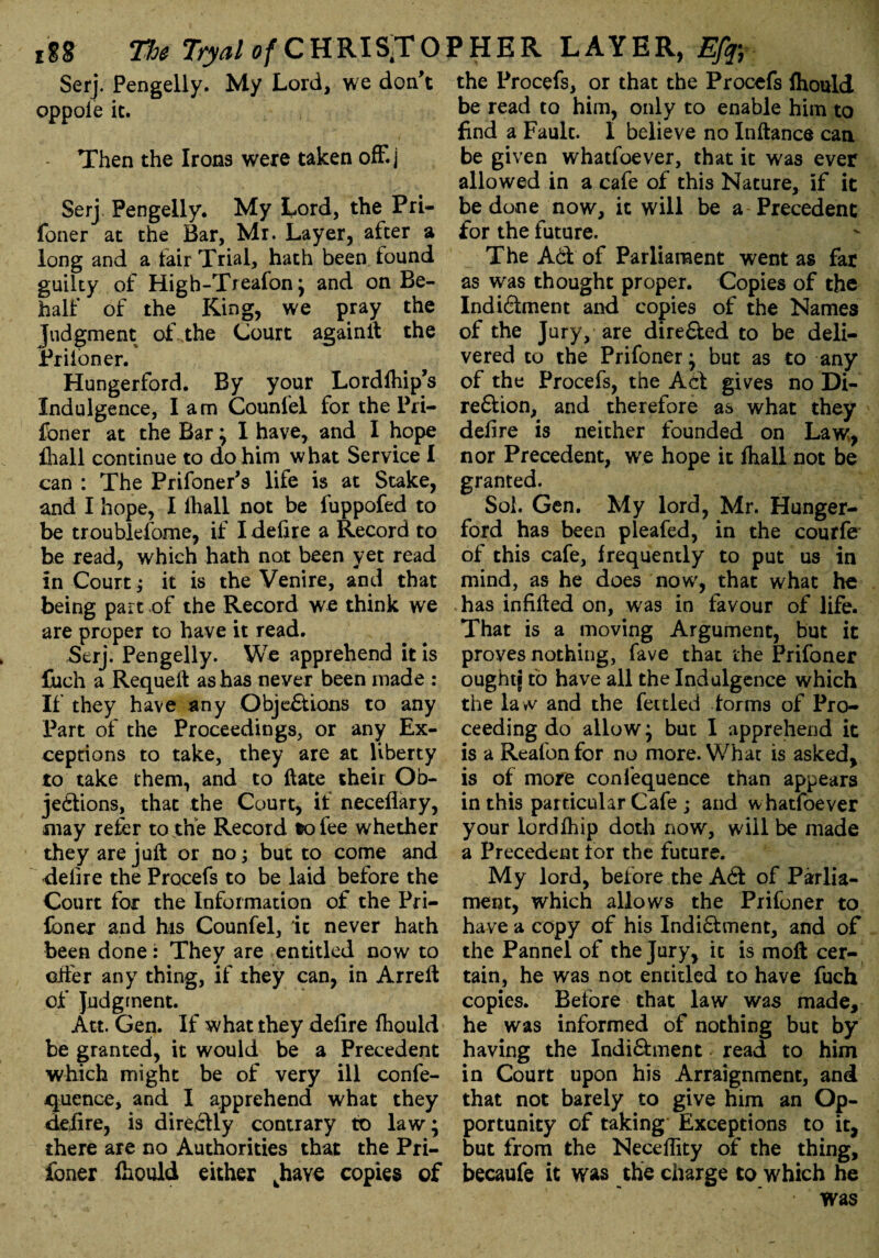 Serj. Pengelly. My Lord, we don’t oppole it. Then the Irons were taken off.] \ * : • • ' j * Serj Pengelly. My Lord, the Pri- foner at the Bar, Mi. Layer, after a long and a lair Trial, hath been lound guilty of High-Treafon j and on Be¬ half of the King, we pray the Judgment of the Court againit the Prifoner. Hungerford. By your Lordlhip’s Indulgence, lam Counfel for the Pri- foner at the Bar \ I have, and I hope fhall continue to do him what Service I can : The Prifoner’s life is at Stake, and I hope, I fhall not be fuppofed to be troublefome, if I defire a Record to be read, which hath not been yet read in Court; it is the Venire, and that being part of the Record we think we are proper to have it read. Serj. Pengelly. We apprehend it is fuch a Requeft as has never been made : If they have any Objections to any Part of the Proceedings, or any Ex¬ ceptions to take, they are at liberty to take them, and to ft ate their Ob¬ jections, that the Court, if neceflary, may refer to the Record to fee whether they are juft or no; but to come and delire the Procefs to be laid before the Court for the Information of the Pri- foner and his Counfel, it never hath been done: They are entitled now to after any thing, if they can, in Arreft of Judgment. Att. Gen. If what they delire fhould be granted, it would be a Precedent which might be of very ill confe¬ rence, and I apprehend what they delire, is directly contrary to law; there are no Authorities that the Pri¬ foner fhould either ^have copies of the Procefs, or that the Procefs fhould be read to him, only to enable him to find a Fault. 1 believe no Inftance can be given whatfoever, that it was ever allowed in a cafe of this Nature, if it be done now, it will be a Precedent for the future. The ACl of Parliament went as far as was thought proper. Copies of the IndiClment and copies of the Names of the Jury, are directed to be deli¬ vered to the Prifoner ^ but as to any of the Procefs, the Act gives no Di¬ rection, and therefore as what they delire is neither founded on Law, nor Precedent, we hope it fhall not be granted. Sol. Gen. My lord, Mr. Hunger- ford has been pleafed, in the courfe of this cafe, frequently to put us in mind, as he does now, that what he has infilled on, was in favour of life. That is a moving Argument, but it proves nothing, fave that the Prifoner oughtj to have all the Indulgence which the law and the fettled forms of Pro¬ ceeding do allow* but I apprehend it is a Reafon for no more. What is asked, is of more confequence than appears in this particular Cafe ; and whatfoever your lordfhip doth now, will be made a Precedent lor the future. My lord, before the ACl of Parlia¬ ment, which allows the Prifoner to have a copy of his IndiClment, and of the Pannel of the Jury, it is moft cer¬ tain, he was not entitled to have fuch copies. Before that law was made, he was informed of nothing but by having the IndiClment read to him in Court upon his Arraignment, and that not barely to give him an Op¬ portunity of taking Exceptions to it, but from the Necdfity of the thing, becaufe it was the charge to which he • was