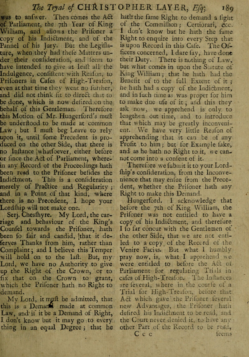 was to anfwer. Then comes the Aft of Parliament, the 7th Year of King William, and allows the Prifoner a copy of his Indictment, and of the Pannel of his Jury. But the Legifla- ture, when they had thefe Matters un¬ der their conlideration, and (eem to have intended to give at leal! ail the Indulgence, confident with Reafon, to Prifoners in Cafes of High-Treafon, even at that time they went no further, and did not think fit to direct chat to be done, which is now defied on the behalf of this Gentleman. Therefore this Motion of Mr. Hungerford's mull be underilood to be made at common Law ; but I mult beg Leave to rely upon it, until fome Precedent is pro¬ duced on the ocher Side, that there is no Inltance jwhatfoever, either before or f nee the Aft of Parliament, where¬ in any Record ol the Proceedings hath been read to the Prifoner befdes the Indiftment. This is a confderation merely of Praftice and Regularity ; and in a Point of that kind, where there is no Precedent, I hope your Lordlhip will not make one. Serj. Cheslhyre. My Lord, the car¬ riage and behaviour of the King's Counfel towards the Prifoner, hath been fo fair and candid, fthat it de- ferves Thanks from him, rather than Complaint * and I believe this Temper will hold on to the lalt. But, my Lord, we have no Authority to give up the Right of the Crown, or to fix that on the Crown to grant, which the Prifoner hath no Right to demand. My Lord, it mult be admitted, that this is a Demaim made at common Law, and1 if it be a Demand of Right, I don't know but it may go to every thing in an equal Degree 3 that he hath the fame Right to demand a light ol the CommillionCertiorari, 6cc. I don't know but he hath the fame Right to enquire into every Step that is upon Record in this Cafe. The Of¬ ficers concerned, I dare fay, have done their Duty. There is nothing of Law, but what comes in upon the Statute of King William j that he hath had the Benefit ol to the full Extent of it ; lie hath had a copy of the Indiftment, and in luch time as was proper for him to make due ufe of it * and this they ask now, we apprehend is only to lengthen out time, and to introduce that which may be greatly inconveni¬ ent. We have very little Reafon of apprehending that it can be of any Profit to him; but for Example fake, and as he hath no Right to it, vve can¬ not come into a confent of it. Therefore we fubmic it to your Lord- ftiip’ s confideration, from the Inconve¬ nience that may enfue from the Prece¬ dent, whether the Prifoner hath any Right to make this Demand. Hungerford. I acknowledge that before the yth of King William, the Prifoner was not entitled to have a copy of his Indiftment, and therefore I fo far concur with the Gentlemen of the other Side, that vve are not enti¬ led to a copy of the Record ol the Venire Facias* But what I humbly pray now, is, what I apprehend vve were entitled to before the Aft of Parliament for regulating Trials in cafes of High-Treafon. The In (lances are feveral, where in the courfe of a Trial for High-Treafon., before that Ac! which gave' the Prifoner feveral ne,w Advantages, the Prifoner hath deiired his Indiftment to be read, and the Court never denied it, to have any other Part of the Record to be read, C c c fee ms